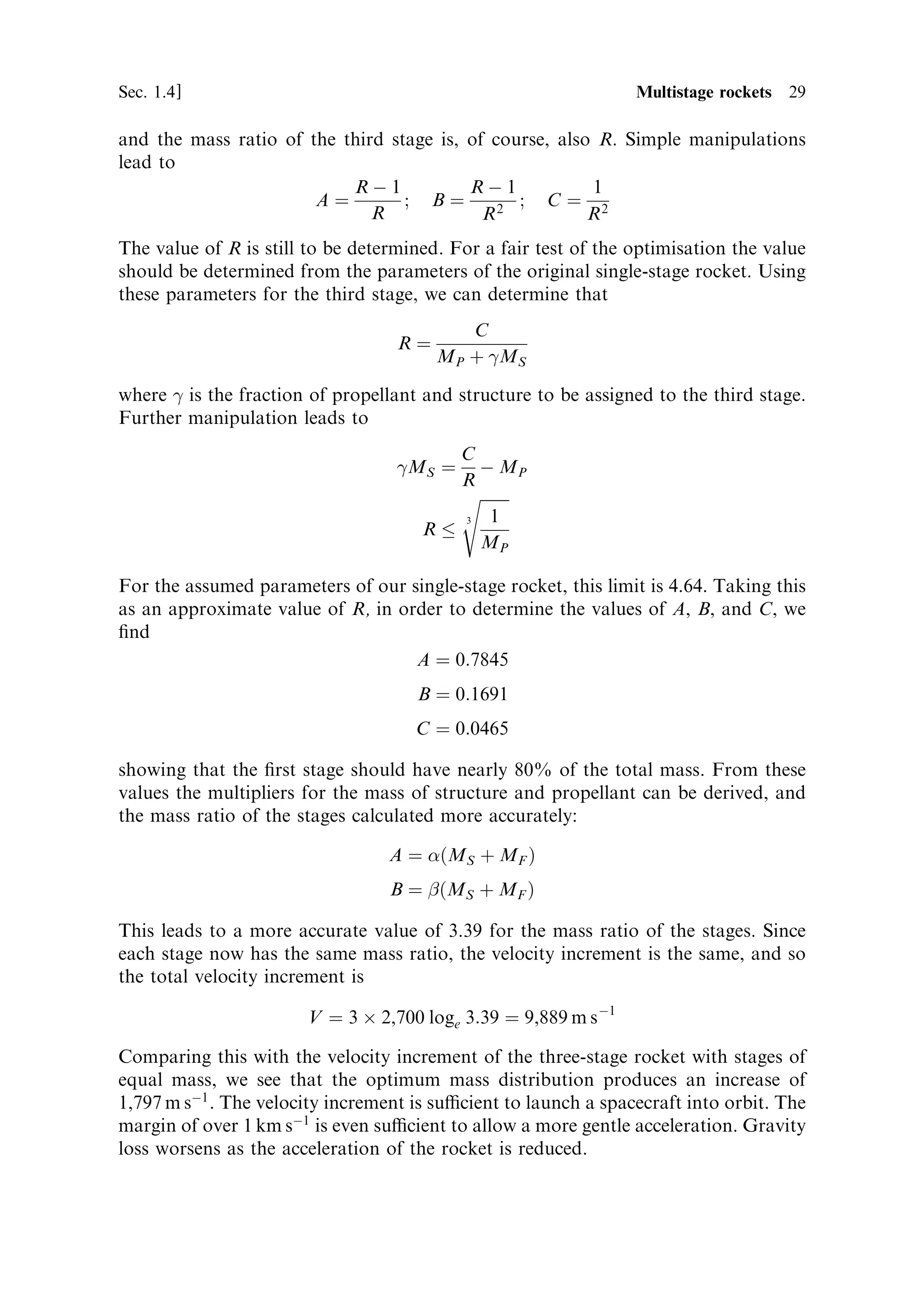 Sec. 1.4 ]                                                  1.4 Multistage rockets 29

and the mass ratio of the third stage is, of course, also R. Simple manipulations
lead to
                           RÀ1            RÀ1            1
                       Aˆ         ; Bˆ          ; Cˆ 2
                              R             R2           R
The value of R is still to be determined. For a fair test of the optimisation the value
should be determined from the parameters of the original single-stage rocket. Using
these parameters for the third stage, we can determine that
                                             C
                                   Rˆ
                                          MP ‡ 
MS

where 
 is the fraction of propellant and structure to be assigned to the third stage.
Further manipulation leads to
                                            C
                                   
MS ˆ      À MP
                                            R
                                            s
                                            3  1
                                      R
                                              MP

For the assumed parameters of our single-stage rocket, this limit is 4.64. Taking this
as an approximate value of R, in order to determine the values of A, B, and C, we
®nd
                                   A ˆ 0:7845
                                     B ˆ 0:1691
                                     C ˆ 0:0465

showing that the ®rst stage should have nearly 80% of the total mass. From these
values the multipliers for the mass of structure and propellant can be derived, and
the mass ratio of the stages calculated more accurately:

                                  A ˆ …MS ‡ MF †
                                  B ˆ  