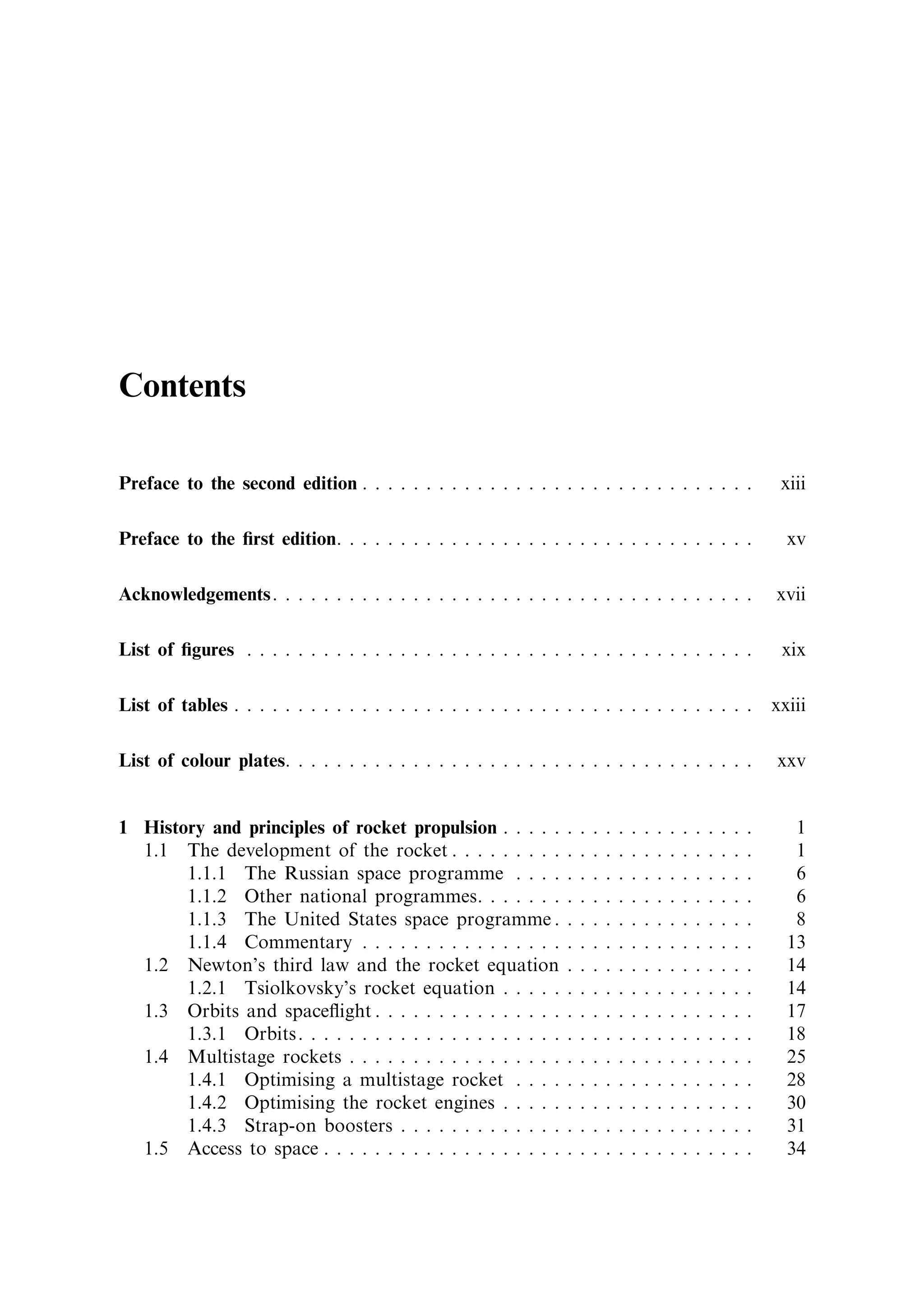 Contents

Preface to the second edition . . . . . . . . . . . . . . . . . . . . . . . . . . . . . . .                                      xiii

Preface to the ®rst edition. . . . . . . . . . . . . . . . . . . . . . . . . . . . . . . . .                                      xv

Acknowledgements. . . . . . . . . . . . . . . . . . . . . . . . . . . . . . . . . . . . . .                                     xvii

List of ®gures . . . . . . . . . . . . . . . . . . . . . . . . . . . . . . . . . . . . . . . .                                   xix

List of tables . . . . . . . . . . . . . . . . . . . . . . . . . . . . . . . . . . . . . . . . .                                xxiii

List of colour plates. . . . . . . . . . . . . . . . . . . . . . . . . . . . . . . . . . . . .                                  xxv


1 History and principles of rocket propulsion . . . . .             .   .   .   .   .   .   .   .   .   .   .   .   .   .   .      1
  1.1 The development of the rocket . . . . . . . . .               .   .   .   .   .   .   .   .   .   .   .   .   .   .   .      1
       1.1.1 The Russian space programme . . . .                    .   .   .   .   .   .   .   .   .   .   .   .   .   .   .      6
       1.1.2 Other national programmes. . . . . . .                 .   .   .   .   .   .   .   .   .   .   .   .   .   .   .      6
       1.1.3 The United States space programme .                    .   .   .   .   .   .   .   .   .   .   .   .   .   .   .      8
       1.1.4 Commentary . . . . . . . . . . . . . . . .             .   .   .   .   .   .   .   .   .   .   .   .   .   .   .     13
  1.2 Newton's third law and the rocket equation                    .   .   .   .   .   .   .   .   .   .   .   .   .   .   .     14
       1.2.1 Tsiolkovsky's rocket equation . . . . .                .   .   .   .   .   .   .   .   .   .   .   .   .   .   .     14
  1.3 Orbits and space¯ight . . . . . . . . . . . . . . .           .   .   .   .   .   .   .   .   .   .   .   .   .   .   .     17
       1.3.1 Orbits. . . . . . . . . . . . . . . . . . . . .        .   .   .   .   .   .   .   .   .   .   .   .   .   .   .     18
  1.4 Multistage rockets . . . . . . . . . . . . . . . . .          .   .   .   .   .   .   .   .   .   .   .   .   .   .   .     25
       1.4.1 Optimising a multistage rocket . . . .                 .   .   .   .   .   .   .   .   .   .   .   .   .   .   .     28
       1.4.2 Optimising the rocket engines . . . . .                .   .   .   .   .   .   .   .   .   .   .   .   .   .   .     30
       1.4.3 Strap-on boosters . . . . . . . . . . . . .            .   .   .   .   .   .   .   .   .   .   .   .   .   .   .     31
  1.5 Access to space . . . . . . . . . . . . . . . . . . .         .   .   .   .   .   .   .   .   .   .   .   .   .   .   .     34
 