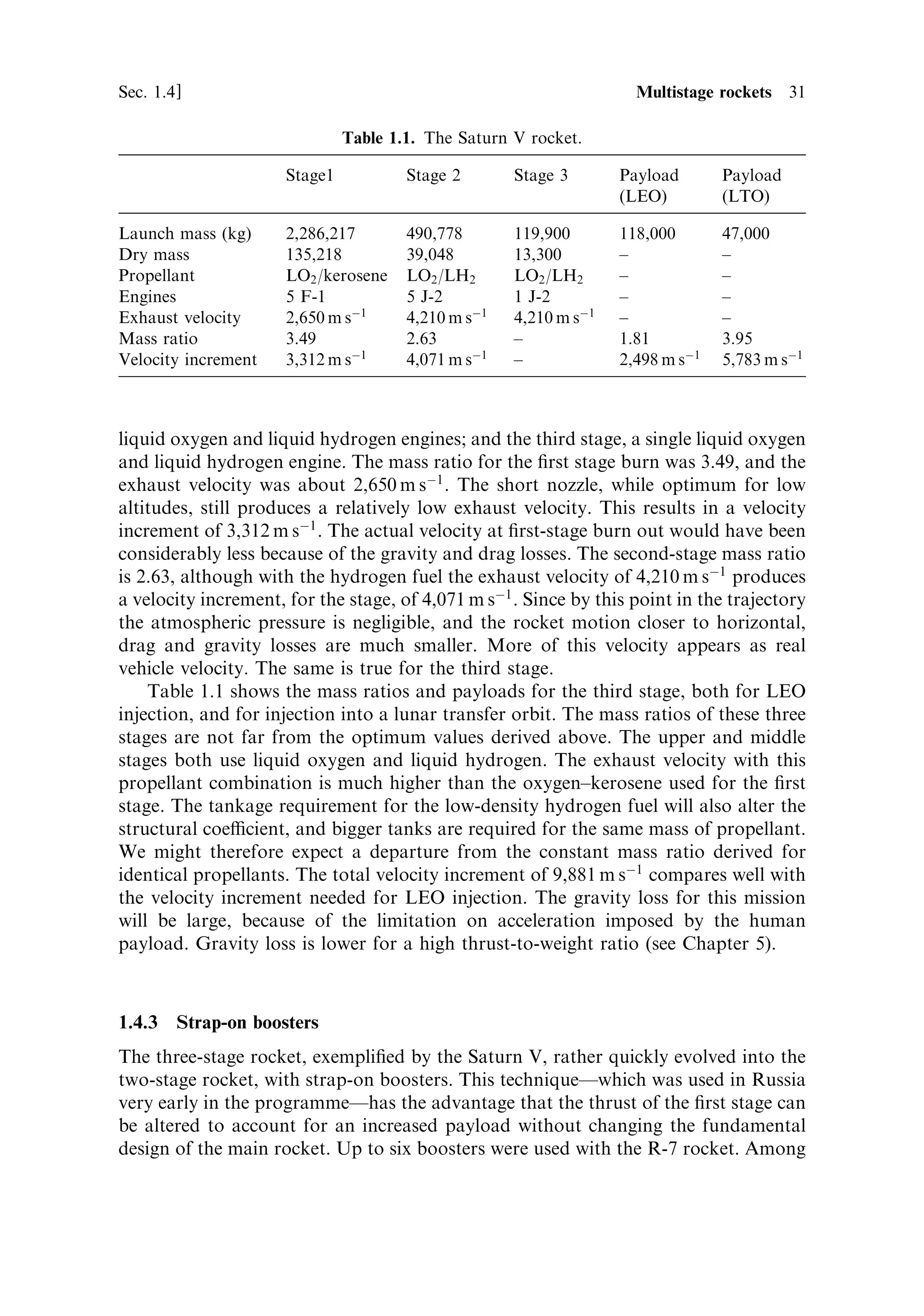 30   Principles of rocket propulsion                                               [Ch. 1


1.4.2   Optimising the rocket engines
It will be apparent from the above calculations that increasing the number of stages
beyond three is not ecient. Four-stage rockets have been built, but the gain in the
velocity increment is not so great as the gain when moving from two to three stages.
The counter-argument is the cost and complexity of additional stages. Each stage has
to have its own engines, fuel pumps, and guidance systems. A multistage rocket is
therefore more expensive than a single-stage rocket, and there is more that can go
wrong. In one respect however, the multistage rocket o€ers a positive advantage over
a single stage in the freedom that it provides in matching the rocket engines to the
job they have to do.
    A rocket in the lower atmosphere operates in conditions very di€erent from those
in the vacuum of space. In the initial stages of ¯ight, the atmospheric pressure is
high, and this a€ects the performance of the rocket. Atmospheric drag and other
aerodynamic e€ects are also strong in the lower atmosphere. In space, the engines
are operating in a vacuum, and there is no drag or lift. A rocket exhaust is strongly
a€ected by the pressure at the exit of the exhaust nozzle, as the air pressure retards
the exhaust stream. It will be shown in Chapter 2 that for optimum exhaust velocity,
low in the atmosphere, the exhaust nozzle should be short, so that the exhaust does
not expand too much. For a vacuum, the nozzle should be long, and the exhaust
should be expanded as much as possible. This means that a rocket cannot be
optimally designed for the whole journey into space.
    The multistage rocket o€ers an ideal solution to the dilemma: the ®rst stage can be
designed for best performance in the lower atmosphere, while the upper stages can
be designed to perform best in vacuum. This applies to the nozzle length, and it can
also apply to the type of fuel used. The ®rst stage has the task of lifting the rocket
more or less vertically through the lower atmosphere. It needs to have high thrust,
because it has to lift the entire mass of the multistage rocket. On the other hand, it
cannot achieve a very high ®nal velocity, because of its adverse mass ratio, and
because of atmospheric drag, which depends on the square of the velocity. These
requirements suggest the use of large engines producing high thrust; it should be
obvious that the thrust needs to be greater than the total weight of the rocket, if it is
to leave the launch pad. Because the mass ratio and eciency of the nozzle are so
poor, the use of a propellant combination giving high exhaust velocity is less
important. This means that less demanding propellants can be used, which simpli®es
the design and operation of the large ®rst-stage engines. The upper stages are lighter
and need less thrust. The rocket is not working against gravity to the same extent,
because its path is now inclined, and so smaller engines can be used. Because the
mass ratio and nozzle eciency are increased, the use of propellants such as liquid
oxygen and liquid hydrogen is bene®cial, leading to the high ®nal velocity needed for
injection into orbit. The added complexity of, for example, all-cryogenic propellants,
is o€set, to some extent, by the smaller size of the engines. The multistage rocket thus
lends itself to optimum engine design.
    The archetypal three-stage rocket is the Saturn V, described earlier in the chapter.
The ®rst stage had ®ve liquid oxygen and kerosene engines; the second stage, ®ve
 