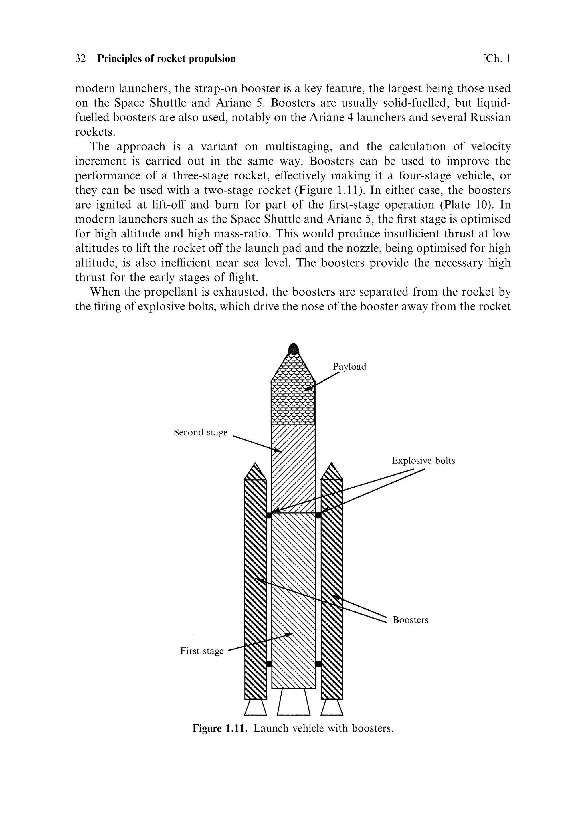 Sec. 1.4 ]                                                         1.4 Multistage rockets 31

                               Table 1.1. The Saturn V rocket.

                      Stage1           Stage 2       Stage 3         Payload       Payload
                                                                     (LEO)         (LTO)

Launch mass (kg)      2,286,217        490,778       119,900         118,000       47,000
Dry mass              135,218          39,048        13,300          ±             ±
Propellant            LO2 /kerosene    LO2 /LH2      LO2 /LH2        ±             ±
Engines               5 F-1            5 J-2         1 J-2           ±             ±
Exhaust velocity      2,650 m sÀ1      4,210 m sÀ1   4,210 m sÀ1     ±             ±
Mass ratio            3.49             2.63          ±               1.81          3.95
Velocity increment    3,312 m sÀ1      4,071 m sÀ1   ±               2,498 m sÀ1   5,783 m sÀ1



liquid oxygen and liquid hydrogen engines; and the third stage, a single liquid oxygen
and liquid hydrogen engine. The mass ratio for the ®rst stage burn was 3.49, and the
exhaust velocity was about 2,650 m sÀ1 . The short nozzle, while optimum for low
altitudes, still produces a relatively low exhaust velocity. This results in a velocity
increment of 3,312 m sÀ1 . The actual velocity at ®rst-stage burn out would have been
considerably less because of the gravity and drag losses. The second-stage mass ratio
is 2.63, although with the hydrogen fuel the exhaust velocity of 4,210 m sÀ1 produces
a velocity increment, for the stage, of 4,071 m sÀ1 . Since by this point in the trajectory
the atmospheric pressure is negligible, and the rocket motion closer to horizontal,
drag and gravity losses are much smaller. More of this velocity appears as real
vehicle velocity. The same is true for the third stage.
    Table 1.1 shows the mass ratios and payloads for the third stage, both for LEO
injection, and for injection into a lunar transfer orbit. The mass ratios of these three
stages are not far from the optimum values derived above. The upper and middle
stages both use liquid oxygen and liquid hydrogen. The exhaust velocity with this
propellant combination is much higher than the oxygen±kerosene used for the ®rst
stage. The tankage requirement for the low-density hydrogen fuel will also alter the
structural coecient, and bigger tanks are required for the same mass of propellant.
We might therefore expect a departure from the constant mass ratio derived for
identical propellants. The total velocity increment of 9,881 m sÀ1 compares well with
the velocity increment needed for LEO injection. The gravity loss for this mission
will be large, because of the limitation on acceleration imposed by the human
payload. Gravity loss is lower for a high thrust-to-weight ratio (see Chapter 5).



1.4.3    Strap-on boosters
The three-stage rocket, exempli®ed by the Saturn V, rather quickly evolved into the
two-stage rocket, with strap-on boosters. This techniqueÐwhich was used in Russia
very early in the programmeÐhas the advantage that the thrust of the ®rst stage can
be altered to account for an increased payload without changing the fundamental
design of the main rocket. Up to six boosters were used with the R-7 rocket. Among
 