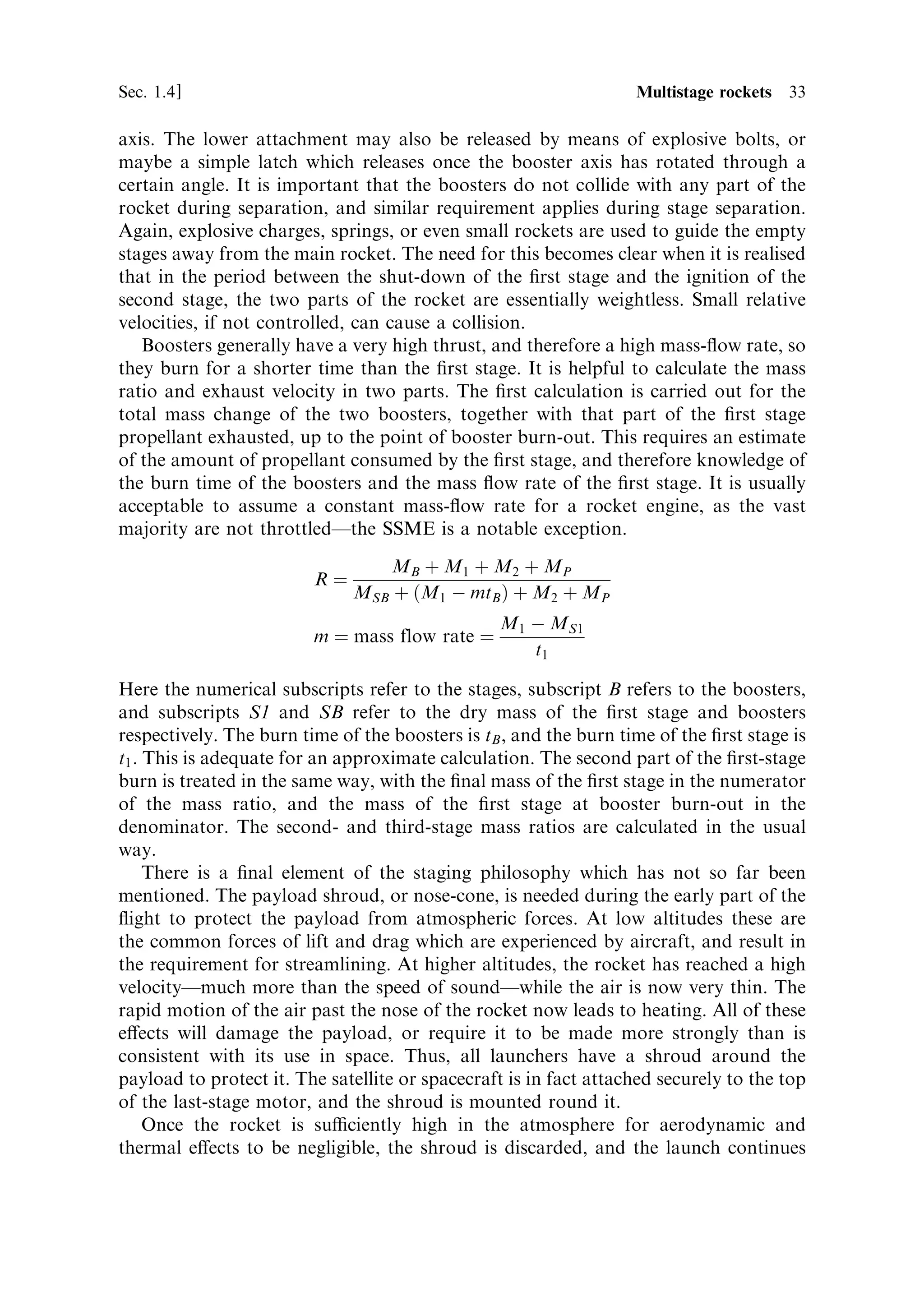 32   Principles of rocket propulsion                                                 [Ch. 1

modern launchers, the strap-on booster is a key feature, the largest being those used
on the Space Shuttle and Ariane 5. Boosters are usually solid-fuelled, but liquid-
fuelled boosters are also used, notably on the Ariane 4 launchers and several Russian
rockets.
   The approach is a variant on multistaging, and the calculation of velocity
increment is carried out in the same way. Boosters can be used to improve the
performance of a three-stage rocket, e€ectively making it a four-stage vehicle, or
they can be used with a two-stage rocket (Figure 1.11). In either case, the boosters
are ignited at lift-o€ and burn for part of the ®rst-stage operation (Plate 10). In
modern launchers such as the Space Shuttle and Ariane 5, the ®rst stage is optimised
for high altitude and high mass-ratio. This would produce insucient thrust at low
altitudes to lift the rocket o€ the launch pad and the nozzle, being optimised for high
altitude, is also inecient near sea level. The boosters provide the necessary high
thrust for the early stages of ¯ight.
   When the propellant is exhausted, the boosters are separated from the rocket by
the ®ring of explosive bolts, which drive the nose of the booster away from the rocket



                                                       Payload




                      Second stage

                                                                   Explosive bolts




                                                                   Boosters


                       First stage




                          Figure 1.11. Launch vehicle with boosters.
 