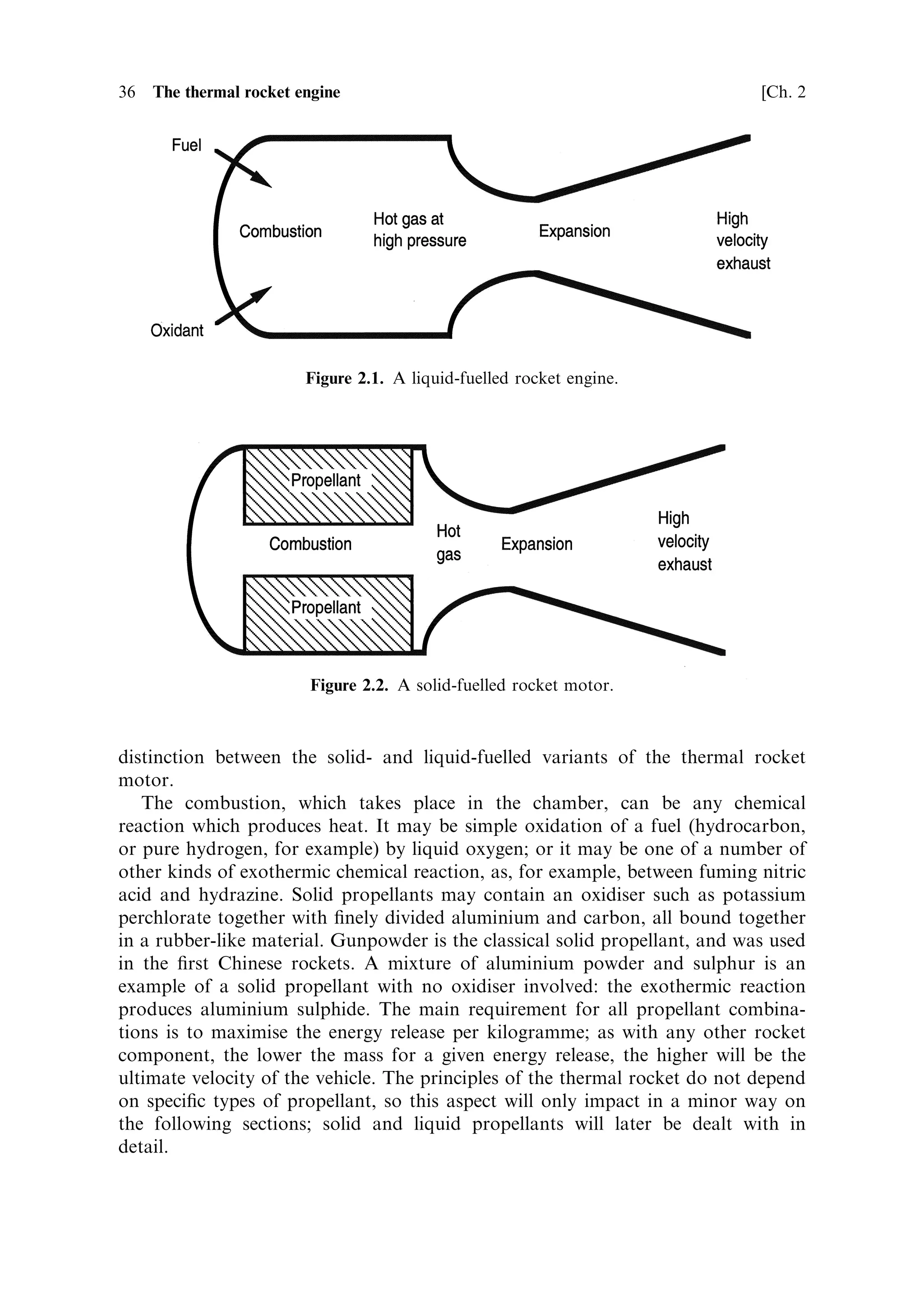 2
The thermal rocket engine

The rocket principle is the basis of all propulsion in space, and all launch vehicles.
The twin properties of needing no external medium for the propulsion system to act
upon, and no external oxidant for the fuel, enable rockets to work in any ambient
conditions, including the vacuum of space. The thermal rocket is the basis of all
launchers, and almost all space propulsion (although some electric propulsion uses a
di€erent principle). In this chapter we shall treat the rocket motor as a heat engine,
and examine the physical principles of its operation. From these physical principles
the strengths and limitations of rocket motors can be understood and appreciated.
    The thermal rocket motor is a heat engine: it converts the heat, generated by
burning the propellantsÐfuel and oxidiser, in the combustion chamberÐinto kinetic
energy of the emerging exhaust gas. The momentum carried away by the exhaust gas
provides the thrust, which accelerates the rocket. As a heat engine, the rocket is no
di€erent in principle from other heat engines, such as the steam engine or the internal
combustion engine. The conversion of heat into work is the same, whether the work
is done on a piston, or on a stream of exhaust gas. It will be helpful if we look ®rst at
the basic form of the thermal rocket.


2.1   THE BASIC CONFIGURATION

A liquid-fuelled rocket engine (see Figure 2.1) consists of a combustion chamber into
which fuel and oxidant are pumped, and an expansion nozzle which converts the
high-pressure hot gas, produced by the combustion, into a high velocity exhaust
stream. It is the expansion of the hot gas against the walls of the nozzle which does
work and accelerates the rocket.
   A solid-fuelled motor (Figure 2.2) operates in the same way, except that the fuel
and oxidant are pre-mixed in solid form, and are contained within the combustion
chamber. Normally the combustion takes place on the inner surface of the propellant
charge. The exhaust nozzle is identical in form to that in the liquid-fuelled motor,
and the principles of operation are the same. In this chapter we shall make little
 