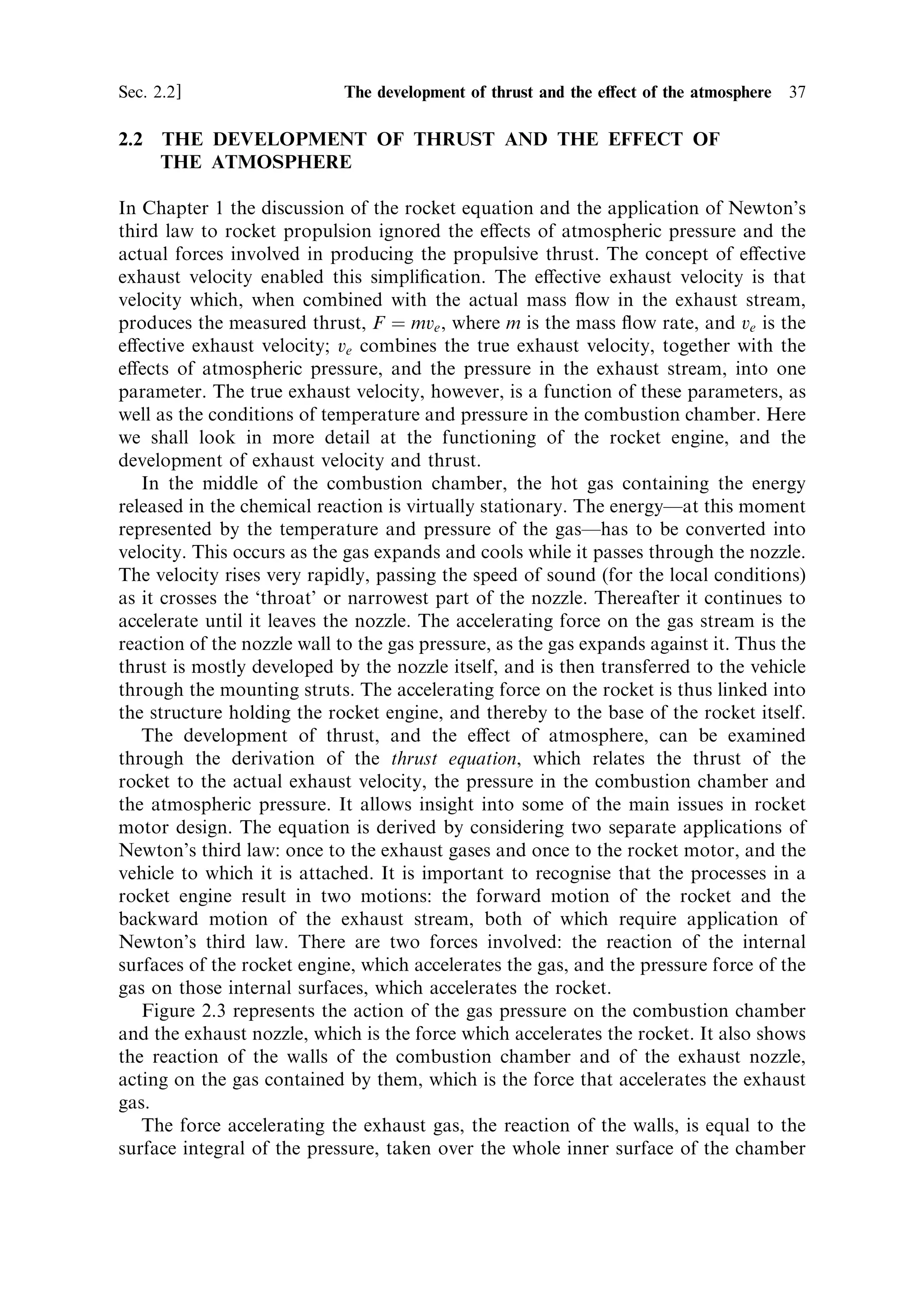 36   The thermal rocket engine                                                [Ch. 2




                         Figure 2.1. A liquid-fuelled rocket engine.




                         Figure 2.2. A solid-fuelled rocket motor.



distinction between the solid- and liquid-fuelled variants of the thermal rocket
motor.
   The combustion, which takes place in the chamber, can be any chemical
reaction which produces heat. It may be simple oxidation of a fuel (hydrocarbon,
or pure hydrogen, for example) by liquid oxygen; or it may be one of a number of
other kinds of exothermic chemical reaction, as, for example, between fuming nitric
acid and hydrazine. Solid propellants may contain an oxidiser such as potassium
perchlorate together with ®nely divided aluminium and carbon, all bound together
in a rubber-like material. Gunpowder is the classical solid propellant, and was used
in the ®rst Chinese rockets. A mixture of aluminium powder and sulphur is an
example of a solid propellant with no oxidiser involved: the exothermic reaction
produces aluminium sulphide. The main requirement for all propellant combina-
tions is to maximise the energy release per kilogramme; as with any other rocket
component, the lower the mass for a given energy release, the higher will be the
ultimate velocity of the vehicle. The principles of the thermal rocket do not depend
on speci®c types of propellant, so this aspect will only impact in a minor way on
the following sections; solid and liquid propellants will later be dealt with in
detail.
 