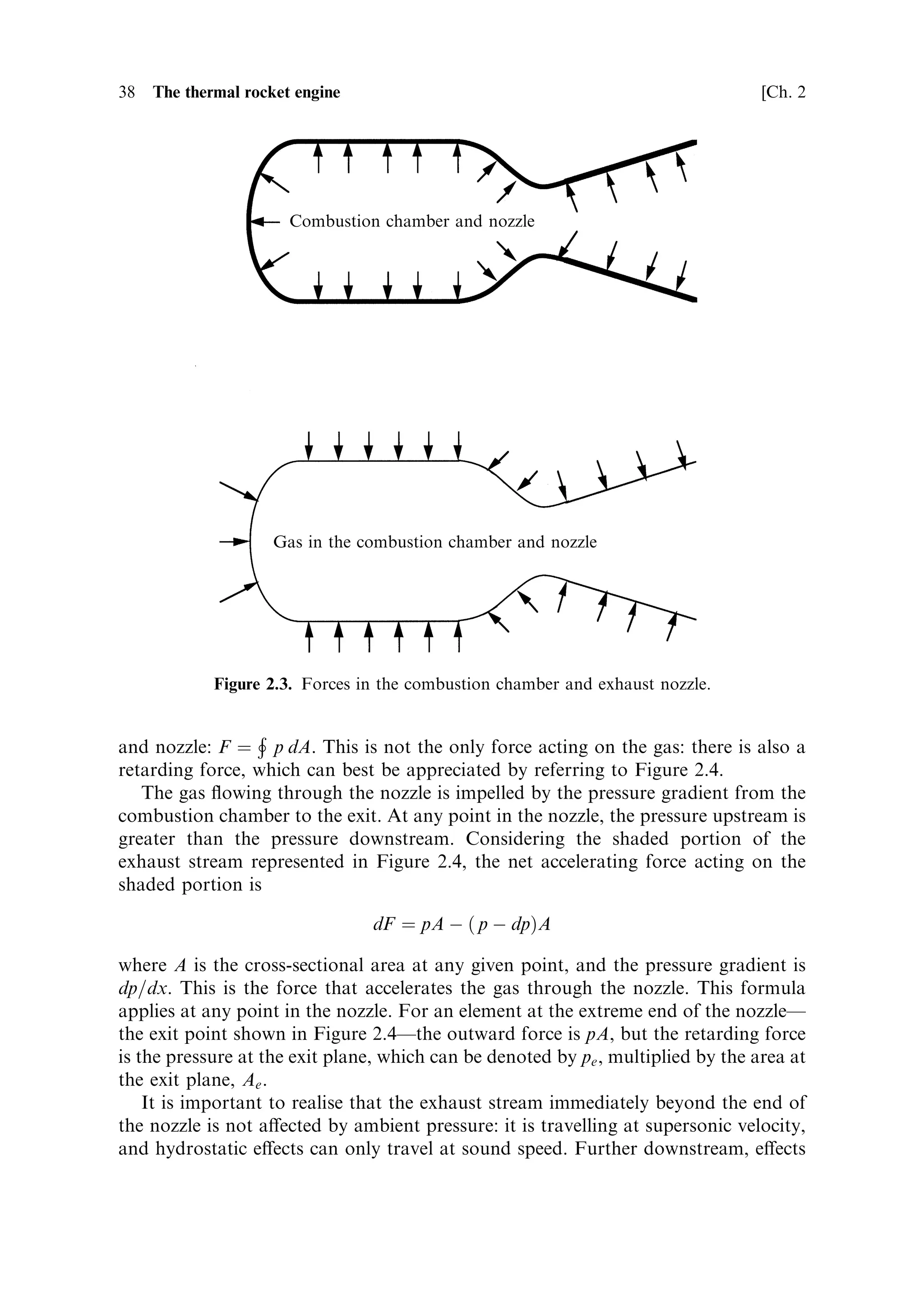 Sec. 2.2 ]              2.2 The development of thrust and the e€ect of the atmosphere   37

2.2   THE DEVELOPMENT OF THRUST AND THE EFFECT OF
      THE ATMOSPHERE

In Chapter 1 the discussion of the rocket equation and the application of Newton's
third law to rocket propulsion ignored the e€ects of atmospheric pressure and the
actual forces involved in producing the propulsive thrust. The concept of e€ective
exhaust velocity enabled this simpli®cation. The e€ective exhaust velocity is that
velocity which, when combined with the actual mass ¯ow in the exhaust stream,
produces the measured thrust, F ˆ mve , where m is the mass ¯ow rate, and ve is the
e€ective exhaust velocity; ve combines the true exhaust velocity, together with the
e€ects of atmospheric pressure, and the pressure in the exhaust stream, into one
parameter. The true exhaust velocity, however, is a function of these parameters, as
well as the conditions of temperature and pressure in the combustion chamber. Here
we shall look in more detail at the functioning of the rocket engine, and the
development of exhaust velocity and thrust.
   In the middle of the combustion chamber, the hot gas containing the energy
released in the chemical reaction is virtually stationary. The energyÐat this moment
represented by the temperature and pressure of the gasÐhas to be converted into
velocity. This occurs as the gas expands and cools while it passes through the nozzle.
The velocity rises very rapidly, passing the speed of sound (for the local conditions)
as it crosses the `throat' or narrowest part of the nozzle. Thereafter it continues to
accelerate until it leaves the nozzle. The accelerating force on the gas stream is the
reaction of the nozzle wall to the gas pressure, as the gas expands against it. Thus the
thrust is mostly developed by the nozzle itself, and is then transferred to the vehicle
through the mounting struts. The accelerating force on the rocket is thus linked into
the structure holding the rocket engine, and thereby to the base of the rocket itself.
   The development of thrust, and the e€ect of atmosphere, can be examined
through the derivation of the thrust equation, which relates the thrust of the
rocket to the actual exhaust velocity, the pressure in the combustion chamber and
the atmospheric pressure. It allows insight into some of the main issues in rocket
motor design. The equation is derived by considering two separate applications of
Newton's third law: once to the exhaust gases and once to the rocket motor, and the
vehicle to which it is attached. It is important to recognise that the processes in a
rocket engine result in two motions: the forward motion of the rocket and the
backward motion of the exhaust stream, both of which require application of
Newton's third law. There are two forces involved: the reaction of the internal
surfaces of the rocket engine, which accelerates the gas, and the pressure force of the
gas on those internal surfaces, which accelerates the rocket.
   Figure 2.3 represents the action of the gas pressure on the combustion chamber
and the exhaust nozzle, which is the force which accelerates the rocket. It also shows
the reaction of the walls of the combustion chamber and of the exhaust nozzle,
acting on the gas contained by them, which is the force that accelerates the exhaust
gas.
   The force accelerating the exhaust gas, the reaction of the walls, is equal to the
surface integral of the pressure, taken over the whole inner surface of the chamber
 