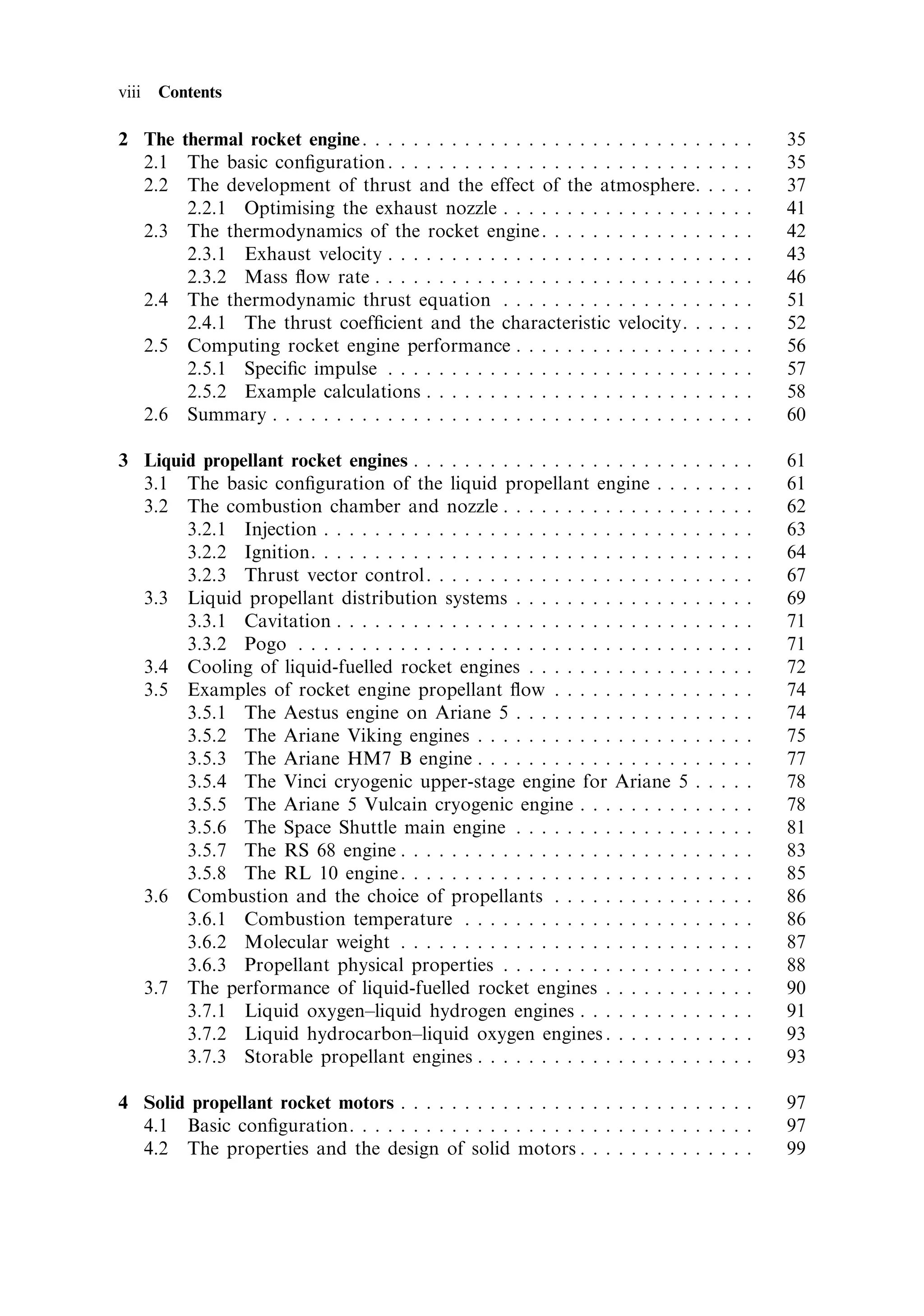 viii   Contents

2 The thermal rocket engine . . . . . . . . . . . . . . . . . . . . . . . . . . .      .   .   .   .   35
  2.1 The basic con®guration . . . . . . . . . . . . . . . . . . . . . . . . .         .   .   .   .   35
  2.2 The development of thrust and the effect of the atmosphere.                      .   .   .   .   37
       2.2.1 Optimising the exhaust nozzle . . . . . . . . . . . . . . . .             .   .   .   .   41
  2.3 The thermodynamics of the rocket engine . . . . . . . . . . . . .                .   .   .   .   42
       2.3.1 Exhaust velocity . . . . . . . . . . . . . . . . . . . . . . . . .        .   .   .   .   43
       2.3.2 Mass ¯ow rate . . . . . . . . . . . . . . . . . . . . . . . . . .         .   .   .   .   46
  2.4 The thermodynamic thrust equation . . . . . . . . . . . . . . . .                .   .   .   .   51
       2.4.1 The thrust coef®cient and the characteristic velocity. .                  .   .   .   .   52
  2.5 Computing rocket engine performance . . . . . . . . . . . . . . .                .   .   .   .   56
       2.5.1 Speci®c impulse . . . . . . . . . . . . . . . . . . . . . . . . .         .   .   .   .   57
       2.5.2 Example calculations . . . . . . . . . . . . . . . . . . . . . .          .   .   .   .   58
  2.6 Summary . . . . . . . . . . . . . . . . . . . . . . . . . . . . . . . . . .      .   .   .   .   60

3 Liquid propellant rocket engines . . . . . . . . . . . . . . . . . . . . . .     .   .   .   .   .   61
  3.1 The basic con®guration of the liquid propellant engine . . .                 .   .   .   .   .   61
  3.2 The combustion chamber and nozzle . . . . . . . . . . . . . . .              .   .   .   .   .   62
       3.2.1 Injection . . . . . . . . . . . . . . . . . . . . . . . . . . . . .   .   .   .   .   .   63
       3.2.2 Ignition. . . . . . . . . . . . . . . . . . . . . . . . . . . . . .   .   .   .   .   .   64
       3.2.3 Thrust vector control . . . . . . . . . . . . . . . . . . . . .       .   .   .   .   .   67
  3.3 Liquid propellant distribution systems . . . . . . . . . . . . . .           .   .   .   .   .   69
       3.3.1 Cavitation . . . . . . . . . . . . . . . . . . . . . . . . . . . .    .   .   .   .   .   71
       3.3.2 Pogo . . . . . . . . . . . . . . . . . . . . . . . . . . . . . . .    .   .   .   .   .   71
  3.4 Cooling of liquid-fuelled rocket engines . . . . . . . . . . . . .           .   .   .   .   .   72
  3.5 Examples of rocket engine propellant ¯ow . . . . . . . . . . .               .   .   .   .   .   74
       3.5.1 The Aestus engine on Ariane 5 . . . . . . . . . . . . . .             .   .   .   .   .   74
       3.5.2 The Ariane Viking engines . . . . . . . . . . . . . . . . .           .   .   .   .   .   75
       3.5.3 The Ariane HM7 B engine . . . . . . . . . . . . . . . . .             .   .   .   .   .   77
       3.5.4 The Vinci cryogenic upper-stage engine for Ariane 5                   .   .   .   .   .   78
       3.5.5 The Ariane 5 Vulcain cryogenic engine . . . . . . . . .               .   .   .   .   .   78
       3.5.6 The Space Shuttle main engine . . . . . . . . . . . . . .             .   .   .   .   .   81
       3.5.7 The RS 68 engine . . . . . . . . . . . . . . . . . . . . . . .        .   .   .   .   .   83
       3.5.8 The RL 10 engine . . . . . . . . . . . . . . . . . . . . . . .        .   .   .   .   .   85
  3.6 Combustion and the choice of propellants . . . . . . . . . . .               .   .   .   .   .   86
       3.6.1 Combustion temperature . . . . . . . . . . . . . . . . . .            .   .   .   .   .   86
       3.6.2 Molecular weight . . . . . . . . . . . . . . . . . . . . . . .        .   .   .   .   .   87
       3.6.3 Propellant physical properties . . . . . . . . . . . . . . .          .   .   .   .   .   88
  3.7 The performance of liquid-fuelled rocket engines . . . . . . .               .   .   .   .   .   90
       3.7.1 Liquid oxygen±liquid hydrogen engines . . . . . . . . .               .   .   .   .   .   91
       3.7.2 Liquid hydrocarbon±liquid oxygen engines . . . . . . .                .   .   .   .   .   93
       3.7.3 Storable propellant engines . . . . . . . . . . . . . . . . .         .   .   .   .   .   93

4 Solid propellant rocket motors . . . . . . . . . . . . . . . . . . . . . . . . . . . .               97
  4.1 Basic con®guration. . . . . . . . . . . . . . . . . . . . . . . . . . . . . . . .                97
  4.2 The properties and the design of solid motors . . . . . . . . . . . . . .                        99
 