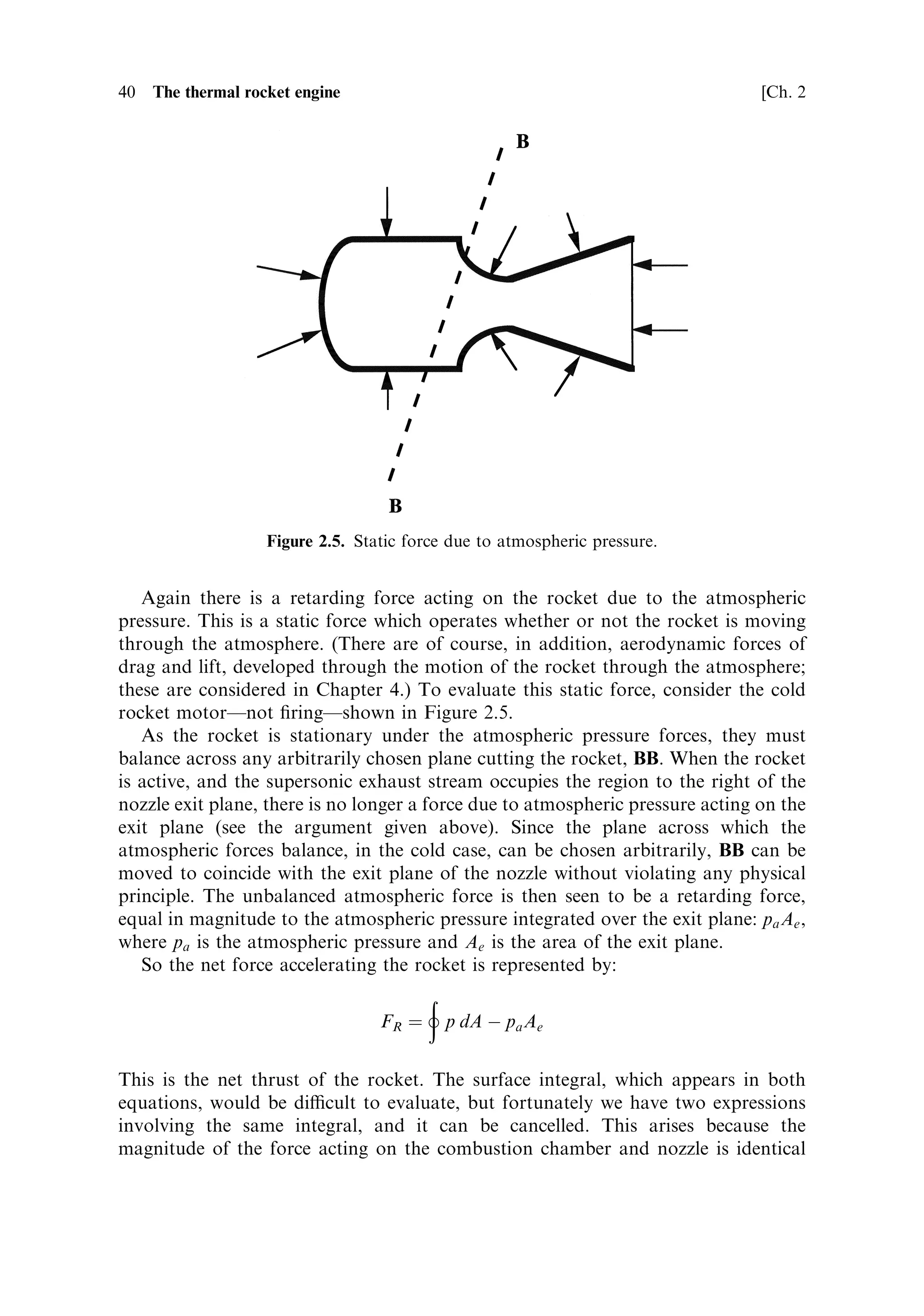 Sec. 2.2 ]             2.2 The development of thrust and the e€ect of the atmosphere   39




                                           pA                    … p À dp†A




                                                       pA                     pe Ae




                       Figure 2.4. Gas ¯ow through the nozzle.


of turbulence at the boundary between the exhaust and the atmosphere will make
themselves felt, and under certain conditions shock waves can develop. But immedi-
ately beyond the exit plane the ¯ow is undisturbed unless extreme conditions prevail.
Thus for our purposes the above analysis holds.
   Considering now the application of Newton's law to the exhaust gases, the
accelerating force is represented by
                                   ‡
                              FG ˆ p dA À pe Ae ˆ mue

where m is the mass ¯ow rate through the nozzle, and ue is the exhaust velocity. This
is the force that accelerates the exhaust stream in the nozzle; beyond the end of the
nozzle the stream ceases to accelerate, and until turbulence starts to slow the stream
down the exhaust velocity is a constant.
    Turning now to the accelerating force on the rocket, this is represented by the
surface integral of the pressure over the walls of the combustion chamber and nozzle:
                                            ‡
                                      FR ˆ p dA

which is the force tending to accelerate the rocket.
 