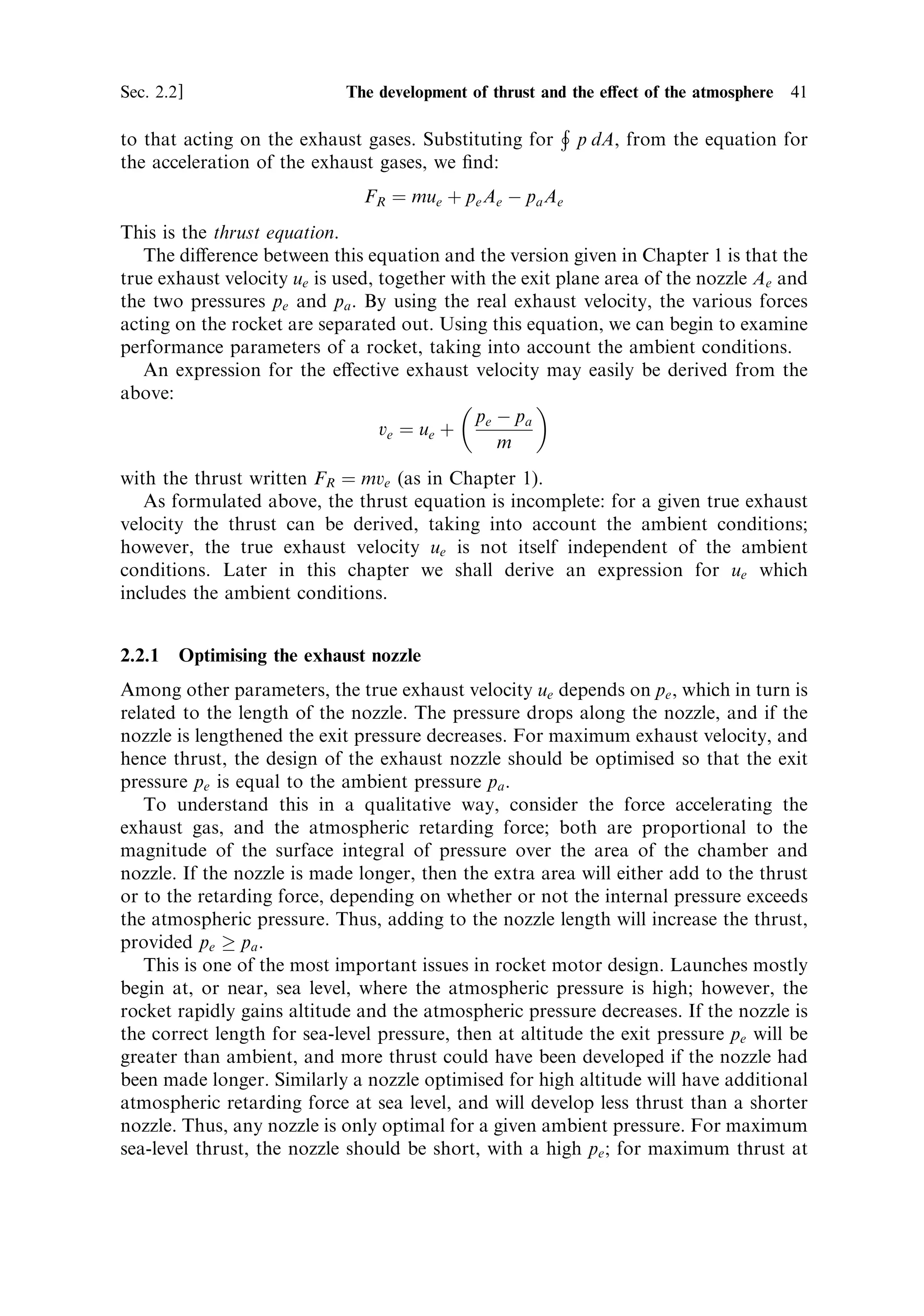 40   The thermal rocket engine                                                   [Ch. 2




                    Figure 2.5. Static force due to atmospheric pressure.


   Again there is a retarding force acting on the rocket due to the atmospheric
pressure. This is a static force which operates whether or not the rocket is moving
through the atmosphere. (There are of course, in addition, aerodynamic forces of
drag and lift, developed through the motion of the rocket through the atmosphere;
these are considered in Chapter 4.) To evaluate this static force, consider the cold
rocket motorÐnot ®ringÐshown in Figure 2.5.
   As the rocket is stationary under the atmospheric pressure forces, they must
balance across any arbitrarily chosen plane cutting the rocket, BB. When the rocket
is active, and the supersonic exhaust stream occupies the region to the right of the
nozzle exit plane, there is no longer a force due to atmospheric pressure acting on the
exit plane (see the argument given above). Since the plane across which the
atmospheric forces balance, in the cold case, can be chosen arbitrarily, BB can be
moved to coincide with the exit plane of the nozzle without violating any physical
principle. The unbalanced atmospheric force is then seen to be a retarding force,
equal in magnitude to the atmospheric pressure integrated over the exit plane: pa Ae ,
where pa is the atmospheric pressure and Ae is the area of the exit plane.
   So the net force accelerating the rocket is represented by:
                                          ‡
                                   FR ˆ       p dA À pa Ae


This is the net thrust of the rocket. The surface integral, which appears in both
equations, would be dicult to evaluate, but fortunately we have two expressions
involving the same integral, and it can be cancelled. This arises because the
magnitude of the force acting on the combustion chamber and nozzle is identical
 