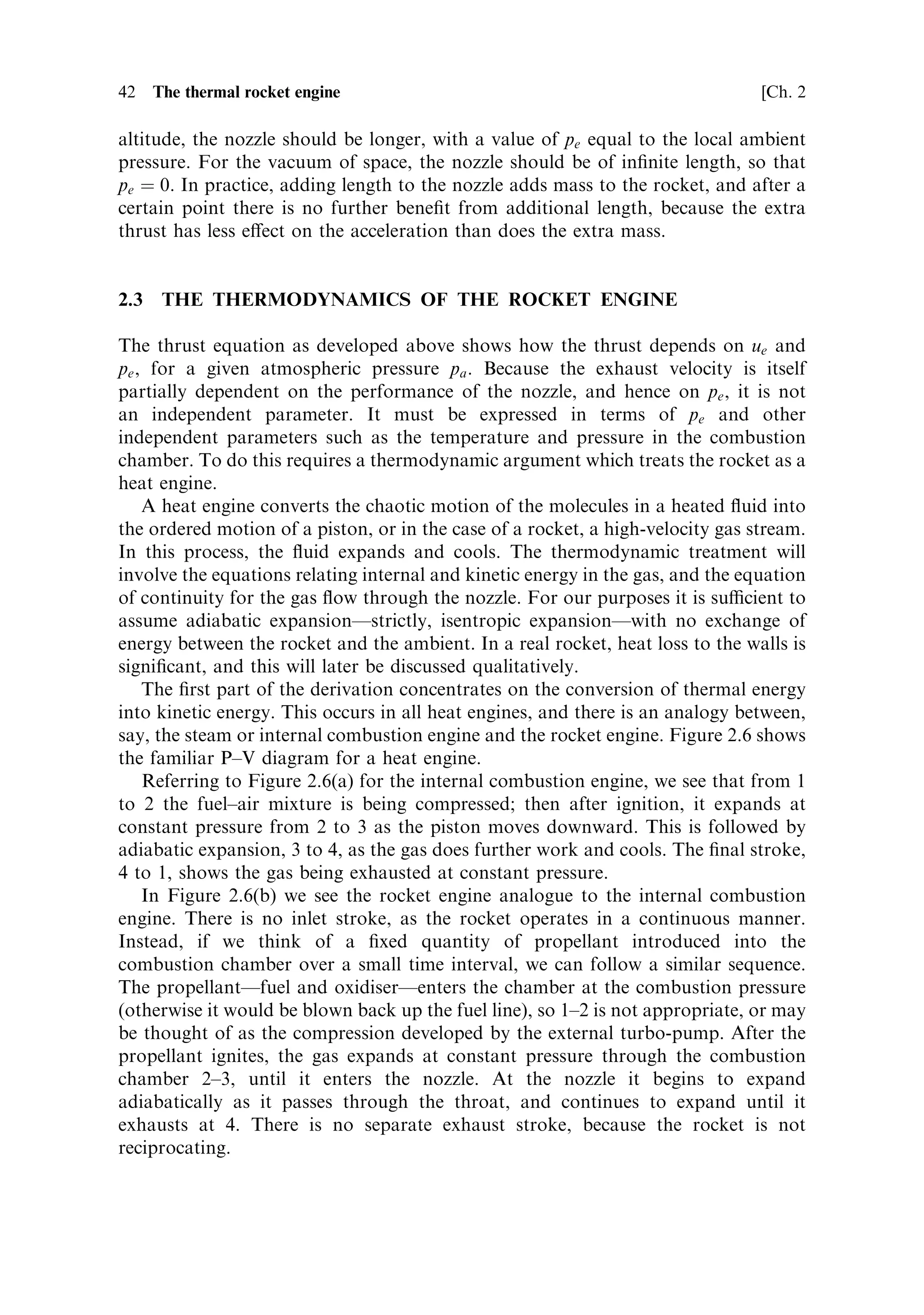 Sec. 2.2 ]              2.2 The development of thrust and the e€ect of the atmosphere   41
                                                        †
to that acting on the exhaust gases. Substituting for       p dA, from the equation for
the acceleration of the exhaust gases, we ®nd:
                               FR ˆ mue ‡ pe Ae À pa Ae
This is the thrust equation.
   The di€erence between this equation and the version given in Chapter 1 is that the
true exhaust velocity ue is used, together with the exit plane area of the nozzle Ae and
the two pressures pe and pa . By using the real exhaust velocity, the various forces
acting on the rocket are separated out. Using this equation, we can begin to examine
performance parameters of a rocket, taking into account the ambient conditions.
   An expression for the e€ective exhaust velocity may easily be derived from the
above:                                                
                                               pe À pa
                                  v e ˆ ue ‡
                                                  m
with the thrust written FR ˆ mve (as in Chapter 1).
   As formulated above, the thrust equation is incomplete: for a given true exhaust
velocity the thrust can be derived, taking into account the ambient conditions;
however, the true exhaust velocity ue is not itself independent of the ambient
conditions. Later in this chapter we shall derive an expression for ue which
includes the ambient conditions.


2.2.1    Optimising the exhaust nozzle
Among other parameters, the true exhaust velocity ue depends on pe , which in turn is
related to the length of the nozzle. The pressure drops along the nozzle, and if the
nozzle is lengthened the exit pressure decreases. For maximum exhaust velocity, and
hence thrust, the design of the exhaust nozzle should be optimised so that the exit
pressure pe is equal to the ambient pressure pa .
   To understand this in a qualitative way, consider the force accelerating the
exhaust gas, and the atmospheric retarding force; both are proportional to the
magnitude of the surface integral of pressure over the area of the chamber and
nozzle. If the nozzle is made longer, then the extra area will either add to the thrust
or to the retarding force, depending on whether or not the internal pressure exceeds
the atmospheric pressure. Thus, adding to the nozzle length will increase the thrust,
provided pe ! pa .
   This is one of the most important issues in rocket motor design. Launches mostly
begin at, or near, sea level, where the atmospheric pressure is high; however, the
rocket rapidly gains altitude and the atmospheric pressure decreases. If the nozzle is
the correct length for sea-level pressure, then at altitude the exit pressure pe will be
greater than ambient, and more thrust could have been developed if the nozzle had
been made longer. Similarly a nozzle optimised for high altitude will have additional
atmospheric retarding force at sea level, and will develop less thrust than a shorter
nozzle. Thus, any nozzle is only optimal for a given ambient pressure. For maximum
sea-level thrust, the nozzle should be short, with a high pe ; for maximum thrust at
 