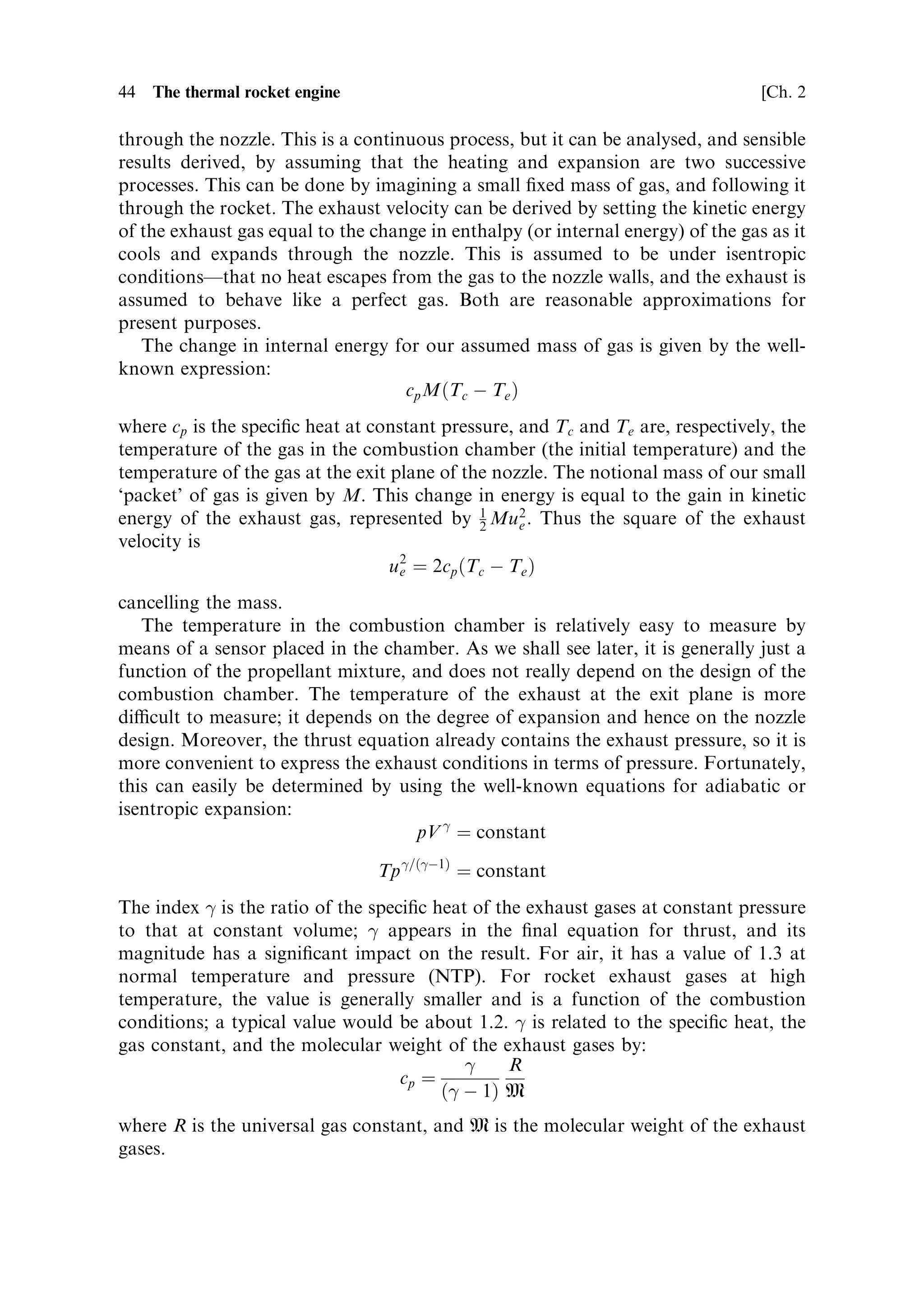 Sec. 2.3 ]                              2.3 The thermodynamics of the rocket engine 43

             (a)




                                    I C engine




             (b)




                                   Rocket engine




                      Figure 2.6. P±V diagram for a heat engine.


   The thrust equation can now be elaborated in thermodynamic terms by
considering the conversion of heat into kinetic energy, embodied in the exhaust
velocity ue , and the mass ¯ow rate m:
                               FR ˆ mue ‡ pe Ae À pa Ae
Referring to the thrust equation, repeated here for convenience, we shall ®rst derive
an expression for the exhaust velocity.


2.3.1    Exhaust velocity
The propellants enter the combustion chamber, mix, and are ignited. The gas
produced is heated by the chemical energy of the combustion, and expands
 