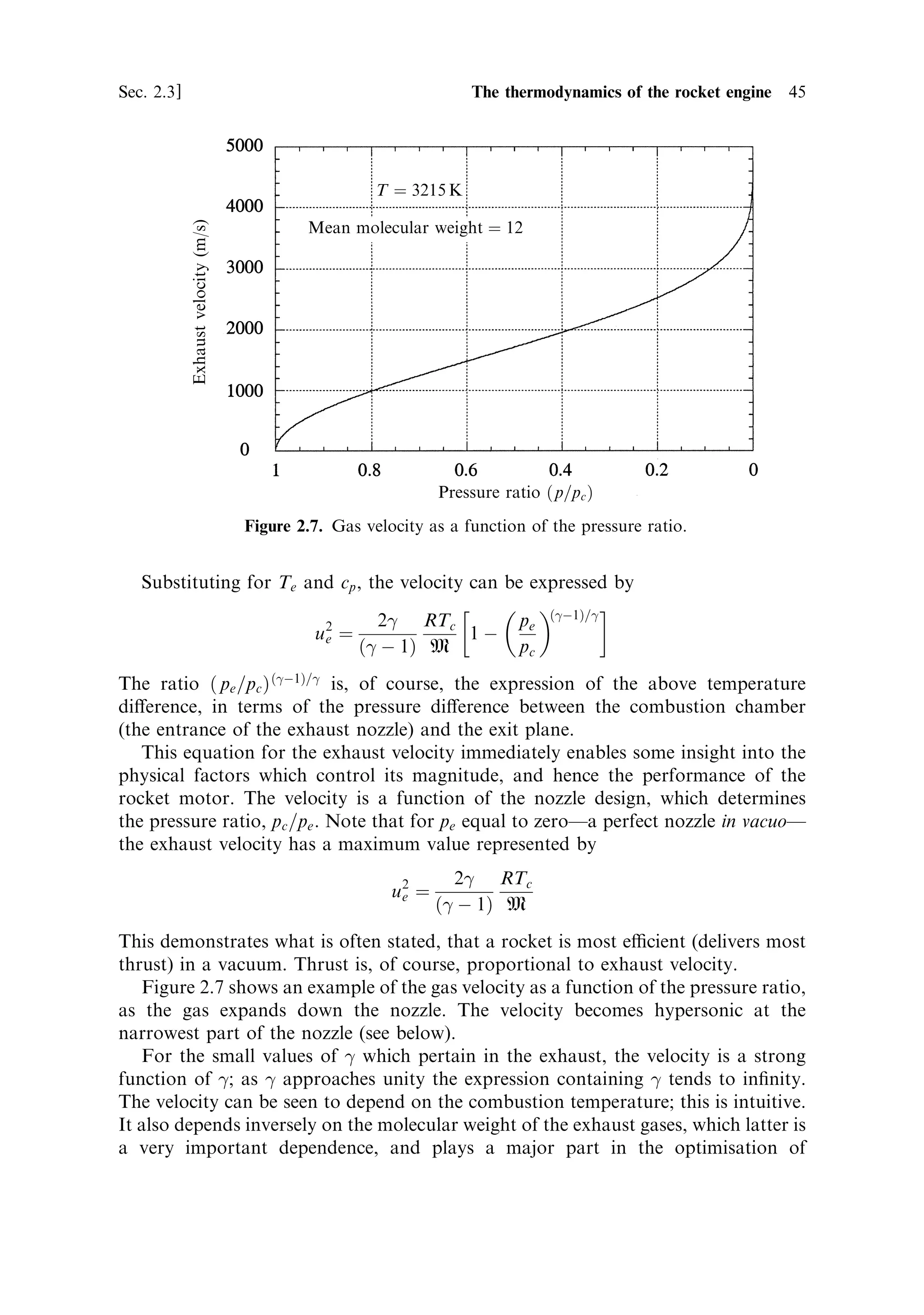 44   The thermal rocket engine                                                    [Ch. 2

through the nozzle. This is a continuous process, but it can be analysed, and sensible
results derived, by assuming that the heating and expansion are two successive
processes. This can be done by imagining a small ®xed mass of gas, and following it
through the rocket. The exhaust velocity can be derived by setting the kinetic energy
of the exhaust gas equal to the change in enthalpy (or internal energy) of the gas as it
cools and expands through the nozzle. This is assumed to be under isentropic
conditionsÐthat no heat escapes from the gas to the nozzle walls, and the exhaust is
assumed to behave like a perfect gas. Both are reasonable approximations for
present purposes.
   The change in internal energy for our assumed mass of gas is given by the well-
known expression:
                                    cp M…Tc À Te †
where cp is the speci®c heat at constant pressure, and Tc and Te are, respectively, the
temperature of the gas in the combustion chamber (the initial temperature) and the
temperature of the gas at the exit plane of the nozzle. The notional mass of our small
`packet' of gas is given by M. This change in energy is equal to the gain in kinetic
energy of the exhaust gas, represented by 1 Mu 2 . Thus the square of the exhaust
                                               2    e
velocity is
                                   u 2 ˆ 2cp …Tc À Te †
                                     e

cancelling the mass.
   The temperature in the combustion chamber is relatively easy to measure by
means of a sensor placed in the chamber. As we shall see later, it is generally just a
function of the propellant mixture, and does not really depend on the design of the
combustion chamber. The temperature of the exhaust at the exit plane is more
dicult to measure; it depends on the degree of expansion and hence on the nozzle
design. Moreover, the thrust equation already contains the exhaust pressure, so it is
more convenient to express the exhaust conditions in terms of pressure. Fortunately,
this can easily be determined by using the well-known equations for adiabatic or
isentropic expansion:
                                     pV 
 ˆ constant

                                 Tp 
=…
À1† ˆ constant
The index 
 is the ratio of the speci®c heat of the exhaust gases at constant pressure
to that at constant volume; 
 appears in the ®nal equation for thrust, and its
magnitude has a signi®cant impact on the result. For air, it has a value of 1.3 at
normal temperature and pressure (NTP). For rocket exhaust gases at high
temperature, the value is generally smaller and is a function of the combustion
conditions; a typical value would be about 1.2. 
 is related to the speci®c heat, the
gas constant, and the molecular weight of the exhaust gases by:
                                            
     R
                                    cp ˆ
                                         …
 À 1† M
where R is the universal gas constant, and M is the molecular weight of the exhaust
gases.
 