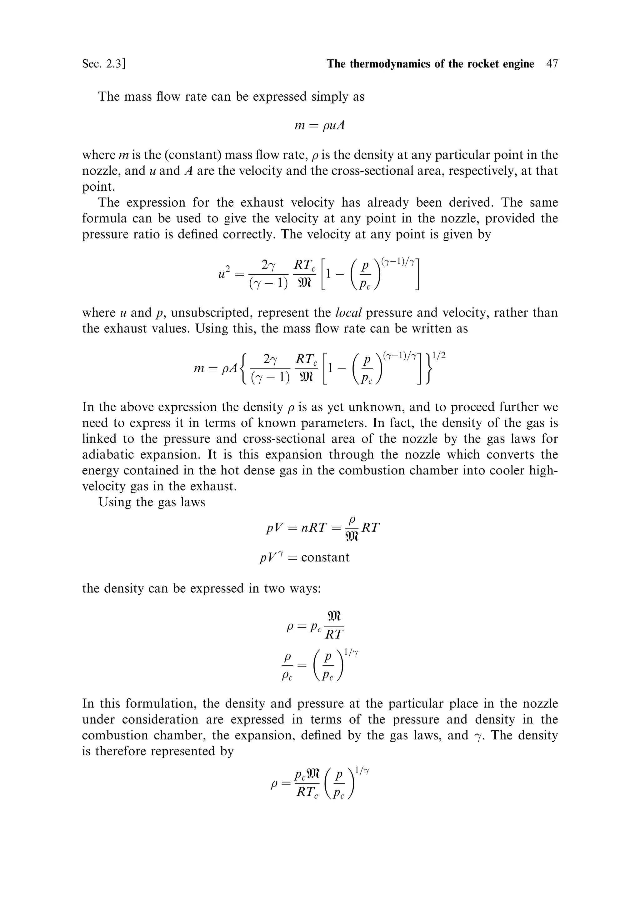 46   The thermal rocket engine                                                    [Ch. 2


                                                     A




                                                                     m



                                                                      u



                                                      
                           Figure 2.8. Mass ¯ow in the nozzle.


propellant selection. Low molecular weight conveys a signi®cant advantage if the
combustion temperature can be kept high. The bene®t of low molecular weight is so
great that for liquid hydrogen±liquid oxygen engines, extra hydrogen is often added
to the mixture simply to reduce the molecular weight of the exhaust; it plays no part
in the combustion.
   In general terms, the exhaust velocity is the most important performance indicator
for a rocket engine. It determines the ®nal velocity of the vehicle (as we have seen in
Chapter 1), and it is a major contributor to the thrust development. The magnitude
of the exhaust velocity is seen to be dependent on molecular and chemical properties
of the propellant, and the expansion ratio of the engine. It has no component related
to the actual size or dimensions of the engine. The exhaust velocity can be the same
in a 1-mega-Newton thruster used on a heavy launcher, or a tiny micro-Newton
thruster used for station keeping. In the next section, we shall deal with the
parameter which does depend on the dimensions of the engineÐthe mass ¯ow rate.



2.3.2   Mass ¯ow rate
The remaining term in the thrust equation is the mass ¯ow rate, m. This is
determined by the conditions in the combustion chamber and in the nozzle. Once
the exhaust velocity is de®ned, then the pressure di€erence between the combustion
chamber and the exit plane of the nozzle, together with the cross-sectional area of the
nozzle, will determine the mass ¯ow rate.
   The mass ¯ow rate is constant throughout the nozzle, under steady ¯ow
conditions, because all the propellant entering the chamber has to pass through
the nozzle and leave through the exit plane. The pressure decreases monotonically.
The density of the gas varies dramatically: it is very high at the throat, and decreases
to a low value at the exit plane. The velocity, on the other hand, will increase,
reaching its maximum at the exit plane.
 