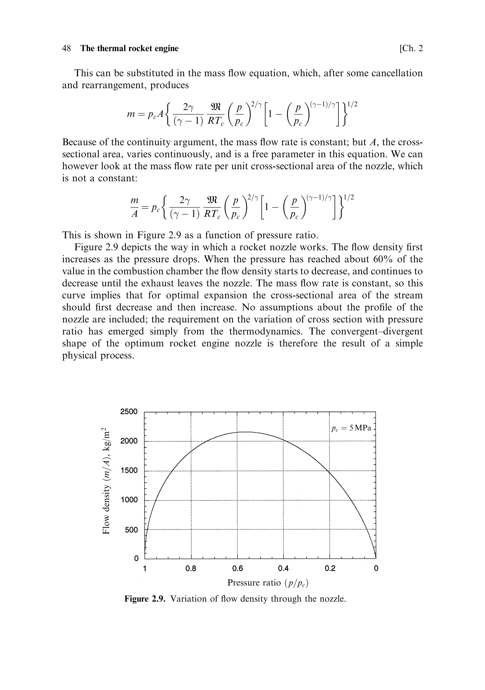 Sec. 2.3 ]                              2.3 The thermodynamics of the rocket engine 47

   The mass ¯ow rate can be expressed simply as

                                       m ˆ uA

where m is the (constant) mass ¯ow rate,  is the density at any particular point in the
nozzle, and u and A are the velocity and the cross-sectional area, respectively, at that
point.
   The expression for the exhaust velocity has already been derived. The same
formula can be used to give the velocity at any point in the nozzle, provided the
pressure ratio is de®ned correctly. The velocity at any point is given by
                                           …
À1†=
 
                          2    2
 RTc       p
                         u ˆ            1À
                             …
 À 1† M      pc

where u and p, unsubscripted, represent the local pressure and velocity, rather than
the exhaust values. Using this, the mass ¯ow rate can be written as
                                         …
À1†=
 1=2
                             2
 RTc        p
                    m ˆ A             1À
                           …
 À 1† M       pc

In the above expression the density  is as yet unknown, and to proceed further we
need to express it in terms of known parameters. In fact, the density of the gas is
linked to the pressure and cross-sectional area of the nozzle by the gas laws for
adiabatic expansion. It is this expansion through the nozzle which converts the
energy contained in the hot dense gas in the combustion chamber into cooler high-
velocity gas in the exhaust.
   Using the gas laws
                                                
                                pV ˆ nRT ˆ RT
                                               M
                                  pV 
 ˆ constant

the density can be expressed in two ways:

                                            M
                                       ˆ pc
                                           RT
                                           1=
                                          p
                                        ˆ
                                     c    pc

In this formulation, the density and pressure at the particular place in the nozzle
under consideration are expressed in terms of the pressure and density in the
combustion chamber, the expansion, de®ned by the gas laws, and 
. The density
is therefore represented by
                                          
                                     pc M p 1=
                                 ˆ
                                     RTc pc
 