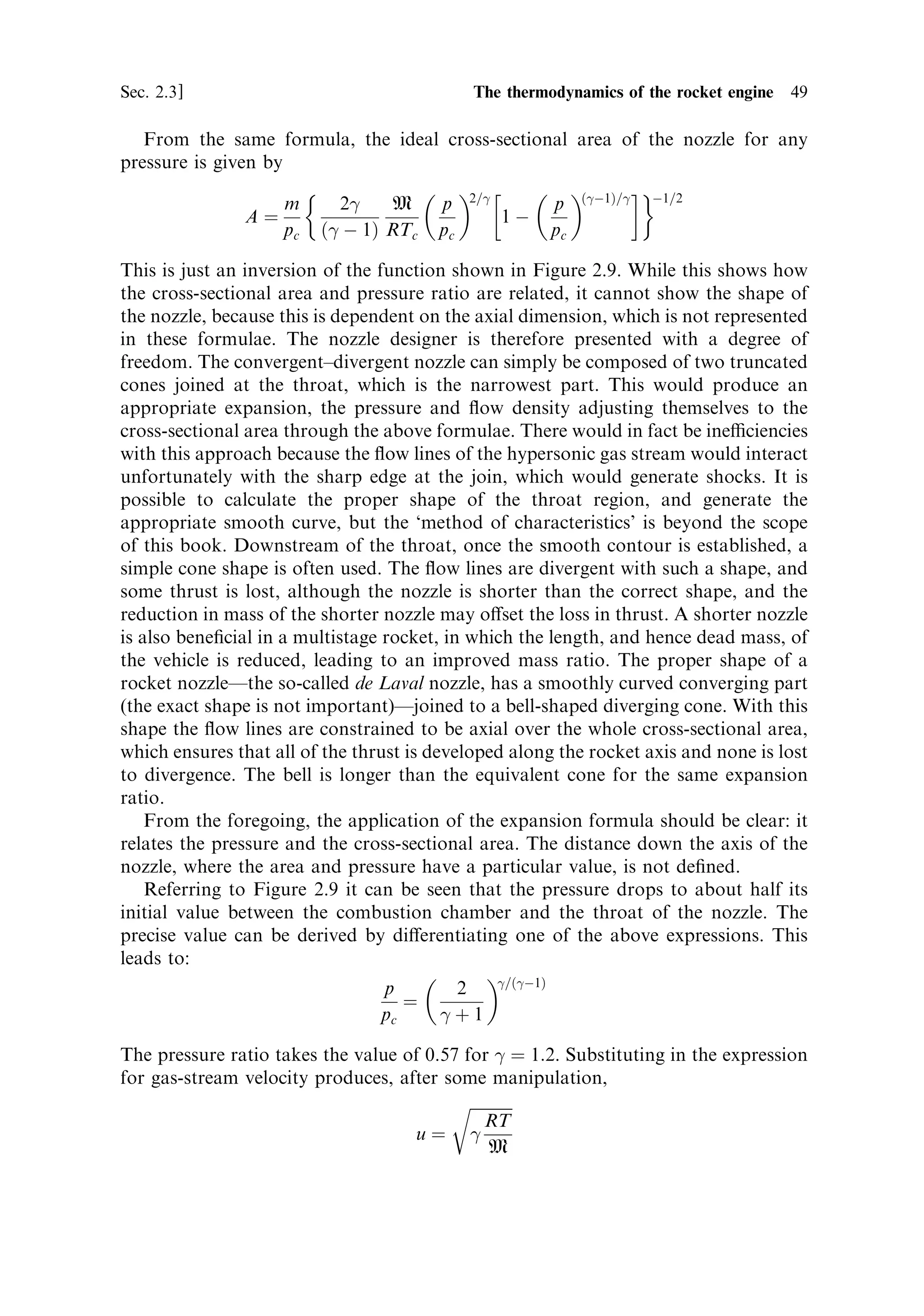 48   The thermal rocket engine                                                                         [Ch. 2

  This can be substituted in the mass ¯ow equation, which, after some cancellation
and rearrangement, produces
                                     2=
       …
À1†=
 1=2
                            2
    M     p           p
              m ˆ pc A                        1À
                         …
 À 1† RTc pc             pc

Because of the continuity argument, the mass ¯ow rate is constant; but A, the cross-
sectional area, varies continuously, and is a free parameter in this equation. We can
however look at the mass ¯ow rate per unit cross-sectional area of the nozzle, which
is not a constant:
                                      2=
         …
À1†=
 1=2
                 m           2
    M     p             p
                   ˆ pc                          1À
                 A        …
 À 1† RTc pc               pc

This is shown in Figure 2.9 as a function of pressure ratio.
   Figure 2.9 depicts the way in which a rocket nozzle works. The ¯ow density ®rst
increases as the pressure drops. When the pressure has reached about 60% of the
value in the combustion chamber the ¯ow density starts to decrease, and continues to
decrease until the exhaust leaves the nozzle. The mass ¯ow rate is constant, so this
curve implies that for optimal expansion the cross-sectional area of the stream
should ®rst decrease and then increase. No assumptions about the pro®le of the
nozzle are included; the requirement on the variation of cross section with pressure
ratio has emerged simply from the thermodynamics. The convergent±divergent
shape of the optimum rocket engine nozzle is therefore the result of a simple
physical process.




                                                                                          pc ˆ 5 MPa
         Flow density …m=A†, kg/m 2




                                                                Pressure ratio … p=pc †
                                      Figure 2.9. Variation of ¯ow density through the nozzle.
 