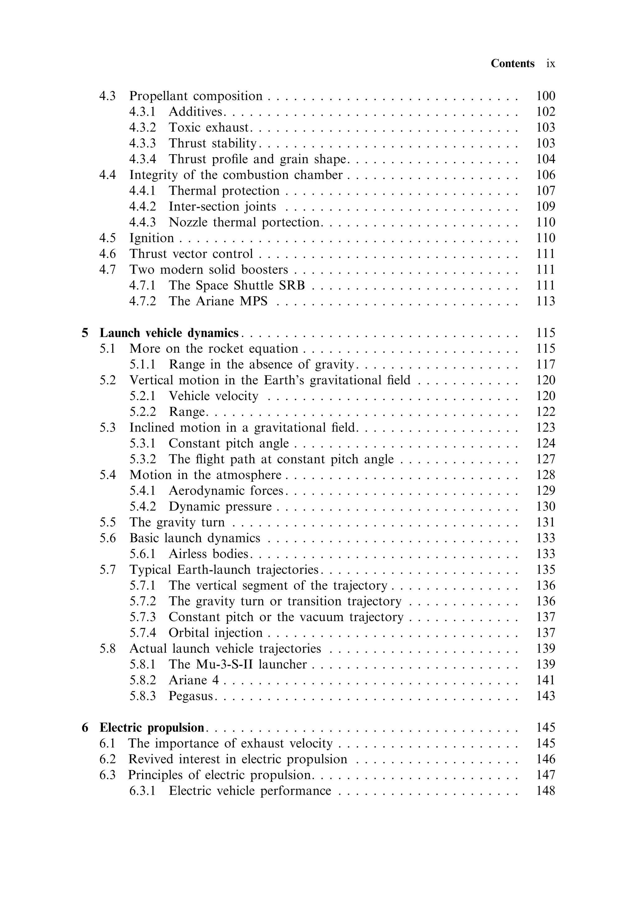 Contents ix

   4.3   Propellant composition . . . . . . . . . .         .   .   .   .   .   .   .   .   .   .   .   .   .   .   .   .   .   .   .   100
         4.3.1 Additives. . . . . . . . . . . . . . .       .   .   .   .   .   .   .   .   .   .   .   .   .   .   .   .   .   .   .   102
         4.3.2 Toxic exhaust. . . . . . . . . . . .         .   .   .   .   .   .   .   .   .   .   .   .   .   .   .   .   .   .   .   103
         4.3.3 Thrust stability . . . . . . . . . . .       .   .   .   .   .   .   .   .   .   .   .   .   .   .   .   .   .   .   .   103
         4.3.4 Thrust pro®le and grain shape.               .   .   .   .   .   .   .   .   .   .   .   .   .   .   .   .   .   .   .   104
   4.4   Integrity of the combustion chamber .              .   .   .   .   .   .   .   .   .   .   .   .   .   .   .   .   .   .   .   106
         4.4.1 Thermal protection . . . . . . . .           .   .   .   .   .   .   .   .   .   .   .   .   .   .   .   .   .   .   .   107
         4.4.2 Inter-section joints . . . . . . . .         .   .   .   .   .   .   .   .   .   .   .   .   .   .   .   .   .   .   .   109
         4.4.3 Nozzle thermal portection. . . .             .   .   .   .   .   .   .   .   .   .   .   .   .   .   .   .   .   .   .   110
   4.5   Ignition . . . . . . . . . . . . . . . . . . . .   .   .   .   .   .   .   .   .   .   .   .   .   .   .   .   .   .   .   .   110
   4.6   Thrust vector control . . . . . . . . . . .        .   .   .   .   .   .   .   .   .   .   .   .   .   .   .   .   .   .   .   111
   4.7   Two modern solid boosters . . . . . . .            .   .   .   .   .   .   .   .   .   .   .   .   .   .   .   .   .   .   .   111
         4.7.1 The Space Shuttle SRB . . . . .              .   .   .   .   .   .   .   .   .   .   .   .   .   .   .   .   .   .   .   111
         4.7.2 The Ariane MPS . . . . . . . . .             .   .   .   .   .   .   .   .   .   .   .   .   .   .   .   .   .   .   .   113

5 Launch vehicle dynamics . . . . . . . . . . . . . . . . . . . .                       .   .   .   .   .   .   .   .   .   .   .   .   115
  5.1 More on the rocket equation . . . . . . . . . . . . .                             .   .   .   .   .   .   .   .   .   .   .   .   115
      5.1.1 Range in the absence of gravity . . . . . . .                               .   .   .   .   .   .   .   .   .   .   .   .   117
  5.2 Vertical motion in the Earth's gravitational ®eld                                 .   .   .   .   .   .   .   .   .   .   .   .   120
      5.2.1 Vehicle velocity . . . . . . . . . . . . . . . . .                          .   .   .   .   .   .   .   .   .   .   .   .   120
      5.2.2 Range. . . . . . . . . . . . . . . . . . . . . . . .                        .   .   .   .   .   .   .   .   .   .   .   .   122
  5.3 Inclined motion in a gravitational ®eld. . . . . . .                              .   .   .   .   .   .   .   .   .   .   .   .   123
      5.3.1 Constant pitch angle . . . . . . . . . . . . . .                            .   .   .   .   .   .   .   .   .   .   .   .   124
      5.3.2 The ¯ight path at constant pitch angle . .                                  .   .   .   .   .   .   .   .   .   .   .   .   127
  5.4 Motion in the atmosphere . . . . . . . . . . . . . . .                            .   .   .   .   .   .   .   .   .   .   .   .   128
      5.4.1 Aerodynamic forces . . . . . . . . . . . . . . .                            .   .   .   .   .   .   .   .   .   .   .   .   129
      5.4.2 Dynamic pressure . . . . . . . . . . . . . . . .                            .   .   .   .   .   .   .   .   .   .   .   .   130
  5.5 The gravity turn . . . . . . . . . . . . . . . . . . . . .                        .   .   .   .   .   .   .   .   .   .   .   .   131
  5.6 Basic launch dynamics . . . . . . . . . . . . . . . . .                           .   .   .   .   .   .   .   .   .   .   .   .   133
      5.6.1 Airless bodies. . . . . . . . . . . . . . . . . . .                         .   .   .   .   .   .   .   .   .   .   .   .   133
  5.7 Typical Earth-launch trajectories . . . . . . . . . . .                           .   .   .   .   .   .   .   .   .   .   .   .   135
      5.7.1 The vertical segment of the trajectory . . .                                .   .   .   .   .   .   .   .   .   .   .   .   136
      5.7.2 The gravity turn or transition trajectory .                                 .   .   .   .   .   .   .   .   .   .   .   .   136
      5.7.3 Constant pitch or the vacuum trajectory .                                   .   .   .   .   .   .   .   .   .   .   .   .   137
      5.7.4 Orbital injection . . . . . . . . . . . . . . . . .                         .   .   .   .   .   .   .   .   .   .   .   .   137
  5.8 Actual launch vehicle trajectories . . . . . . . . . .                            .   .   .   .   .   .   .   .   .   .   .   .   139
      5.8.1 The Mu-3-S-II launcher . . . . . . . . . . . .                              .   .   .   .   .   .   .   .   .   .   .   .   139
      5.8.2 Ariane 4 . . . . . . . . . . . . . . . . . . . . . .                        .   .   .   .   .   .   .   .   .   .   .   .   141
      5.8.3 Pegasus . . . . . . . . . . . . . . . . . . . . . . .                       .   .   .   .   .   .   .   .   .   .   .   .   143

6 Electric propulsion. . . . . . . . . . . . . . . . .      .   .   .   .   .   .   .   .   .   .   .   .   .   .   .   .   .   .   .   145
  6.1 The importance of exhaust velocity . .                .   .   .   .   .   .   .   .   .   .   .   .   .   .   .   .   .   .   .   145
  6.2 Revived interest in electric propulsion               .   .   .   .   .   .   .   .   .   .   .   .   .   .   .   .   .   .   .   146
  6.3 Principles of electric propulsion. . . . .            .   .   .   .   .   .   .   .   .   .   .   .   .   .   .   .   .   .   .   147
       6.3.1 Electric vehicle performance . .               .   .   .   .   .   .   .   .   .   .   .   .   .   .   .   .   .   .   .   148
 