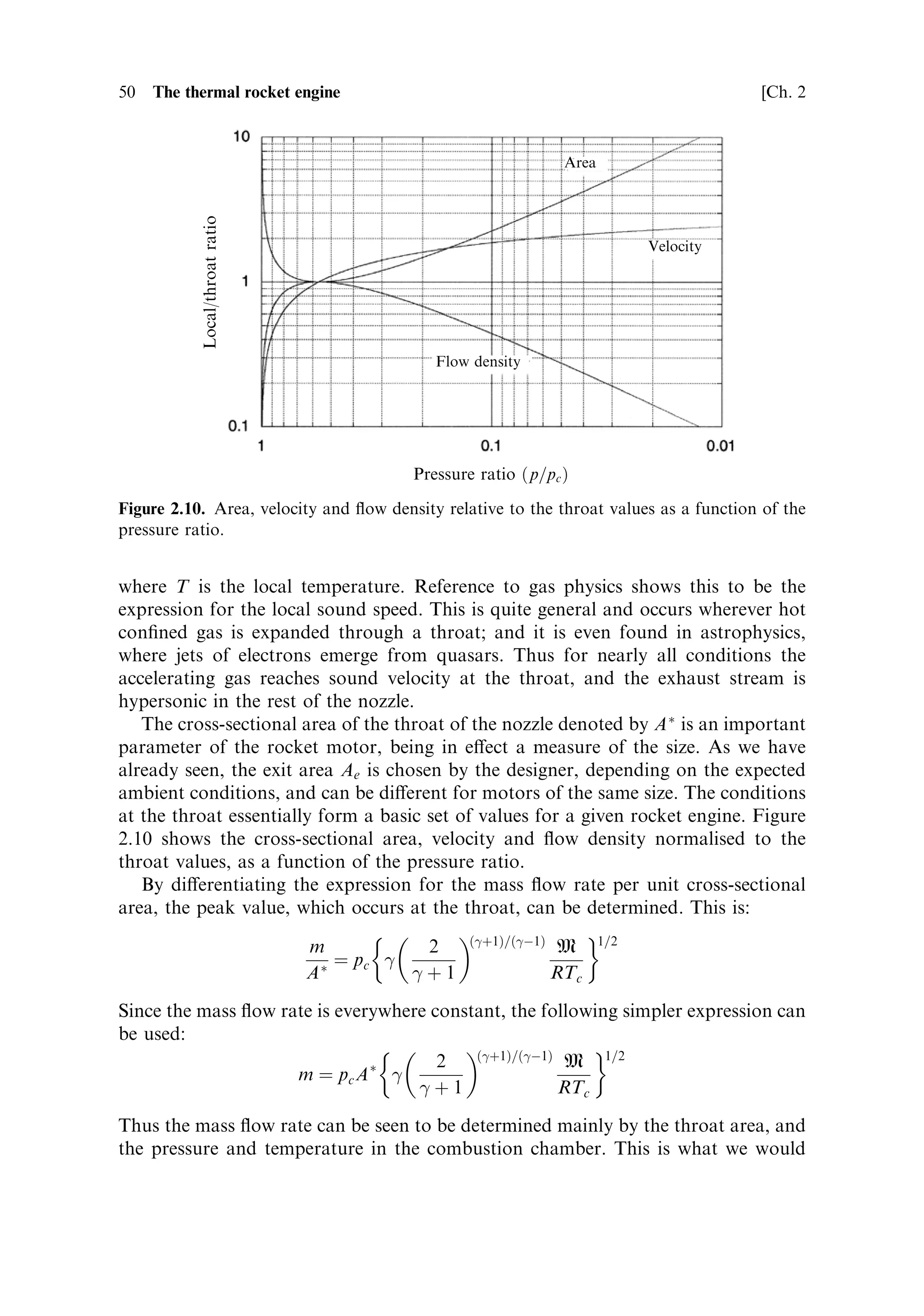 Sec. 2.3 ]                              2.3 The thermodynamics of the rocket engine 49

   From the same formula, the ideal cross-sectional area of the nozzle for any
pressure is given by
                                   2=
      …
À1†=
 À1=2
                     m    2
     M  p            p
                Aˆ                          1À
                     pc …
 À 1† RTc pc           pc

This is just an inversion of the function shown in Figure 2.9. While this shows how
the cross-sectional area and pressure ratio are related, it cannot show the shape of
the nozzle, because this is dependent on the axial dimension, which is not represented
in these formulae. The nozzle designer is therefore presented with a degree of
freedom. The convergent±divergent nozzle can simply be composed of two truncated
cones joined at the throat, which is the narrowest part. This would produce an
appropriate expansion, the pressure and ¯ow density adjusting themselves to the
cross-sectional area through the above formulae. There would in fact be ineciencies
with this approach because the ¯ow lines of the hypersonic gas stream would interact
unfortunately with the sharp edge at the join, which would generate shocks. It is
possible to calculate the proper shape of the throat region, and generate the
appropriate smooth curve, but the `method of characteristics' is beyond the scope
of this book. Downstream of the throat, once the smooth contour is established, a
simple cone shape is often used. The ¯ow lines are divergent with such a shape, and
some thrust is lost, although the nozzle is shorter than the correct shape, and the
reduction in mass of the shorter nozzle may o€set the loss in thrust. A shorter nozzle
is also bene®cial in a multistage rocket, in which the length, and hence dead mass, of
the vehicle is reduced, leading to an improved mass ratio. The proper shape of a
rocket nozzleÐthe so-called de Laval nozzle, has a smoothly curved converging part
(the exact shape is not important)Ðjoined to a bell-shaped diverging cone. With this
shape the ¯ow lines are constrained to be axial over the whole cross-sectional area,
which ensures that all of the thrust is developed along the rocket axis and none is lost
to divergence. The bell is longer than the equivalent cone for the same expansion
ratio.
    From the foregoing, the application of the expansion formula should be clear: it
relates the pressure and the cross-sectional area. The distance down the axis of the
nozzle, where the area and pressure have a particular value, is not de®ned.
    Referring to Figure 2.9 it can be seen that the pressure drops to about half its
initial value between the combustion chamber and the throat of the nozzle. The
precise value can be derived by di€erentiating one of the above expressions. This
leads to:
                                              
=…
À1†
                                  p         2
                                     ˆ
                                  pc      
‡1

The pressure ratio takes the value of 0.57 for 
 ˆ 1:2. Substituting in the expression
for gas-stream velocity produces, after some manipulation,
                                         r
                                             RT
                                    uˆ 
                                               M
 