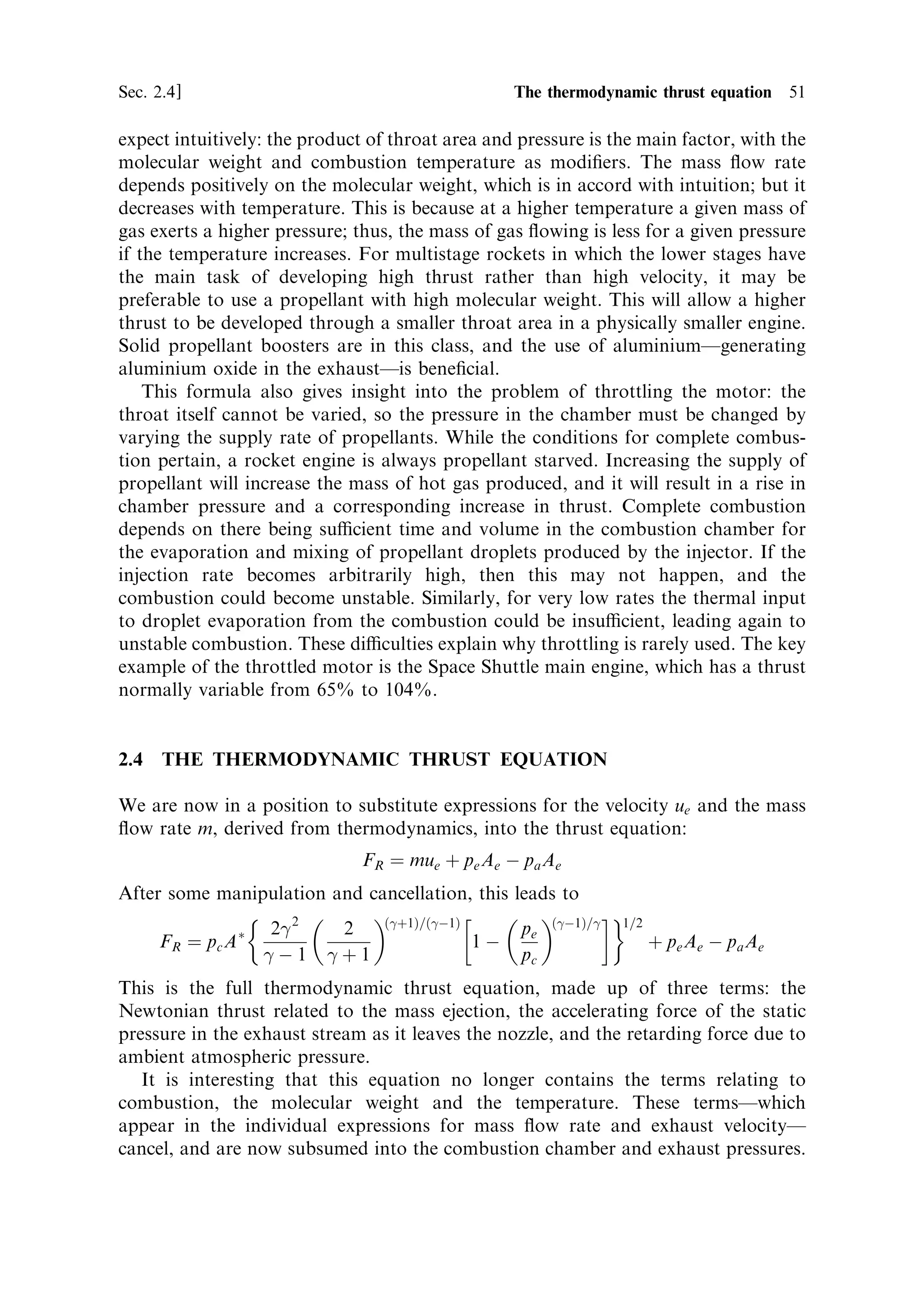 50   The thermal rocket engine                                                         [Ch. 2



                                                              Area


           Local/throat ratio

                                                                        Velocity




                                           Flow density




                                        Pressure ratio … p=pc †

Figure 2.10. Area, velocity and ¯ow density relative to the throat values as a function of the
pressure ratio.


where T is the local temperature. Reference to gas physics shows this to be the
expression for the local sound speed. This is quite general and occurs wherever hot
con®ned gas is expanded through a throat; and it is even found in astrophysics,
where jets of electrons emerge from quasars. Thus for nearly all conditions the
accelerating gas reaches sound velocity at the throat, and the exhaust stream is
hypersonic in the rest of the nozzle.
   The cross-sectional area of the throat of the nozzle denoted by A Ã is an important
parameter of the rocket motor, being in e€ect a measure of the size. As we have
already seen, the exit area Ae is chosen by the designer, depending on the expected
ambient conditions, and can be di€erent for motors of the same size. The conditions
at the throat essentially form a basic set of values for a given rocket engine. Figure
2.10 shows the cross-sectional area, velocity and ¯ow density normalised to the
throat values, as a function of the pressure ratio.
   By di€erentiating the expression for the mass ¯ow rate per unit cross-sectional
area, the peak value, which occurs at the throat, can be determined. This is:
                                         …
‡1†=…
À1†     
                         m             2                 M 1=2
                            ˆ pc 
                        AÃ           
‡1                RTc

Since the mass ¯ow rate is everywhere constant, the following simpler expression can
be used:
                                        …
‡1†=…
À1†     
                                       2                M 1=2
                     m ˆ pc A Ã 
                                    
‡1                RTc

Thus the mass ¯ow rate can be seen to be determined mainly by the throat area, and
the pressure and temperature in the combustion chamber. This is what we would
 