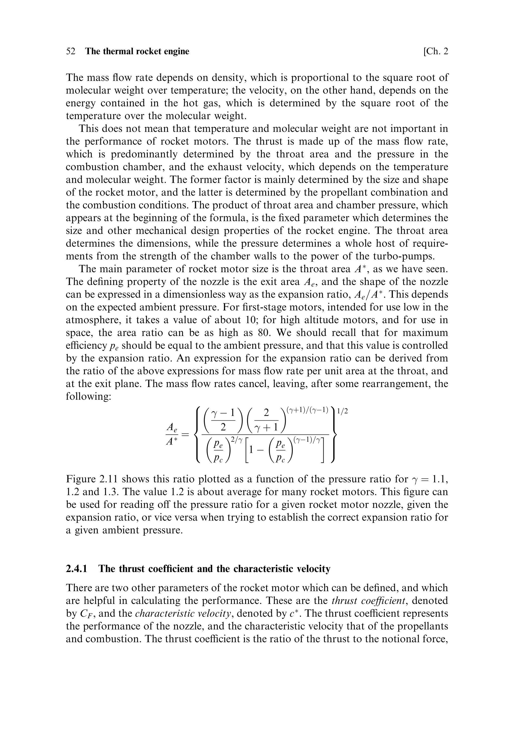 Sec. 2.4 ]                                    2.4 The thermodynamic thrust equation   51

expect intuitively: the product of throat area and pressure is the main factor, with the
molecular weight and combustion temperature as modi®ers. The mass ¯ow rate
depends positively on the molecular weight, which is in accord with intuition; but it
decreases with temperature. This is because at a higher temperature a given mass of
gas exerts a higher pressure; thus, the mass of gas ¯owing is less for a given pressure
if the temperature increases. For multistage rockets in which the lower stages have
the main task of developing high thrust rather than high velocity, it may be
preferable to use a propellant with high molecular weight. This will allow a higher
thrust to be developed through a smaller throat area in a physically smaller engine.
Solid propellant boosters are in this class, and the use of aluminiumÐgenerating
aluminium oxide in the exhaustÐis bene®cial.
    This formula also gives insight into the problem of throttling the motor: the
throat itself cannot be varied, so the pressure in the chamber must be changed by
varying the supply rate of propellants. While the conditions for complete combus-
tion pertain, a rocket engine is always propellant starved. Increasing the supply of
propellant will increase the mass of hot gas produced, and it will result in a rise in
chamber pressure and a corresponding increase in thrust. Complete combustion
depends on there being sucient time and volume in the combustion chamber for
the evaporation and mixing of propellant droplets produced by the injector. If the
injection rate becomes arbitrarily high, then this may not happen, and the
combustion could become unstable. Similarly, for very low rates the thermal input
to droplet evaporation from the combustion could be insucient, leading again to
unstable combustion. These diculties explain why throttling is rarely used. The key
example of the throttled motor is the Space Shuttle main engine, which has a thrust
normally variable from 65% to 104%.


2.4   THE THERMODYNAMIC THRUST EQUATION

We are now in a position to substitute expressions for the velocity ue and the mass
¯ow rate m, derived from thermodynamics, into the thrust equation:
                               FR ˆ mue ‡ pe Ae À pa Ae
After some manipulation and cancellation, this leads to
                           …
‡1†=…
À1†     …
À1†=
 1=2
                Ã   2
 2   2                    pe
     F R ˆ pc A                            1À                  ‡ pe Ae À pa Ae
                    
À1 
‡1                     pc
This is the full thermodynamic thrust equation, made up of three terms: the
Newtonian thrust related to the mass ejection, the accelerating force of the static
pressure in the exhaust stream as it leaves the nozzle, and the retarding force due to
ambient atmospheric pressure.
   It is interesting that this equation no longer contains the terms relating to
combustion, the molecular weight and the temperature. These termsÐwhich
appear in the individual expressions for mass ¯ow rate and exhaust velocityÐ
cancel, and are now subsumed into the combustion chamber and exhaust pressures.
 