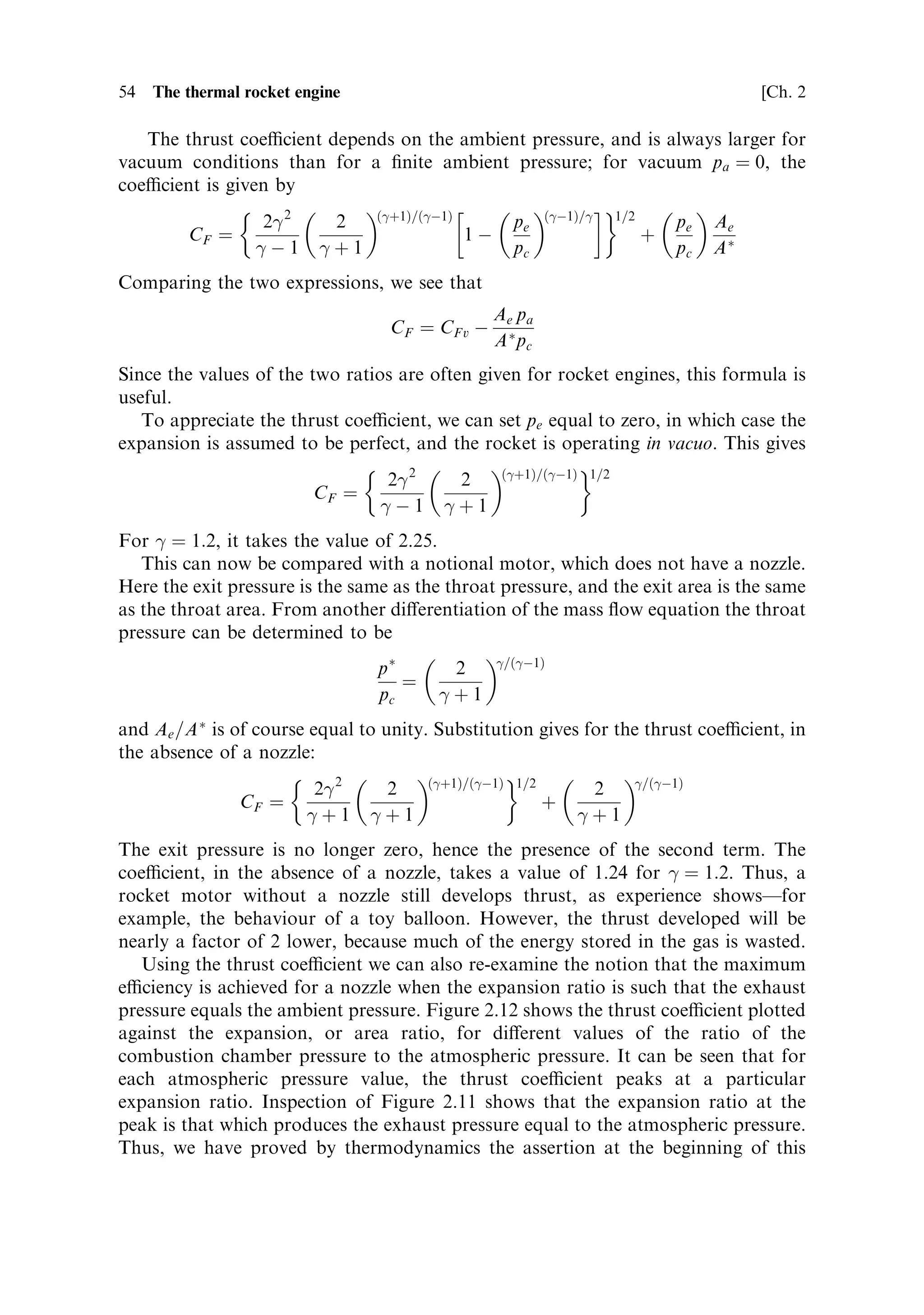 Sec. 2.4 ]                                                                            2.4 The thermodynamic thrust equation              53



                                                                                                
 ˆ 1:1

             Expansion ratio …A=A Ã †
                                                                                      
 ˆ 1:2

                                                                              
 ˆ 1:3




                                                                           Pressure ratio … p=pc †
       Figure 2.11. Expansion ratio as a function of the pressure ratio for changing 
.



de®ned by the product of combustion chamber pressure and the throat area. It is
de®ned by the relationship
                                                                                   FR
                                                                           CF ˆ
                                                                                  pc A Ã

Using the formulae derived above it can be written as
                                                                   …
‡1†=…
À1†                 …
À1†=
 1=2
                                            Ã       2
 2        2                              pe
      FR ˆ pc A                                                                       1À                             ‡ pe Ae À pa Ae
                                                    
À1        
‡1                             pc

and having divided through by the notional force pc A Ã :
                                                              …
‡1†=…
À1†                 …
À1†=
 1=2                  
                                            2
 2           2                              pe                            pe pa       Ae
       CF ˆ                                                                      1À                             ‡         À
                                            
À1           
‡1                             pc                            pc pc       AÃ

    The ®rst expression is the ratio of quantities, which can be measured during the
®ring of the rocket motor. The combustion chamber pressure is measured by a
sensor in the chamber, the thrust is measured directly during a static test bed ®ring,
and the throat area is a dimension of the nozzle. The second expression is a
theoretical calculation, based on thermodynamics. This immediately shows how
the coecient can be used to estimate the departure of an actual motor from
its theoretical eciency. In the same way, it can be used for a ®rst estimate of the
nozzle performance based on theory. Thus having selected a throat area and
combustion chamber pressure, the e€ects of expansion ratio for particular
ambient pressure conditions can be calculated.
 