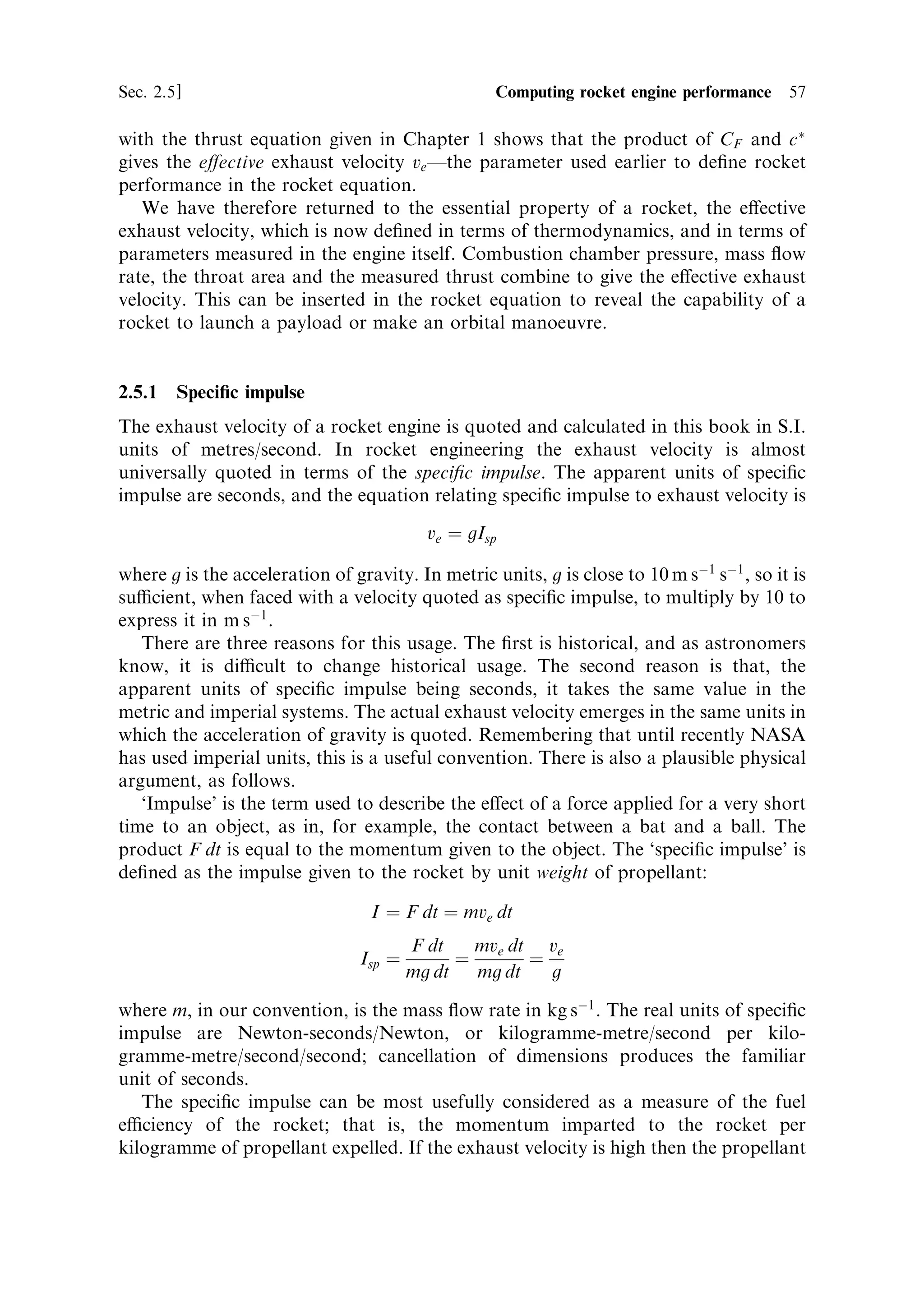 56    The thermal rocket engine                                                       [Ch. 2




        Characteristic velocity …c Ã †   
 ˆ 1:2




                                                   Combustion parameter …Tc =M† 1=2
Figure 2.13. Characteristic velocity as a function of the combustion temperature and
molecular weight.


value of characteristic velocity is around 2,000 m sÀ1 . Liquid oxygen±liquid hydrogen
engines have a combustion parameter of approximately 16, while for solid
propellants the value is about 10. The graph also shows what we have already
deduced: high exhaust velocities are associated with high temperature and low
molecular weight. In designing a rocket engine, choice of propellant combination
will de®ne the characteristic velocity. The e€ect of the nozzle and expansion can then
be added by using the thrust coecient. Choice of a high temperature combustion
may be limited by the structural properties of the combustion chamber material.



2.5    COMPUTING ROCKET ENGINE PERFORMANCE

Having de®ned the thrust coecient and the characteristic velocity, we can use them
to compute the behaviour of speci®c motor designs. Before doing so, however, it is
useful to summarise the relationships between them, and the performance of the
rocket motor:
                                         F
                                  CF ˆ R Ã
                                        pc A
                                                                pc A Ã
                                                         cÃ ˆ
                                                                 m
                                                        FR ˆ mc Ã CF
The last relationship derives from the previous two, and shows the real importance
of CF and c Ã : together with the mass ¯ow rate they de®ne the thrust. Comparison
 