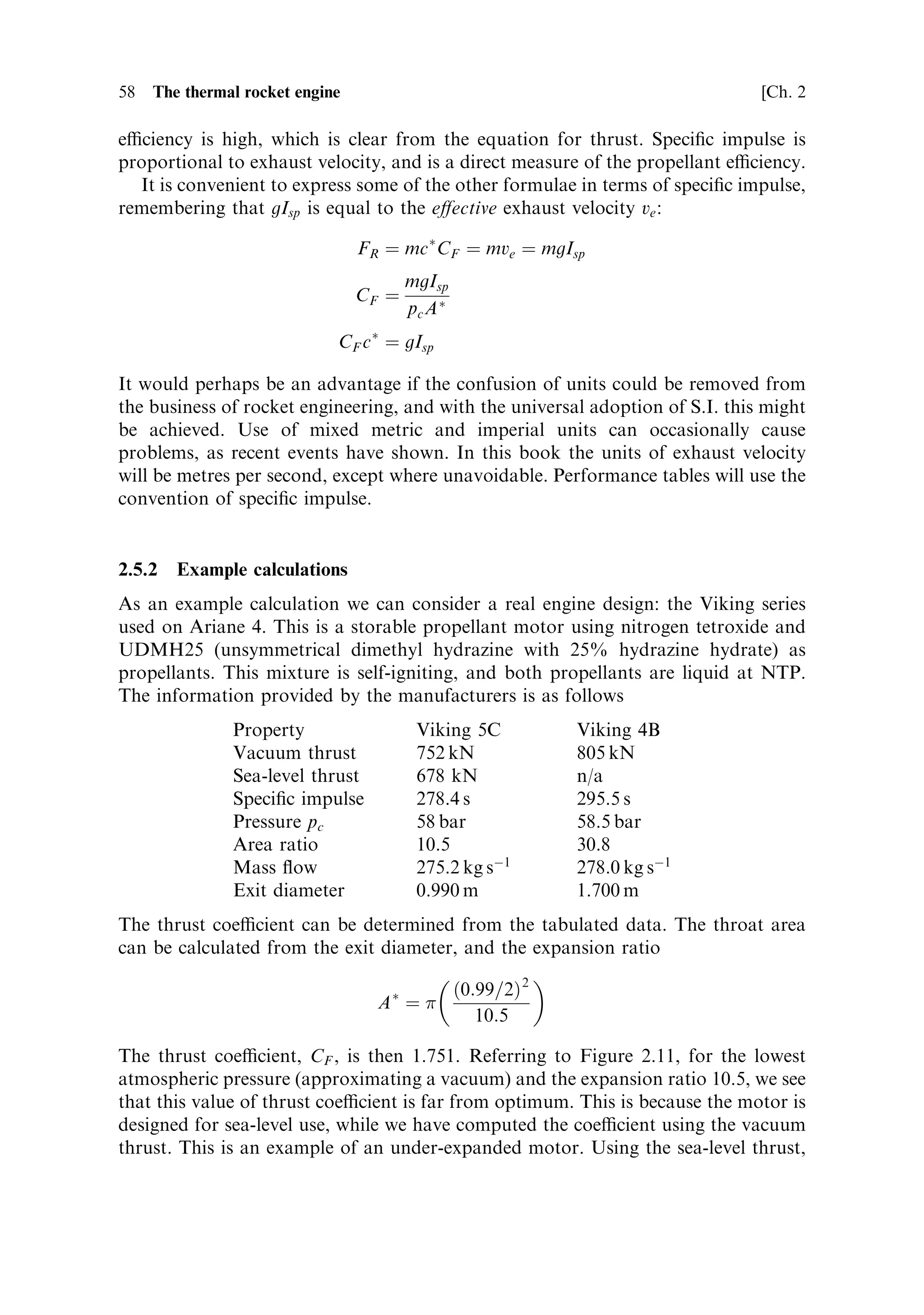 Sec. 2.5 ]                                    2.5 Computing rocket engine performance      57

with the thrust equation given in Chapter 1 shows that the product of CF and c Ã
gives the e€ective exhaust velocity ve Ðthe parameter used earlier to de®ne rocket
performance in the rocket equation.
   We have therefore returned to the essential property of a rocket, the e€ective
exhaust velocity, which is now de®ned in terms of thermodynamics, and in terms of
parameters measured in the engine itself. Combustion chamber pressure, mass ¯ow
rate, the throat area and the measured thrust combine to give the e€ective exhaust
velocity. This can be inserted in the rocket equation to reveal the capability of a
rocket to launch a payload or make an orbital manoeuvre.


2.5.1    Speci®c impulse
The exhaust velocity of a rocket engine is quoted and calculated in this book in S.I.
units of metres/second. In rocket engineering the exhaust velocity is almost
universally quoted in terms of the speci®c impulse. The apparent units of speci®c
impulse are seconds, and the equation relating speci®c impulse to exhaust velocity is
                                          ve ˆ gIsp

where g is the acceleration of gravity. In metric units, g is close to 10 m sÀ1 sÀ1 , so it is
sucient, when faced with a velocity quoted as speci®c impulse, to multiply by 10 to
express it in m sÀ1 .
   There are three reasons for this usage. The ®rst is historical, and as astronomers
know, it is dicult to change historical usage. The second reason is that, the
apparent units of speci®c impulse being seconds, it takes the same value in the
metric and imperial systems. The actual exhaust velocity emerges in the same units in
which the acceleration of gravity is quoted. Remembering that until recently NASA
has used imperial units, this is a useful convention. There is also a plausible physical
argument, as follows.
   `Impulse' is the term used to describe the e€ect of a force applied for a very short
time to an object, as in, for example, the contact between a bat and a ball. The
product F dt is equal to the momentum given to the object. The `speci®c impulse' is
de®ned as the impulse given to the rocket by unit weight of propellant:

                                  I ˆ F dt ˆ mve dt
                                         F dt  mv dt v
                                 Isp ˆ        ˆ e ˆ e
                                         mg dt mg dt g

where m, in our convention, is the mass ¯ow rate in kg sÀ1 . The real units of speci®c
impulse are Newton-seconds/Newton, or kilogramme-metre/second per kilo-
gramme-metre/second/second; cancellation of dimensions produces the familiar
unit of seconds.
   The speci®c impulse can be most usefully considered as a measure of the fuel
eciency of the rocket; that is, the momentum imparted to the rocket per
kilogramme of propellant expelled. If the exhaust velocity is high then the propellant
 