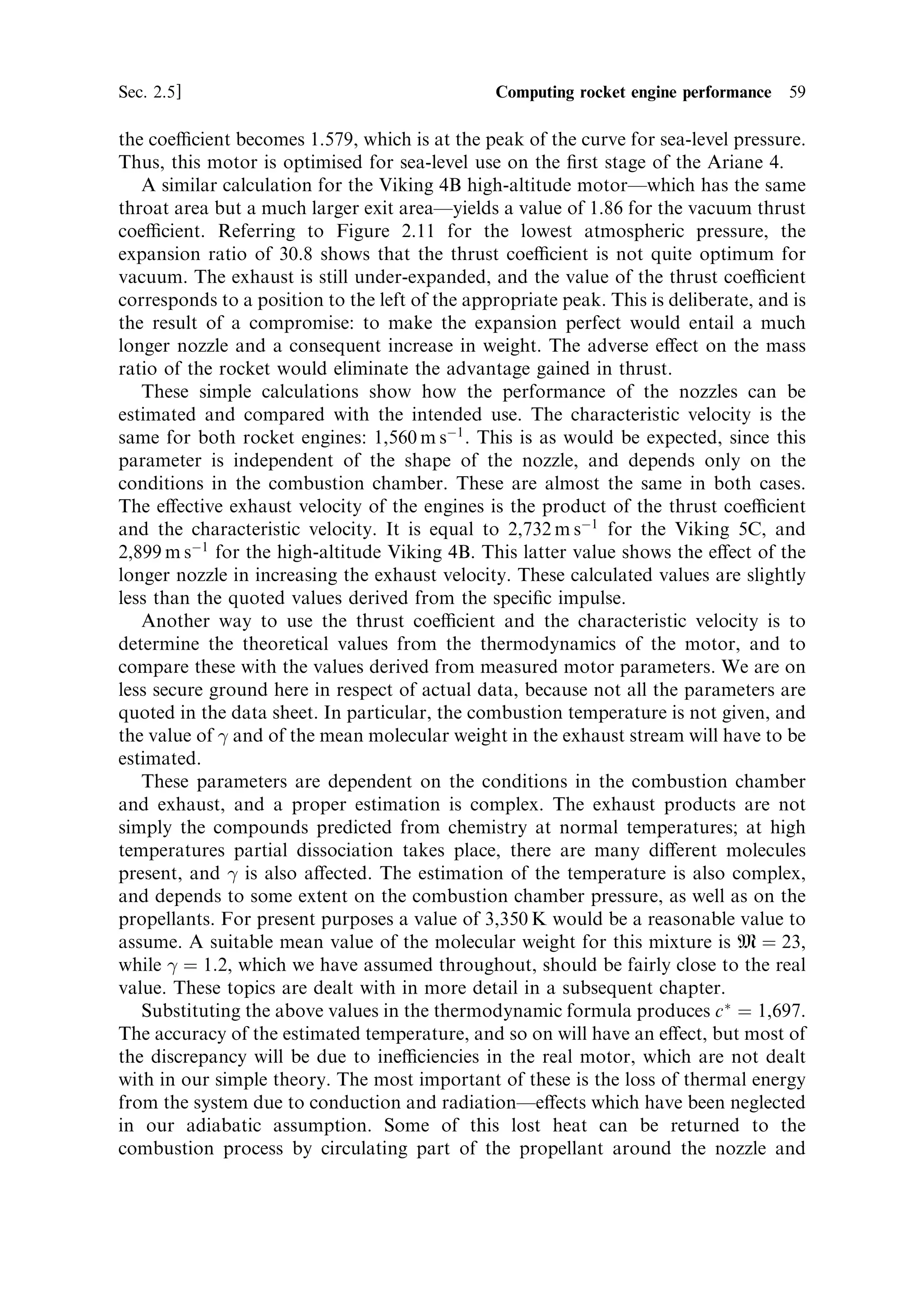 58   The thermal rocket engine                                                  [Ch. 2

eciency is high, which is clear from the equation for thrust. Speci®c impulse is
proportional to exhaust velocity, and is a direct measure of the propellant eciency.
  It is convenient to express some of the other formulae in terms of speci®c impulse,
remembering that gIsp is equal to the e€ective exhaust velocity ve :

                                 FR ˆ mc Ã CF ˆ mve ˆ mgIsp
                                        mgIsp
                                 CF ˆ
                                        pc A Ã
                             CF c Ã ˆ gIsp

It would perhaps be an advantage if the confusion of units could be removed from
the business of rocket engineering, and with the universal adoption of S.I. this might
be achieved. Use of mixed metric and imperial units can occasionally cause
problems, as recent events have shown. In this book the units of exhaust velocity
will be metres per second, except where unavoidable. Performance tables will use the
convention of speci®c impulse.


2.5.2   Example calculations
As an example calculation we can consider a real engine design: the Viking series
used on Ariane 4. This is a storable propellant motor using nitrogen tetroxide and
UDMH25 (unsymmetrical dimethyl hydrazine with 25% hydrazine hydrate) as
propellants. This mixture is self-igniting, and both propellants are liquid at NTP.
The information provided by the manufacturers is as follows
               Property                  Viking 5C        Viking 4B
               Vacuum thrust             752 kN           805 kN
               Sea-level thrust          678 kN           n/a
               Speci®c impulse           278.4 s          295.5 s
               Pressure pc               58 bar           58.5 bar
               Area ratio                10.5             30.8
               Mass ¯ow                  275.2 kg sÀ1     278.0 kg sÀ1
               Exit diameter             0.990 m          1.700 m
The thrust coecient can be determined from the tabulated data. The throat area
can be calculated from the exit diameter, and the expansion ratio
                                                  
                                        …0:99=2† 2
                               AÃ ˆ 
                                           10:5

The thrust coecient, CF , is then 1.751. Referring to Figure 2.11, for the lowest
atmospheric pressure (approximating a vacuum) and the expansion ratio 10.5, we see
that this value of thrust coecient is far from optimum. This is because the motor is
designed for sea-level use, while we have computed the coecient using the vacuum
thrust. This is an example of an under-expanded motor. Using the sea-level thrust,
 