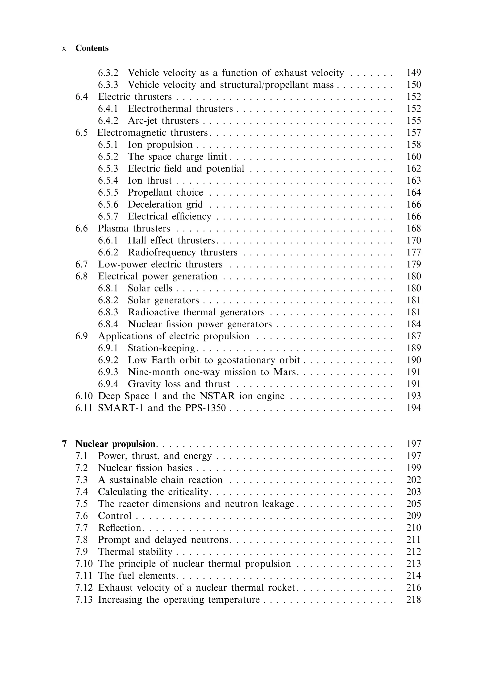 x   Contents

           6.3.2 Vehicle velocity as a function of exhaust velocity                             .   .   .   .   .   .   .   149
           6.3.3 Vehicle velocity and structural/propellant mass . .                            .   .   .   .   .   .   .   150
    6.4    Electric thrusters . . . . . . . . . . . . . . . . . . . . . . . . . .               .   .   .   .   .   .   .   152
           6.4.1 Electrothermal thrusters . . . . . . . . . . . . . . . . .                     .   .   .   .   .   .   .   152
           6.4.2 Arc-jet thrusters . . . . . . . . . . . . . . . . . . . . . .                  .   .   .   .   .   .   .   155
    6.5    Electromagnetic thrusters . . . . . . . . . . . . . . . . . . . . .                  .   .   .   .   .   .   .   157
           6.5.1 Ion propulsion . . . . . . . . . . . . . . . . . . . . . . .                   .   .   .   .   .   .   .   158
           6.5.2 The space charge limit . . . . . . . . . . . . . . . . . .                     .   .   .   .   .   .   .   160
           6.5.3 Electric ®eld and potential . . . . . . . . . . . . . . .                      .   .   .   .   .   .   .   162
           6.5.4 Ion thrust . . . . . . . . . . . . . . . . . . . . . . . . . .                 .   .   .   .   .   .   .   163
           6.5.5 Propellant choice . . . . . . . . . . . . . . . . . . . . .                    .   .   .   .   .   .   .   164
           6.5.6 Deceleration grid . . . . . . . . . . . . . . . . . . . . .                    .   .   .   .   .   .   .   166
           6.5.7 Electrical ef®ciency . . . . . . . . . . . . . . . . . . . .                   .   .   .   .   .   .   .   166
    6.6    Plasma thrusters . . . . . . . . . . . . . . . . . . . . . . . . . .                 .   .   .   .   .   .   .   168
           6.6.1 Hall effect thrusters . . . . . . . . . . . . . . . . . . . .                  .   .   .   .   .   .   .   170
           6.6.2 Radiofrequency thrusters . . . . . . . . . . . . . . . .                       .   .   .   .   .   .   .   177
    6.7    Low-power electric thrusters . . . . . . . . . . . . . . . . . .                     .   .   .   .   .   .   .   179
    6.8    Electrical power generation . . . . . . . . . . . . . . . . . . .                    .   .   .   .   .   .   .   180
           6.8.1 Solar cells . . . . . . . . . . . . . . . . . . . . . . . . . .                .   .   .   .   .   .   .   180
           6.8.2 Solar generators . . . . . . . . . . . . . . . . . . . . . .                   .   .   .   .   .   .   .   181
           6.8.3 Radioactive thermal generators . . . . . . . . . . . .                         .   .   .   .   .   .   .   181
           6.8.4 Nuclear ®ssion power generators . . . . . . . . . . .                          .   .   .   .   .   .   .   184
    6.9    Applications of electric propulsion . . . . . . . . . . . . . .                      .   .   .   .   .   .   .   187
           6.9.1 Station-keeping. . . . . . . . . . . . . . . . . . . . . . .                   .   .   .   .   .   .   .   189
           6.9.2 Low Earth orbit to geostationary orbit . . . . . . .                           .   .   .   .   .   .   .   190
           6.9.3 Nine-month one-way mission to Mars. . . . . . . .                              .   .   .   .   .   .   .   191
           6.9.4 Gravity loss and thrust . . . . . . . . . . . . . . . . .                      .   .   .   .   .   .   .   191
    6.10   Deep Space 1 and the NSTAR ion engine . . . . . . . . .                              .   .   .   .   .   .   .   193
    6.11   SMART-1 and the PPS-1350 . . . . . . . . . . . . . . . . . .                         .   .   .   .   .   .   .   194


7 Nuclear propulsion. . . . . . . . . . . . . . . . . . . . . .     .   .   .   .   .   .   .   .   .   .   .   .   .   .   197
  7.1 Power, thrust, and energy . . . . . . . . . . . . .           .   .   .   .   .   .   .   .   .   .   .   .   .   .   197
  7.2 Nuclear ®ssion basics . . . . . . . . . . . . . . . .         .   .   .   .   .   .   .   .   .   .   .   .   .   .   199
  7.3 A sustainable chain reaction . . . . . . . . . . .            .   .   .   .   .   .   .   .   .   .   .   .   .   .   202
  7.4 Calculating the criticality. . . . . . . . . . . . . .        .   .   .   .   .   .   .   .   .   .   .   .   .   .   203
  7.5 The reactor dimensions and neutron leakage .                  .   .   .   .   .   .   .   .   .   .   .   .   .   .   205
  7.6 Control . . . . . . . . . . . . . . . . . . . . . . . . .     .   .   .   .   .   .   .   .   .   .   .   .   .   .   209
  7.7 Re¯ection. . . . . . . . . . . . . . . . . . . . . . . .      .   .   .   .   .   .   .   .   .   .   .   .   .   .   210
  7.8 Prompt and delayed neutrons. . . . . . . . . . .              .   .   .   .   .   .   .   .   .   .   .   .   .   .   211
  7.9 Thermal stability . . . . . . . . . . . . . . . . . . .       .   .   .   .   .   .   .   .   .   .   .   .   .   .   212
  7.10 The principle of nuclear thermal propulsion .                .   .   .   .   .   .   .   .   .   .   .   .   .   .   213
  7.11 The fuel elements. . . . . . . . . . . . . . . . . . .       .   .   .   .   .   .   .   .   .   .   .   .   .   .   214
  7.12 Exhaust velocity of a nuclear thermal rocket .               .   .   .   .   .   .   .   .   .   .   .   .   .   .   216
  7.13 Increasing the operating temperature . . . . . .             .   .   .   .   .   .   .   .   .   .   .   .   .   .   218
 