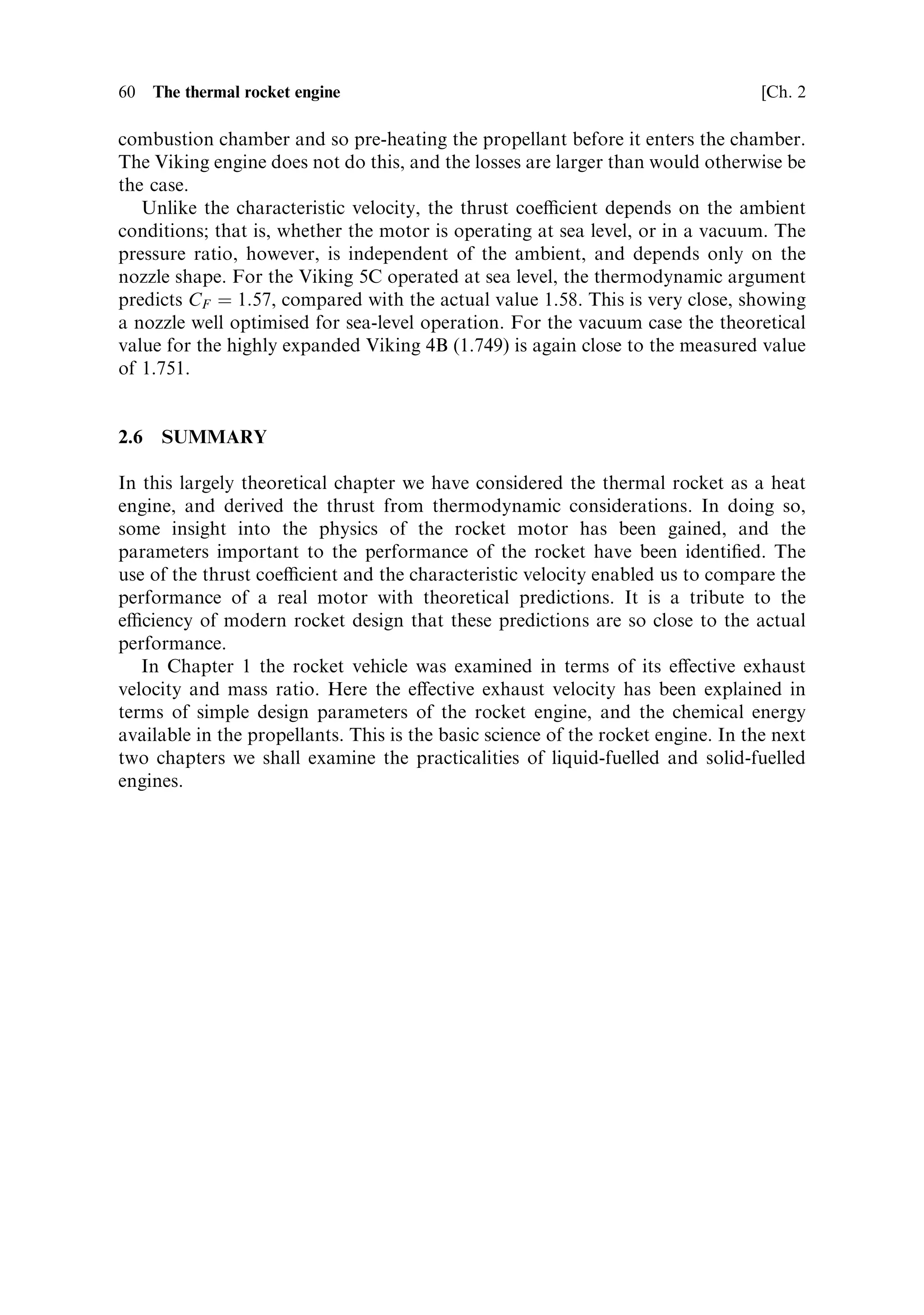 Sec. 2.5 ]                                  2.5 Computing rocket engine performance   59

the coecient becomes 1.579, which is at the peak of the curve for sea-level pressure.
Thus, this motor is optimised for sea-level use on the ®rst stage of the Ariane 4.
   A similar calculation for the Viking 4B high-altitude motorÐwhich has the same
throat area but a much larger exit areaÐyields a value of 1.86 for the vacuum thrust
coecient. Referring to Figure 2.11 for the lowest atmospheric pressure, the
expansion ratio of 30.8 shows that the thrust coecient is not quite optimum for
vacuum. The exhaust is still under-expanded, and the value of the thrust coecient
corresponds to a position to the left of the appropriate peak. This is deliberate, and is
the result of a compromise: to make the expansion perfect would entail a much
longer nozzle and a consequent increase in weight. The adverse e€ect on the mass
ratio of the rocket would eliminate the advantage gained in thrust.
   These simple calculations show how the performance of the nozzles can be
estimated and compared with the intended use. The characteristic velocity is the
same for both rocket engines: 1,560 m sÀ1 . This is as would be expected, since this
parameter is independent of the shape of the nozzle, and depends only on the
conditions in the combustion chamber. These are almost the same in both cases.
The e€ective exhaust velocity of the engines is the product of the thrust coecient
and the characteristic velocity. It is equal to 2,732 m sÀ1 for the Viking 5C, and
2,899 m sÀ1 for the high-altitude Viking 4B. This latter value shows the e€ect of the
longer nozzle in increasing the exhaust velocity. These calculated values are slightly
less than the quoted values derived from the speci®c impulse.
   Another way to use the thrust coecient and the characteristic velocity is to
determine the theoretical values from the thermodynamics of the motor, and to
compare these with the values derived from measured motor parameters. We are on
less secure ground here in respect of actual data, because not all the parameters are
quoted in the data sheet. In particular, the combustion temperature is not given, and
the value of 
 and of the mean molecular weight in the exhaust stream will have to be
estimated.
   These parameters are dependent on the conditions in the combustion chamber
and exhaust, and a proper estimation is complex. The exhaust products are not
simply the compounds predicted from chemistry at normal temperatures; at high
temperatures partial dissociation takes place, there are many di€erent molecules
present, and 
 is also a€ected. The estimation of the temperature is also complex,
and depends to some extent on the combustion chamber pressure, as well as on the
propellants. For present purposes a value of 3,350 K would be a reasonable value to
assume. A suitable mean value of the molecular weight for this mixture is M ˆ 23,
while 
 ˆ 1:2, which we have assumed throughout, should be fairly close to the real
value. These topics are dealt with in more detail in a subsequent chapter.
   Substituting the above values in the thermodynamic formula produces c Ã ˆ 1,697.
The accuracy of the estimated temperature, and so on will have an e€ect, but most of
the discrepancy will be due to ineciencies in the real motor, which are not dealt
with in our simple theory. The most important of these is the loss of thermal energy
from the system due to conduction and radiationÐe€ects which have been neglected
in our adiabatic assumption. Some of this lost heat can be returned to the
combustion process by circulating part of the propellant around the nozzle and
 