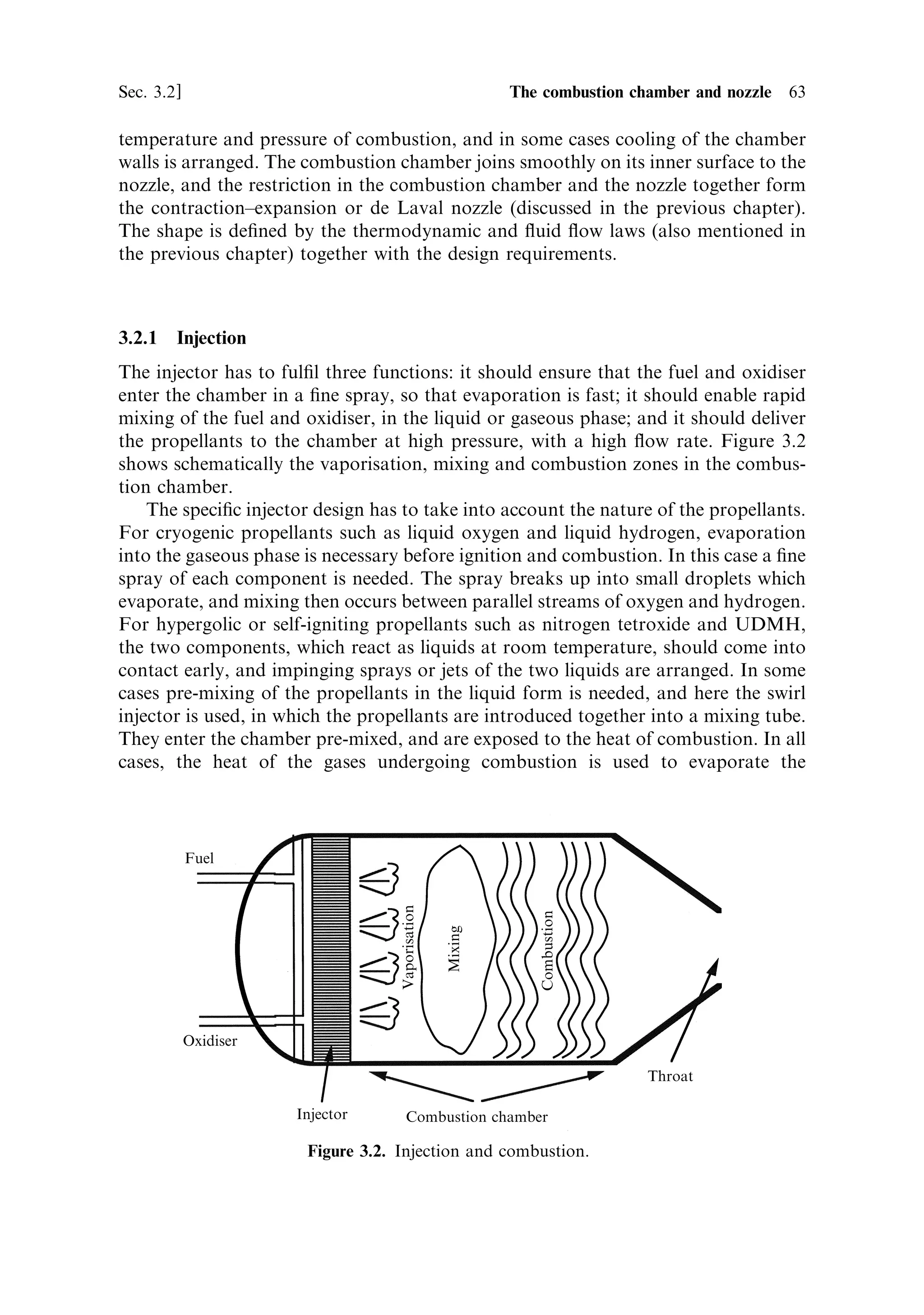 62    Liquid propellant rocket engines                                          [Ch. 3




                                           Fuel tank




                                         Oxidant tank



                                                         Gas generator


                         Turbo-pump




                              Combustion
                              chamber



                      Figure 3.1. Schematic of a liquid-propellant engine.



this into account. In addition, safe ignition and smooth burning of the propellants is
vital to the correct performance of the rocket engine.




3.2    THE COMBUSTION CHAMBER AND NOZZLE

The combustion chamber and the nozzle form the main part of the engine, wherein
the thrust is developed. The combustion chamber comprises the injector through
which the propellants enter, the vaporisation, mixing, and combustion zones, and
the restriction leading to the nozzle. The throat is properly part of the nozzle. The
combustion chamber has to be designed so that the propellants vaporise and mix
eciently, and so that the combustion is smooth. It must also withstand the high
 