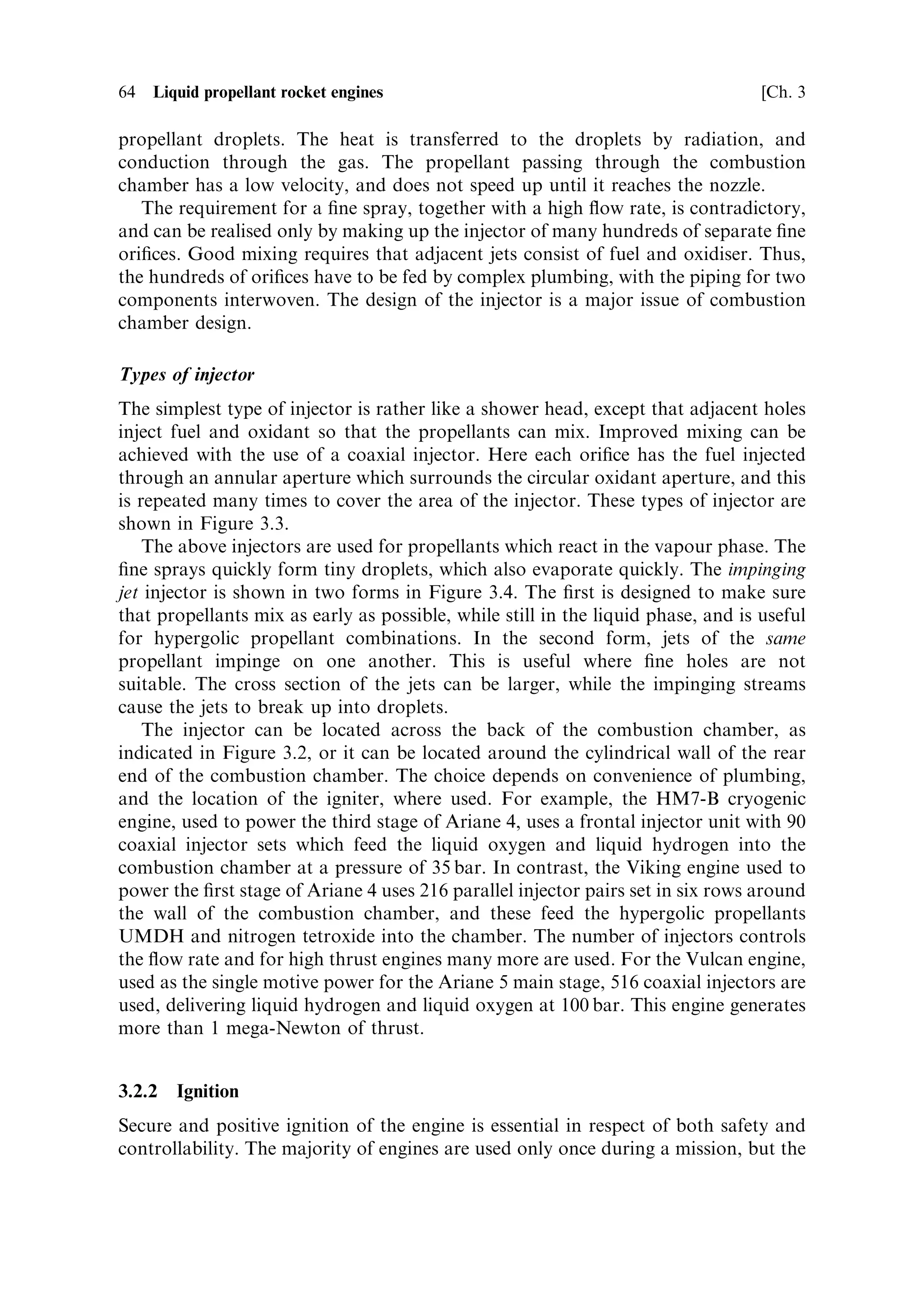 Sec. 3.2 ]                                                  3.2 The combustion chamber and nozzle 63

temperature and pressure of combustion, and in some cases cooling of the chamber
walls is arranged. The combustion chamber joins smoothly on its inner surface to the
nozzle, and the restriction in the combustion chamber and the nozzle together form
the contraction±expansion or de Laval nozzle (discussed in the previous chapter).
The shape is de®ned by the thermodynamic and ¯uid ¯ow laws (also mentioned in
the previous chapter) together with the design requirements.



3.2.1    Injection
The injector has to ful®l three functions: it should ensure that the fuel and oxidiser
enter the chamber in a ®ne spray, so that evaporation is fast; it should enable rapid
mixing of the fuel and oxidiser, in the liquid or gaseous phase; and it should deliver
the propellants to the chamber at high pressure, with a high ¯ow rate. Figure 3.2
shows schematically the vaporisation, mixing and combustion zones in the combus-
tion chamber.
    The speci®c injector design has to take into account the nature of the propellants.
For cryogenic propellants such as liquid oxygen and liquid hydrogen, evaporation
into the gaseous phase is necessary before ignition and combustion. In this case a ®ne
spray of each component is needed. The spray breaks up into small droplets which
evaporate, and mixing then occurs between parallel streams of oxygen and hydrogen.
For hypergolic or self-igniting propellants such as nitrogen tetroxide and UDMH,
the two components, which react as liquids at room temperature, should come into
contact early, and impinging sprays or jets of the two liquids are arranged. In some
cases pre-mixing of the propellants in the liquid form is needed, and here the swirl
injector is used, in which the propellants are introduced together into a mixing tube.
They enter the chamber pre-mixed, and are exposed to the heat of combustion. In all
cases, the heat of the gases undergoing combustion is used to evaporate the



             Fuel
                                    Vaporisation




                                                                   Combustion
                                                   Mixing




             Oxidiser

                                                                                Throat

                        Injector        Combustion chamber

                         Figure 3.2. Injection and combustion.
 