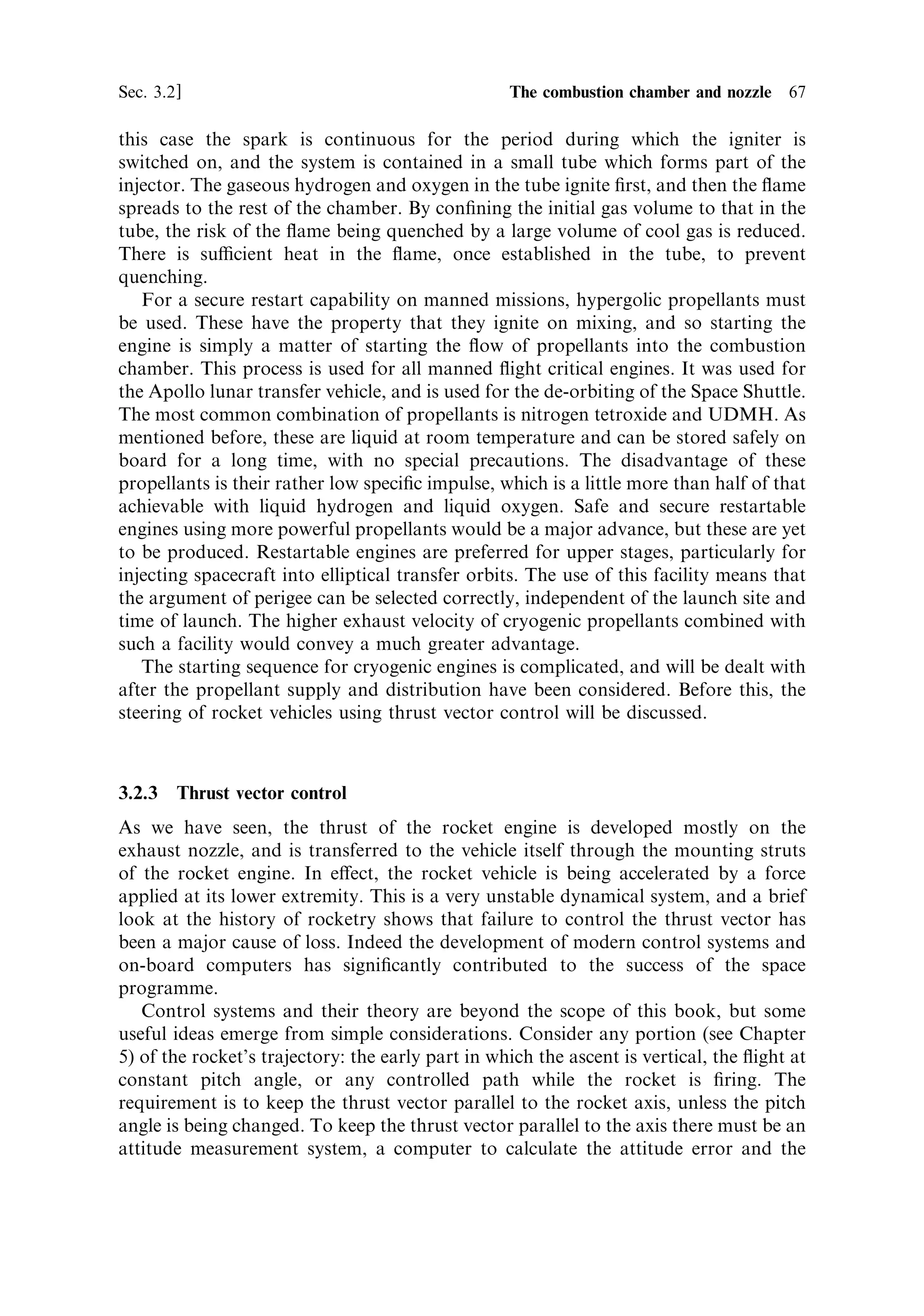 66    Liquid propellant rocket engines                                            [Ch. 3

                                                 Fuel           Oxidant
     Fuel            Oxidant




                                                          Impinging jet
                                                          like-propellant



            Impinging jet
            unlike-propellant

                            Figure 3.4. The impinging jet injector.




   An electrical spark igniter, analogous to a sparking plug is generally used to ignite
LH2/LO2 engines, which in principle provides the possibility of a restart. However,
there is a diculty in that the electric spark releases less energy than a pyrotechnic
device, and there is also the possibility of fouling during the ®rst period of operation
of the engine, which may then put the restart at risk. Much design e€ort has been put
into reusable igniters, and this will continue as restart capability becomes more
desirable. For a single use, the Space Shuttle main engine has electric ignition for
both the main combustion chamber and for the turbo-pump gas generators. In
 