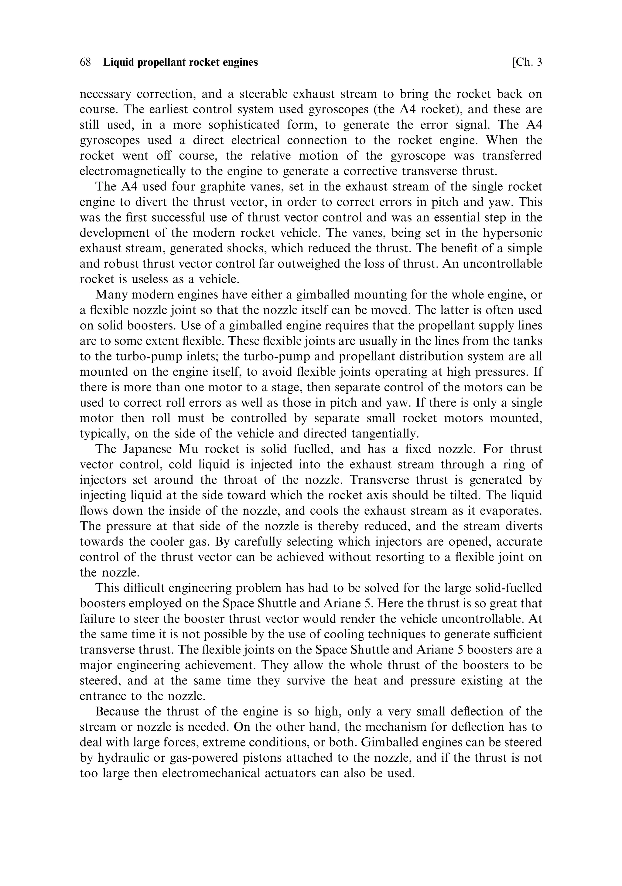 Sec. 3.2 ]                                    3.2 The combustion chamber and nozzle 67

this case the spark is continuous for the period during which the igniter is
switched on, and the system is contained in a small tube which forms part of the
injector. The gaseous hydrogen and oxygen in the tube ignite ®rst, and then the ¯ame
spreads to the rest of the chamber. By con®ning the initial gas volume to that in the
tube, the risk of the ¯ame being quenched by a large volume of cool gas is reduced.
There is sucient heat in the ¯ame, once established in the tube, to prevent
quenching.
   For a secure restart capability on manned missions, hypergolic propellants must
be used. These have the property that they ignite on mixing, and so starting the
engine is simply a matter of starting the ¯ow of propellants into the combustion
chamber. This process is used for all manned ¯ight critical engines. It was used for
the Apollo lunar transfer vehicle, and is used for the de-orbiting of the Space Shuttle.
The most common combination of propellants is nitrogen tetroxide and UDMH. As
mentioned before, these are liquid at room temperature and can be stored safely on
board for a long time, with no special precautions. The disadvantage of these
propellants is their rather low speci®c impulse, which is a little more than half of that
achievable with liquid hydrogen and liquid oxygen. Safe and secure restartable
engines using more powerful propellants would be a major advance, but these are yet
to be produced. Restartable engines are preferred for upper stages, particularly for
injecting spacecraft into elliptical transfer orbits. The use of this facility means that
the argument of perigee can be selected correctly, independent of the launch site and
time of launch. The higher exhaust velocity of cryogenic propellants combined with
such a facility would convey a much greater advantage.
   The starting sequence for cryogenic engines is complicated, and will be dealt with
after the propellant supply and distribution have been considered. Before this, the
steering of rocket vehicles using thrust vector control will be discussed.



3.2.3    Thrust vector control
As we have seen, the thrust of the rocket engine is developed mostly on the
exhaust nozzle, and is transferred to the vehicle itself through the mounting struts
of the rocket engine. In e€ect, the rocket vehicle is being accelerated by a force
applied at its lower extremity. This is a very unstable dynamical system, and a brief
look at the history of rocketry shows that failure to control the thrust vector has
been a major cause of loss. Indeed the development of modern control systems and
on-board computers has signi®cantly contributed to the success of the space
programme.
   Control systems and their theory are beyond the scope of this book, but some
useful ideas emerge from simple considerations. Consider any portion (see Chapter
5) of the rocket's trajectory: the early part in which the ascent is vertical, the ¯ight at
constant pitch angle, or any controlled path while the rocket is ®ring. The
requirement is to keep the thrust vector parallel to the rocket axis, unless the pitch
angle is being changed. To keep the thrust vector parallel to the axis there must be an
attitude measurement system, a computer to calculate the attitude error and the
 