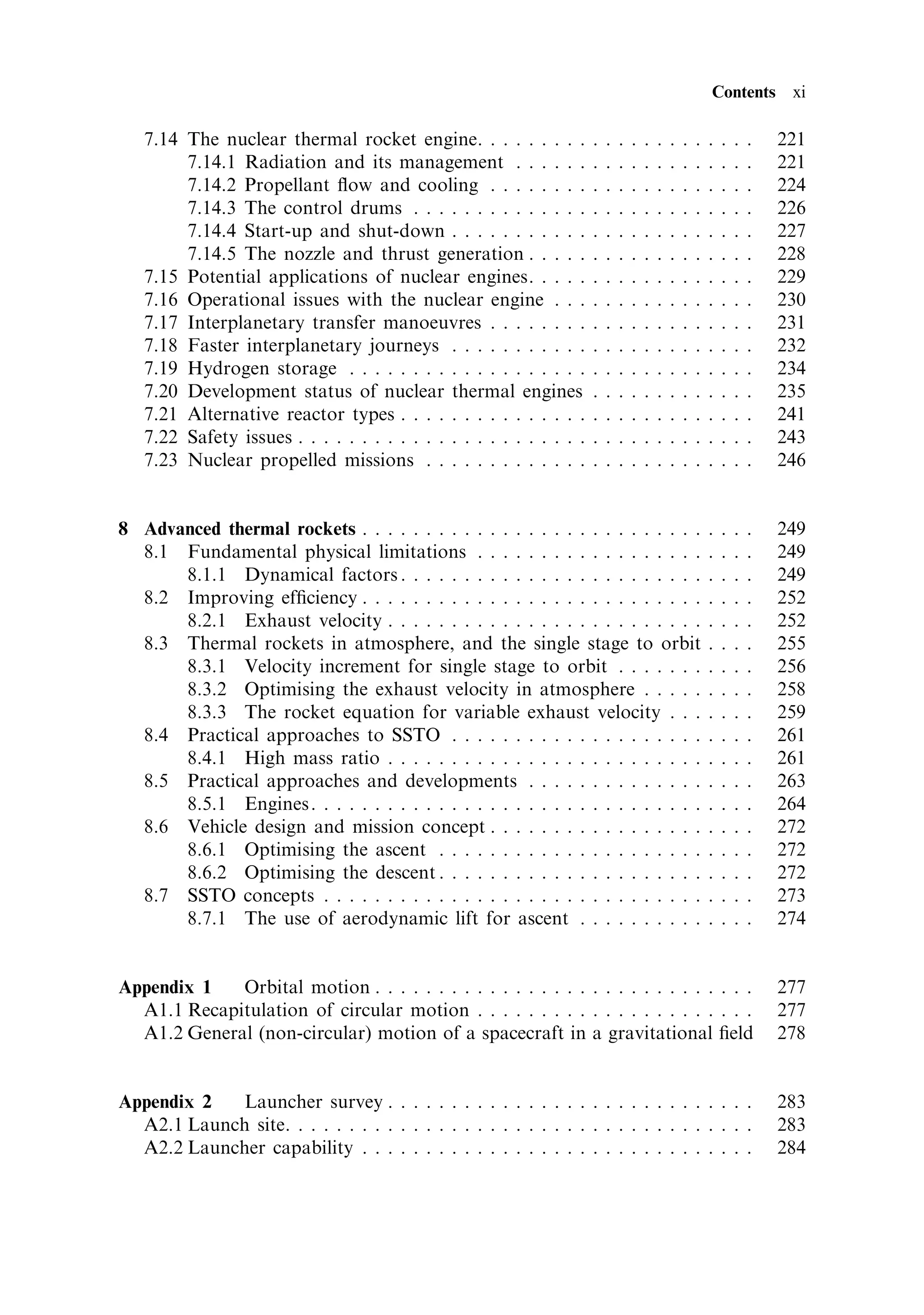 Contents xi

   7.14 The nuclear thermal rocket engine. . . . . . . . .            .   .   .   .   .   .   .   .   .   .   .   .   .   221
        7.14.1 Radiation and its management . . . . . .               .   .   .   .   .   .   .   .   .   .   .   .   .   221
        7.14.2 Propellant ¯ow and cooling . . . . . . . .             .   .   .   .   .   .   .   .   .   .   .   .   .   224
        7.14.3 The control drums . . . . . . . . . . . . . .          .   .   .   .   .   .   .   .   .   .   .   .   .   226
        7.14.4 Start-up and shut-down . . . . . . . . . . .           .   .   .   .   .   .   .   .   .   .   .   .   .   227
        7.14.5 The nozzle and thrust generation . . . . .             .   .   .   .   .   .   .   .   .   .   .   .   .   228
   7.15 Potential applications of nuclear engines. . . . .            .   .   .   .   .   .   .   .   .   .   .   .   .   229
   7.16 Operational issues with the nuclear engine . . .              .   .   .   .   .   .   .   .   .   .   .   .   .   230
   7.17 Interplanetary transfer manoeuvres . . . . . . . .            .   .   .   .   .   .   .   .   .   .   .   .   .   231
   7.18 Faster interplanetary journeys . . . . . . . . . . .          .   .   .   .   .   .   .   .   .   .   .   .   .   232
   7.19 Hydrogen storage . . . . . . . . . . . . . . . . . . .        .   .   .   .   .   .   .   .   .   .   .   .   .   234
   7.20 Development status of nuclear thermal engines                 .   .   .   .   .   .   .   .   .   .   .   .   .   235
   7.21 Alternative reactor types . . . . . . . . . . . . . . .       .   .   .   .   .   .   .   .   .   .   .   .   .   241
   7.22 Safety issues . . . . . . . . . . . . . . . . . . . . . . .   .   .   .   .   .   .   .   .   .   .   .   .   .   243
   7.23 Nuclear propelled missions . . . . . . . . . . . . .          .   .   .   .   .   .   .   .   .   .   .   .   .   246


8 Advanced thermal rockets . . . . . . . . . . . . . . . . . . . . . . . . . . .                          .   .   .   .   249
  8.1 Fundamental physical limitations . . . . . . . . . . . . . . . . . .                                .   .   .   .   249
      8.1.1 Dynamical factors . . . . . . . . . . . . . . . . . . . . . . . .                             .   .   .   .   249
  8.2 Improving ef®ciency . . . . . . . . . . . . . . . . . . . . . . . . . . .                           .   .   .   .   252
      8.2.1 Exhaust velocity . . . . . . . . . . . . . . . . . . . . . . . . .                            .   .   .   .   252
  8.3 Thermal rockets in atmosphere, and the single stage to orbit                                        .   .   .   .   255
      8.3.1 Velocity increment for single stage to orbit . . . . . . .                                    .   .   .   .   256
      8.3.2 Optimising the exhaust velocity in atmosphere . . . . .                                       .   .   .   .   258
      8.3.3 The rocket equation for variable exhaust velocity . . .                                       .   .   .   .   259
  8.4 Practical approaches to SSTO . . . . . . . . . . . . . . . . . . . .                                .   .   .   .   261
      8.4.1 High mass ratio . . . . . . . . . . . . . . . . . . . . . . . . .                             .   .   .   .   261
  8.5 Practical approaches and developments . . . . . . . . . . . . . .                                   .   .   .   .   263
      8.5.1 Engines. . . . . . . . . . . . . . . . . . . . . . . . . . . . . . .                          .   .   .   .   264
  8.6 Vehicle design and mission concept . . . . . . . . . . . . . . . . .                                .   .   .   .   272
      8.6.1 Optimising the ascent . . . . . . . . . . . . . . . . . . . . .                               .   .   .   .   272
      8.6.2 Optimising the descent . . . . . . . . . . . . . . . . . . . . .                              .   .   .   .   272
  8.7 SSTO concepts . . . . . . . . . . . . . . . . . . . . . . . . . . . . . .                           .   .   .   .   273
      8.7.1 The use of aerodynamic lift for ascent . . . . . . . . . .                                    .   .   .   .   274


Appendix 1   Orbital motion . . . . . . . . . . . . . . . . . . . . . . . . . . . . . .                                   277
  A1.1 Recapitulation of circular motion . . . . . . . . . . . . . . . . . . . . . .                                      277
  A1.2 General (non-circular) motion of a spacecraft in a gravitational ®eld                                              278


Appendix 2  Launcher survey . . . . . . . . . . . . . . . . . . . . . . . . . . . . .                                     283
  A2.1 Launch site. . . . . . . . . . . . . . . . . . . . . . . . . . . . . . . . . . . . .                               283
  A2.2 Launcher capability . . . . . . . . . . . . . . . . . . . . . . . . . . . . . . .                                  284
 