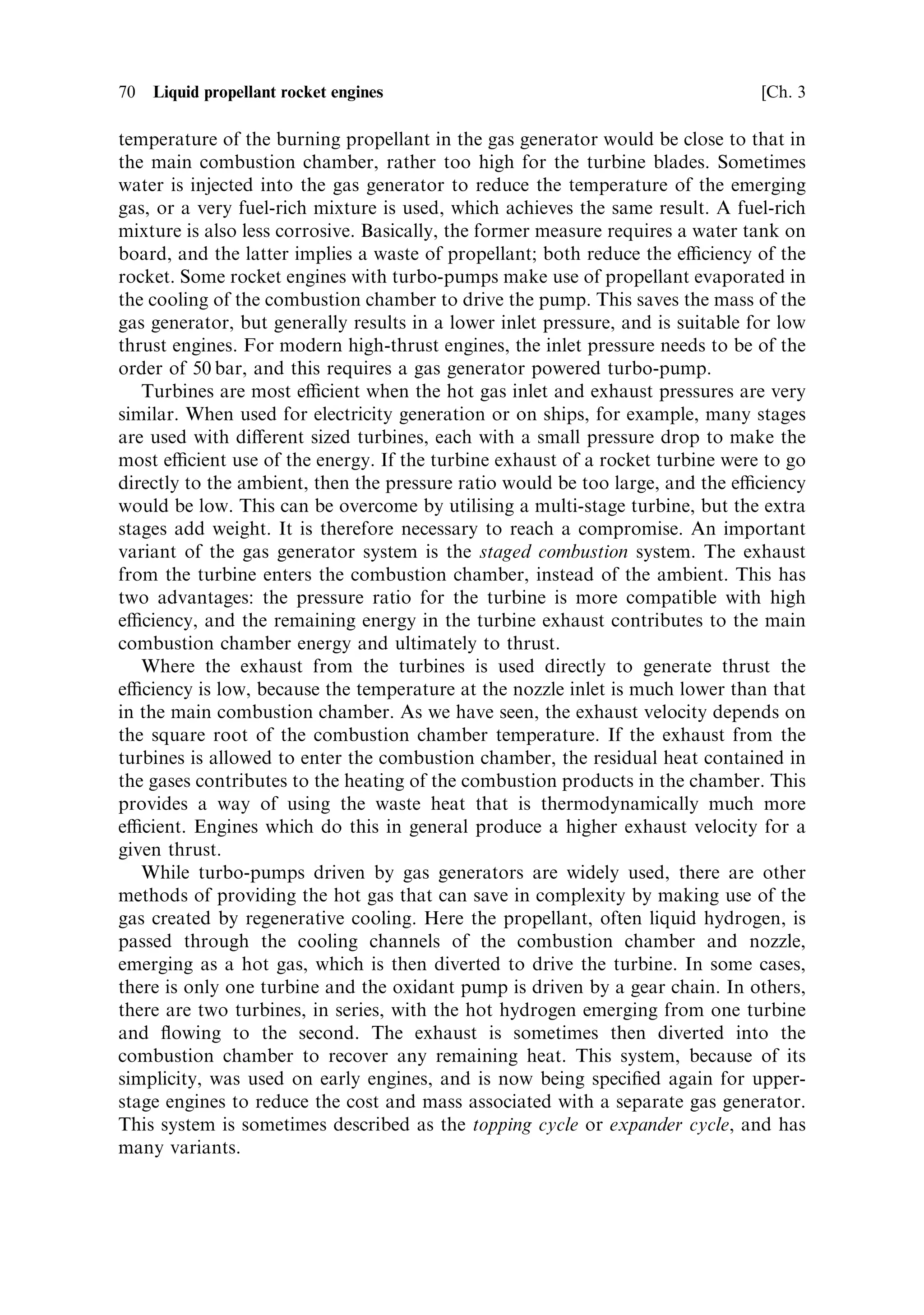 Sec. 3.3 ]                                  3.3 Liquid propellant distribution systems   69

3.3   LIQUID PROPELLANT DISTRIBUTION SYSTEMS

The most commonly used distribution system employs turbo-pumps to deliver the
propellants to the injectors at high pressure and ¯ow rate. The turbo-pumps are
driven by hot gas, generated in a separate combustion chamber or gas generator.
This basic idea has many variants which seek to confer improvements in eciency,
but here we shall examine only the basic concept, leaving variants until later in this
chapter.
   There are a number of design problems to be overcome. Above all, such pumps
have to be reliable over the life of the engine, and they have to work under extreme
conditions and at maximum eciency. The mass of turbo-machinery is part of the
dead weight of the rocket and limits the achievable mass ratio. The total mass of a
rocket engine seems small compared with that of the vehicle and propellant at lift-
o€. However, once the propellant is exhausted, the rocket engine mass becomes a
signi®cant part of the total dry mass. There is therefore a strong incentive to reduce
the mass of the engine as far as possible, and this has an a€ect on the design of the
turbo-pumps.
   The propellants will be of di€erent densities, and the mixture ratio is generally
quite far from 50 : 50, so the pump for each component has to be individually sized.
Changes in mixture ratio during ¯ight, or minor adjustments to keep the ratio
constant, require the pumps to be controllable individually. The propellants may be
corrosive or cryogenic, or they may have other properties not compatible with simple
engineering: for example, hydrogen leaks very easily through gaskets and seals. Mass
limitations prevent the use of redundant delivery systems, and so reliability is of
paramount importance.
   The propellant tanks should be thin-walled to reduce dead weight, but have to be
sti€ to transmit the thrust up the rocket without the need for additional structure.
The propellants also have to be delivered to the turbo-pump at quite a high pressure
to prevent cavitation (see below). For both of these reasons it is convenient to
pressurise the propellant tanks to 5±10 bar, although this is far too small to deliver
the propellant to the combustion chamber of a high-thrust engine. Sometimes this
pressure is provided by a separate compressed gas supplyÐgenerally helium or
nitrogenÐstored on board, or one of the propellants is converted to gaseous form by
the heat of the combustion chamber and used to pressurise the tanks. This pressure
can also be supplied by bleeding o€ into the propellant tanks some of the gas used to
drive the turbines. The temperature of this gas needs to be kept low, so some cooling
may be needed before introduction to the tanks.
   The gas generator which provides the high-pressure gas to drive the pumps is a
miniature combustion chamber, burning part of the propellant supply. It needs a
separate igniter, and it has to be supplied with propellant, usually by a branch line
from the turbo-pump itself. The propellant burned in the gas generator represents a
loss of thrust, and is included in the mass ratio. The mass decreases as a result of the
gas generator operation, but no thrust is produced. Some of this loss can be
recovered by exhausting the gas, after it has driven the turbine, through a
proper miniature nozzle in order to develop some additional thrust. The natural
 
