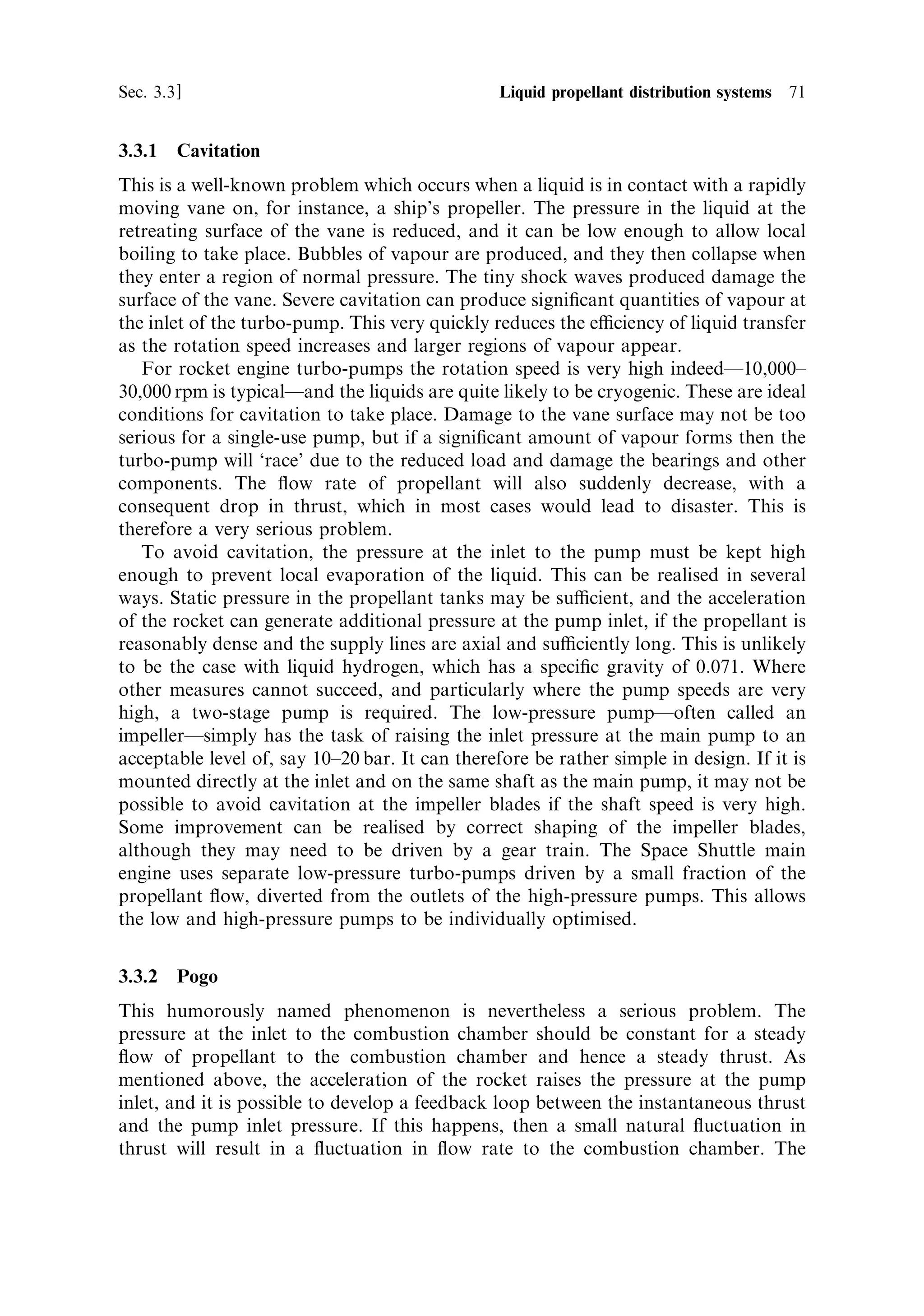 70   Liquid propellant rocket engines                                            [Ch. 3

temperature of the burning propellant in the gas generator would be close to that in
the main combustion chamber, rather too high for the turbine blades. Sometimes
water is injected into the gas generator to reduce the temperature of the emerging
gas, or a very fuel-rich mixture is used, which achieves the same result. A fuel-rich
mixture is also less corrosive. Basically, the former measure requires a water tank on
board, and the latter implies a waste of propellant; both reduce the eciency of the
rocket. Some rocket engines with turbo-pumps make use of propellant evaporated in
the cooling of the combustion chamber to drive the pump. This saves the mass of the
gas generator, but generally results in a lower inlet pressure, and is suitable for low
thrust engines. For modern high-thrust engines, the inlet pressure needs to be of the
order of 50 bar, and this requires a gas generator powered turbo-pump.
   Turbines are most ecient when the hot gas inlet and exhaust pressures are very
similar. When used for electricity generation or on ships, for example, many stages
are used with di€erent sized turbines, each with a small pressure drop to make the
most ecient use of the energy. If the turbine exhaust of a rocket turbine were to go
directly to the ambient, then the pressure ratio would be too large, and the eciency
would be low. This can be overcome by utilising a multi-stage turbine, but the extra
stages add weight. It is therefore necessary to reach a compromise. An important
variant of the gas generator system is the staged combustion system. The exhaust
from the turbine enters the combustion chamber, instead of the ambient. This has
two advantages: the pressure ratio for the turbine is more compatible with high
eciency, and the remaining energy in the turbine exhaust contributes to the main
combustion chamber energy and ultimately to thrust.
   Where the exhaust from the turbines is used directly to generate thrust the
eciency is low, because the temperature at the nozzle inlet is much lower than that
in the main combustion chamber. As we have seen, the exhaust velocity depends on
the square root of the combustion chamber temperature. If the exhaust from the
turbines is allowed to enter the combustion chamber, the residual heat contained in
the gases contributes to the heating of the combustion products in the chamber. This
provides a way of using the waste heat that is thermodynamically much more
ecient. Engines which do this in general produce a higher exhaust velocity for a
given thrust.
   While turbo-pumps driven by gas generators are widely used, there are other
methods of providing the hot gas that can save in complexity by making use of the
gas created by regenerative cooling. Here the propellant, often liquid hydrogen, is
passed through the cooling channels of the combustion chamber and nozzle,
emerging as a hot gas, which is then diverted to drive the turbine. In some cases,
there is only one turbine and the oxidant pump is driven by a gear chain. In others,
there are two turbines, in series, with the hot hydrogen emerging from one turbine
and ¯owing to the second. The exhaust is sometimes then diverted into the
combustion chamber to recover any remaining heat. This system, because of its
simplicity, was used on early engines, and is now being speci®ed again for upper-
stage engines to reduce the cost and mass associated with a separate gas generator.
This system is sometimes described as the topping cycle or expander cycle, and has
many variants.
 