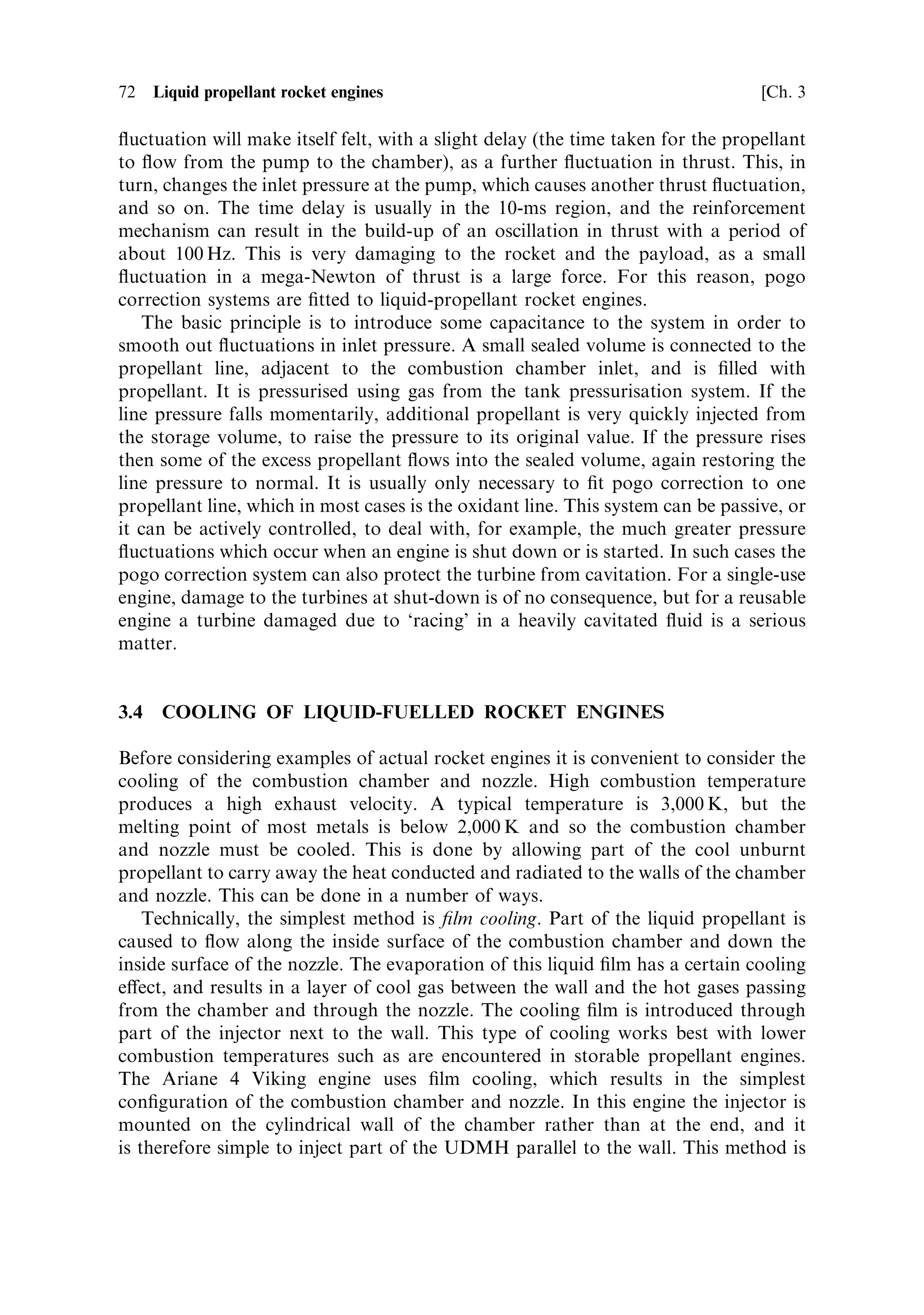 Sec. 3.3 ]                                  3.3 Liquid propellant distribution systems   71


3.3.1    Cavitation
This is a well-known problem which occurs when a liquid is in contact with a rapidly
moving vane on, for instance, a ship's propeller. The pressure in the liquid at the
retreating surface of the vane is reduced, and it can be low enough to allow local
boiling to take place. Bubbles of vapour are produced, and they then collapse when
they enter a region of normal pressure. The tiny shock waves produced damage the
surface of the vane. Severe cavitation can produce signi®cant quantities of vapour at
the inlet of the turbo-pump. This very quickly reduces the eciency of liquid transfer
as the rotation speed increases and larger regions of vapour appear.
   For rocket engine turbo-pumps the rotation speed is very high indeedÐ10,000±
30,000 rpm is typicalÐand the liquids are quite likely to be cryogenic. These are ideal
conditions for cavitation to take place. Damage to the vane surface may not be too
serious for a single-use pump, but if a signi®cant amount of vapour forms then the
turbo-pump will `race' due to the reduced load and damage the bearings and other
components. The ¯ow rate of propellant will also suddenly decrease, with a
consequent drop in thrust, which in most cases would lead to disaster. This is
therefore a very serious problem.
   To avoid cavitation, the pressure at the inlet to the pump must be kept high
enough to prevent local evaporation of the liquid. This can be realised in several
ways. Static pressure in the propellant tanks may be sucient, and the acceleration
of the rocket can generate additional pressure at the pump inlet, if the propellant is
reasonably dense and the supply lines are axial and suciently long. This is unlikely
to be the case with liquid hydrogen, which has a speci®c gravity of 0.071. Where
other measures cannot succeed, and particularly where the pump speeds are very
high, a two-stage pump is required. The low-pressure pumpÐoften called an
impellerÐsimply has the task of raising the inlet pressure at the main pump to an
acceptable level of, say 10±20 bar. It can therefore be rather simple in design. If it is
mounted directly at the inlet and on the same shaft as the main pump, it may not be
possible to avoid cavitation at the impeller blades if the shaft speed is very high.
Some improvement can be realised by correct shaping of the impeller blades,
although they may need to be driven by a gear train. The Space Shuttle main
engine uses separate low-pressure turbo-pumps driven by a small fraction of the
propellant ¯ow, diverted from the outlets of the high-pressure pumps. This allows
the low and high-pressure pumps to be individually optimised.


3.3.2    Pogo
This humorously named phenomenon is nevertheless a serious problem. The
pressure at the inlet to the combustion chamber should be constant for a steady
¯ow of propellant to the combustion chamber and hence a steady thrust. As
mentioned above, the acceleration of the rocket raises the pressure at the pump
inlet, and it is possible to develop a feedback loop between the instantaneous thrust
and the pump inlet pressure. If this happens, then a small natural ¯uctuation in
thrust will result in a ¯uctuation in ¯ow rate to the combustion chamber. The
 