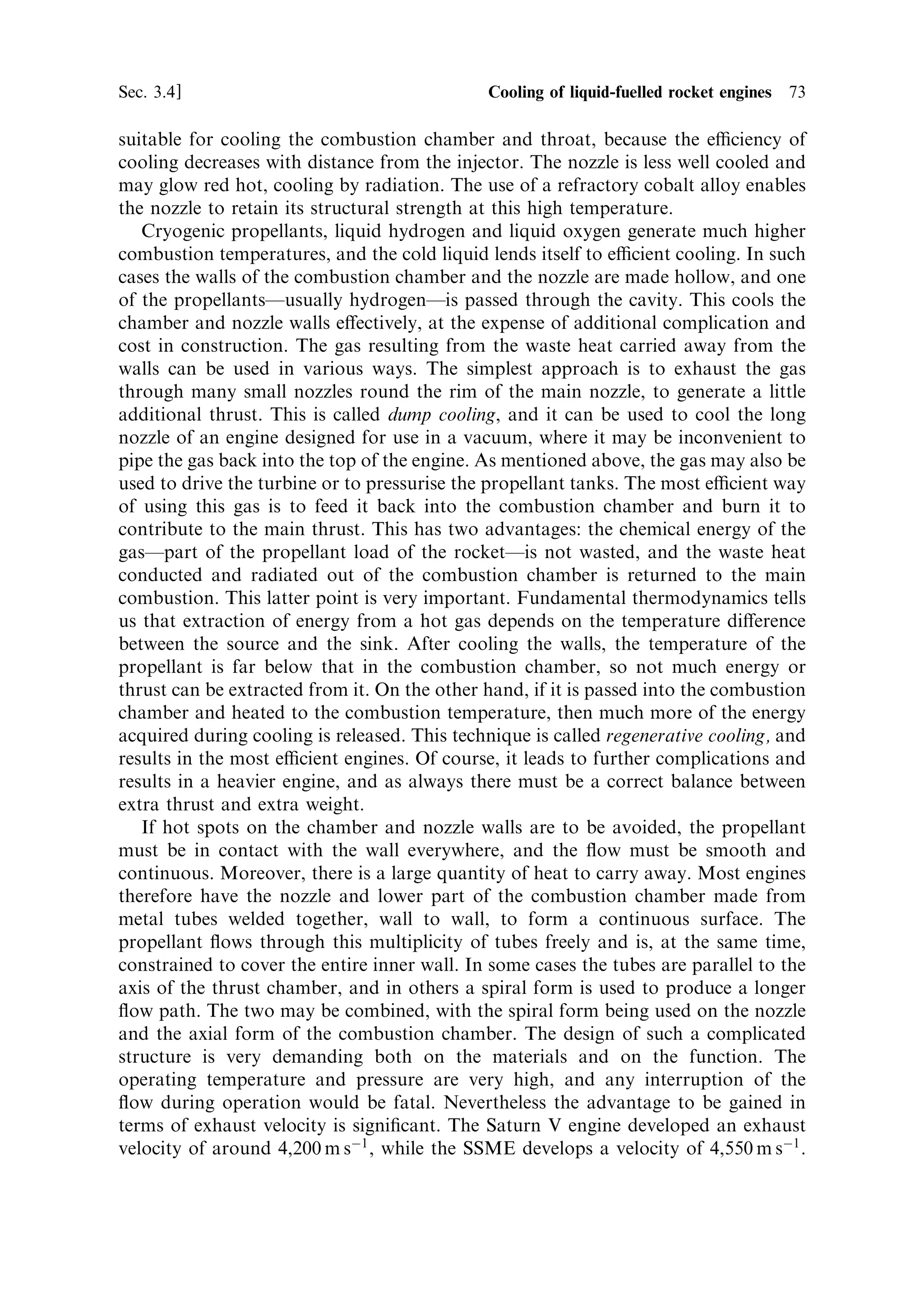 72    Liquid propellant rocket engines                                            [Ch. 3

¯uctuation will make itself felt, with a slight delay (the time taken for the propellant
to ¯ow from the pump to the chamber), as a further ¯uctuation in thrust. This, in
turn, changes the inlet pressure at the pump, which causes another thrust ¯uctuation,
and so on. The time delay is usually in the 10-ms region, and the reinforcement
mechanism can result in the build-up of an oscillation in thrust with a period of
about 100 Hz. This is very damaging to the rocket and the payload, as a small
¯uctuation in a mega-Newton of thrust is a large force. For this reason, pogo
correction systems are ®tted to liquid-propellant rocket engines.
   The basic principle is to introduce some capacitance to the system in order to
smooth out ¯uctuations in inlet pressure. A small sealed volume is connected to the
propellant line, adjacent to the combustion chamber inlet, and is ®lled with
propellant. It is pressurised using gas from the tank pressurisation system. If the
line pressure falls momentarily, additional propellant is very quickly injected from
the storage volume, to raise the pressure to its original value. If the pressure rises
then some of the excess propellant ¯ows into the sealed volume, again restoring the
line pressure to normal. It is usually only necessary to ®t pogo correction to one
propellant line, which in most cases is the oxidant line. This system can be passive, or
it can be actively controlled, to deal with, for example, the much greater pressure
¯uctuations which occur when an engine is shut down or is started. In such cases the
pogo correction system can also protect the turbine from cavitation. For a single-use
engine, damage to the turbines at shut-down is of no consequence, but for a reusable
engine a turbine damaged due to `racing' in a heavily cavitated ¯uid is a serious
matter.


3.4    COOLING OF LIQUID-FUELLED ROCKET ENGINES

Before considering examples of actual rocket engines it is convenient to consider the
cooling of the combustion chamber and nozzle. High combustion temperature
produces a high exhaust velocity. A typical temperature is 3,000 K, but the
melting point of most metals is below 2,000 K and so the combustion chamber
and nozzle must be cooled. This is done by allowing part of the cool unburnt
propellant to carry away the heat conducted and radiated to the walls of the chamber
and nozzle. This can be done in a number of ways.
    Technically, the simplest method is ®lm cooling. Part of the liquid propellant is
caused to ¯ow along the inside surface of the combustion chamber and down the
inside surface of the nozzle. The evaporation of this liquid ®lm has a certain cooling
e€ect, and results in a layer of cool gas between the wall and the hot gases passing
from the chamber and through the nozzle. The cooling ®lm is introduced through
part of the injector next to the wall. This type of cooling works best with lower
combustion temperatures such as are encountered in storable propellant engines.
The Ariane 4 Viking engine uses ®lm cooling, which results in the simplest
con®guration of the combustion chamber and nozzle. In this engine the injector is
mounted on the cylindrical wall of the chamber rather than at the end, and it
is therefore simple to inject part of the UDMH parallel to the wall. This method is
 