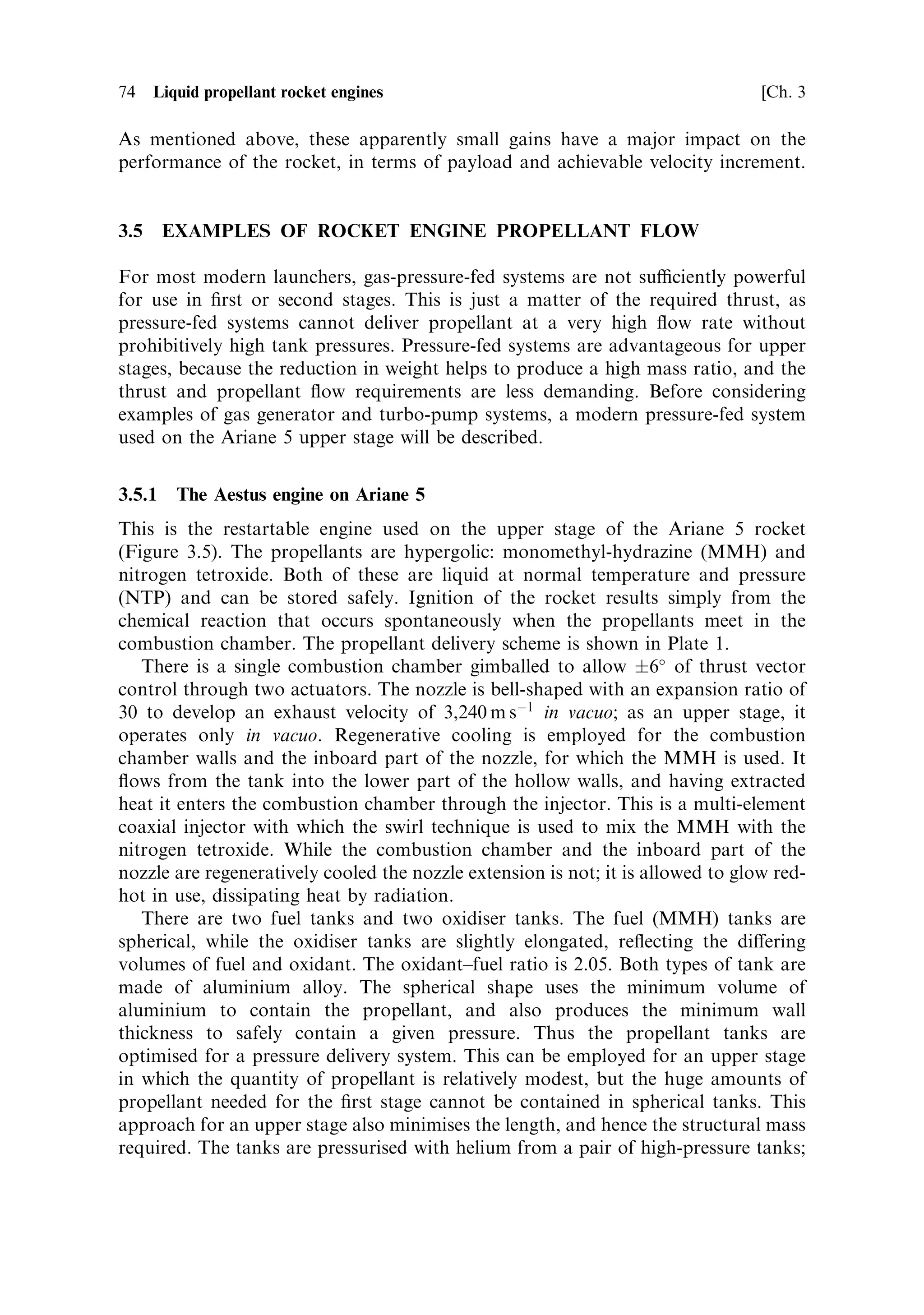 Sec. 3.4 ]                                3.4 Cooling of liquid-fuelled rocket engines 73

suitable for cooling the combustion chamber and throat, because the eciency of
cooling decreases with distance from the injector. The nozzle is less well cooled and
may glow red hot, cooling by radiation. The use of a refractory cobalt alloy enables
the nozzle to retain its structural strength at this high temperature.
   Cryogenic propellants, liquid hydrogen and liquid oxygen generate much higher
combustion temperatures, and the cold liquid lends itself to ecient cooling. In such
cases the walls of the combustion chamber and the nozzle are made hollow, and one
of the propellantsÐusually hydrogenÐis passed through the cavity. This cools the
chamber and nozzle walls e€ectively, at the expense of additional complication and
cost in construction. The gas resulting from the waste heat carried away from the
walls can be used in various ways. The simplest approach is to exhaust the gas
through many small nozzles round the rim of the main nozzle, to generate a little
additional thrust. This is called dump cooling, and it can be used to cool the long
nozzle of an engine designed for use in a vacuum, where it may be inconvenient to
pipe the gas back into the top of the engine. As mentioned above, the gas may also be
used to drive the turbine or to pressurise the propellant tanks. The most ecient way
of using this gas is to feed it back into the combustion chamber and burn it to
contribute to the main thrust. This has two advantages: the chemical energy of the
gasÐpart of the propellant load of the rocketÐis not wasted, and the waste heat
conducted and radiated out of the combustion chamber is returned to the main
combustion. This latter point is very important. Fundamental thermodynamics tells
us that extraction of energy from a hot gas depends on the temperature di€erence
between the source and the sink. After cooling the walls, the temperature of the
propellant is far below that in the combustion chamber, so not much energy or
thrust can be extracted from it. On the other hand, if it is passed into the combustion
chamber and heated to the combustion temperature, then much more of the energy
acquired during cooling is released. This technique is called regenerative cooling, and
results in the most ecient engines. Of course, it leads to further complications and
results in a heavier engine, and as always there must be a correct balance between
extra thrust and extra weight.
   If hot spots on the chamber and nozzle walls are to be avoided, the propellant
must be in contact with the wall everywhere, and the ¯ow must be smooth and
continuous. Moreover, there is a large quantity of heat to carry away. Most engines
therefore have the nozzle and lower part of the combustion chamber made from
metal tubes welded together, wall to wall, to form a continuous surface. The
propellant ¯ows through this multiplicity of tubes freely and is, at the same time,
constrained to cover the entire inner wall. In some cases the tubes are parallel to the
axis of the thrust chamber, and in others a spiral form is used to produce a longer
¯ow path. The two may be combined, with the spiral form being used on the nozzle
and the axial form of the combustion chamber. The design of such a complicated
structure is very demanding both on the materials and on the function. The
operating temperature and pressure are very high, and any interruption of the
¯ow during operation would be fatal. Nevertheless the advantage to be gained in
terms of exhaust velocity is signi®cant. The Saturn V engine developed an exhaust
velocity of around 4,200 m sÀ1 , while the SSME develops a velocity of 4,550 m sÀ1 .
 