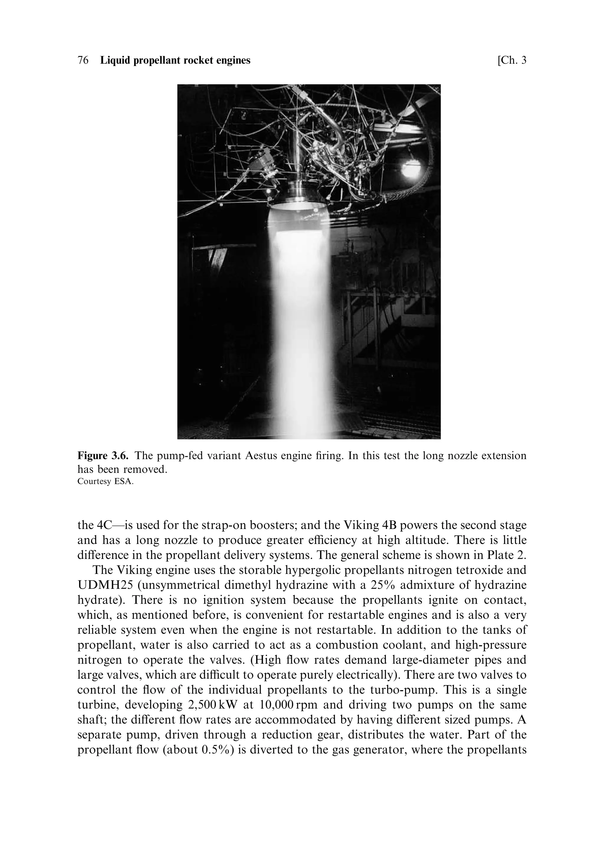 Sec. 3.5 ]                               3.5 Examples of rocket engine propellant ¯ow    75




Figure 3.5. The Aestus engine on Ariane 5. The high-expansion ratio nozzle and two of the
four propellant tanks can be seen. Upper-stage engines should be short to reduce the overall
length of the vehicle; here the propellant tanks cluster round the engine.
Courtesy ESA.



the gas pressure being moderated by a reducing valve to around 18 bar to pressurise
the propellant tanks. The propellant is delivered to the engine at 17.8 bar, and the
combustion chamber itself operates at 11 bar. There is a considerable pressure
reduction across the injector. The passive anti-pogo system is ®tted to the oxidant
line.
   Before the engine is started, the system is purged with helium to remove
propellant residues from test ®rings. The oxidiser valve is then opened, followed,
after a short delay, by the fuel valve. The full thrust of 29 kilo-Newton is developed
0.3 seconds after the start signal. Shutdown is initiated by closing the MMH valve,
followed shortly by the closure of the oxidiser valve. The engine is then purged with
helium to prepare it for the restart. The total burn time of the engine is 1,100
seconds, and the vacuum exhaust velocity is 3,240 m sÀ1 . This engine has been used
successfully for the upper stage of Ariane 5 since 1999. The restart capability has
been demonstrated for an improved range of orbit options. A pump-fed version has
been tested for higher thrust applications (Figure 3.6).

3.5.2    The Ariane Viking engines
This series of rocket engines is used to power the ®rst and second stages of the Ariane
4 launch vehicle. There are three variants. The short nozzle versionÐViking 5CÐis
used in groups of four to power the ®rst stage; the Viking 6Ðmore or less identical to
 