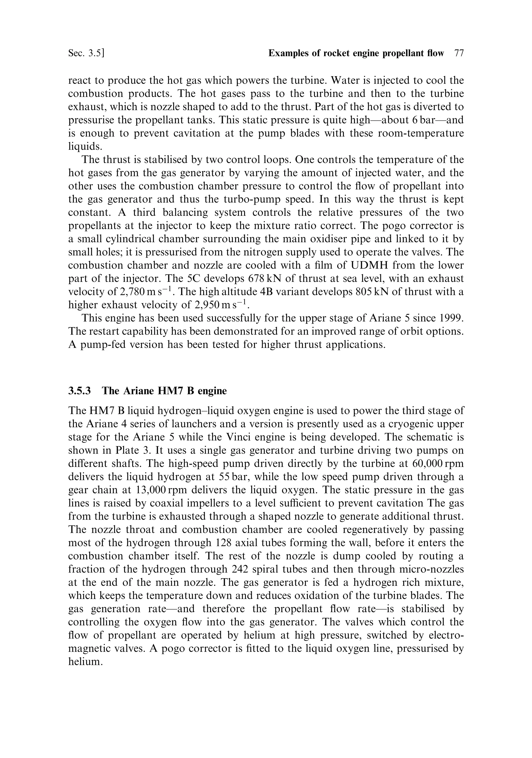 76   Liquid propellant rocket engines                                                 [Ch. 3




Figure 3.6. The pump-fed variant Aestus engine ®ring. In this test the long nozzle extension
has been removed.
Courtesy ESA.




the 4CÐis used for the strap-on boosters; and the Viking 4B powers the second stage
and has a long nozzle to produce greater eciency at high altitude. There is little
di€erence in the propellant delivery systems. The general scheme is shown in Plate 2.
   The Viking engine uses the storable hypergolic propellants nitrogen tetroxide and
UDMH25 (unsymmetrical dimethyl hydrazine with a 25% admixture of hydrazine
hydrate). There is no ignition system because the propellants ignite on contact,
which, as mentioned before, is convenient for restartable engines and is also a very
reliable system even when the engine is not restartable. In addition to the tanks of
propellant, water is also carried to act as a combustion coolant, and high-pressure
nitrogen to operate the valves. (High ¯ow rates demand large-diameter pipes and
large valves, which are dicult to operate purely electrically). There are two valves to
control the ¯ow of the individual propellants to the turbo-pump. This is a single
turbine, developing 2,500 kW at 10,000 rpm and driving two pumps on the same
shaft; the di€erent ¯ow rates are accommodated by having di€erent sized pumps. A
separate pump, driven through a reduction gear, distributes the water. Part of the
propellant ¯ow (about 0.5%) is diverted to the gas generator, where the propellants
 