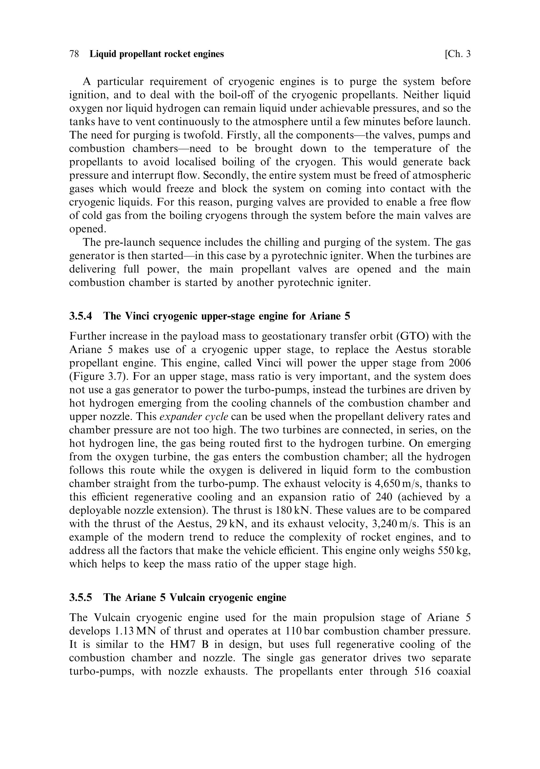 Sec. 3.5 ]                             3.5 Examples of rocket engine propellant ¯ow   77

react to produce the hot gas which powers the turbine. Water is injected to cool the
combustion products. The hot gases pass to the turbine and then to the turbine
exhaust, which is nozzle shaped to add to the thrust. Part of the hot gas is diverted to
pressurise the propellant tanks. This static pressure is quite highÐabout 6 barÐand
is enough to prevent cavitation at the pump blades with these room-temperature
liquids.
   The thrust is stabilised by two control loops. One controls the temperature of the
hot gases from the gas generator by varying the amount of injected water, and the
other uses the combustion chamber pressure to control the ¯ow of propellant into
the gas generator and thus the turbo-pump speed. In this way the thrust is kept
constant. A third balancing system controls the relative pressures of the two
propellants at the injector to keep the mixture ratio correct. The pogo corrector is
a small cylindrical chamber surrounding the main oxidiser pipe and linked to it by
small holes; it is pressurised from the nitrogen supply used to operate the valves. The
combustion chamber and nozzle are cooled with a ®lm of UDMH from the lower
part of the injector. The 5C develops 678 kN of thrust at sea level, with an exhaust
velocity of 2,780 m sÀ1 . The high altitude 4B variant develops 805 kN of thrust with a
higher exhaust velocity of 2,950 m sÀ1 .
   This engine has been used successfully for the upper stage of Ariane 5 since 1999.
The restart capability has been demonstrated for an improved range of orbit options.
A pump-fed version has been tested for higher thrust applications.



3.5.3    The Ariane HM7 B engine
The HM7 B liquid hydrogen±liquid oxygen engine is used to power the third stage of
the Ariane 4 series of launchers and a version is presently used as a cryogenic upper
stage for the Ariane 5 while the Vinci engine is being developed. The schematic is
shown in Plate 3. It uses a single gas generator and turbine driving two pumps on
di€erent shafts. The high-speed pump driven directly by the turbine at 60,000 rpm
delivers the liquid hydrogen at 55 bar, while the low speed pump driven through a
gear chain at 13,000 rpm delivers the liquid oxygen. The static pressure in the gas
lines is raised by coaxial impellers to a level sucient to prevent cavitation The gas
from the turbine is exhausted through a shaped nozzle to generate additional thrust.
The nozzle throat and combustion chamber are cooled regeneratively by passing
most of the hydrogen through 128 axial tubes forming the wall, before it enters the
combustion chamber itself. The rest of the nozzle is dump cooled by routing a
fraction of the hydrogen through 242 spiral tubes and then through micro-nozzles
at the end of the main nozzle. The gas generator is fed a hydrogen rich mixture,
which keeps the temperature down and reduces oxidation of the turbine blades. The
gas generation rateÐand therefore the propellant ¯ow rateÐis stabilised by
controlling the oxygen ¯ow into the gas generator. The valves which control the
¯ow of propellant are operated by helium at high pressure, switched by electro-
magnetic valves. A pogo corrector is ®tted to the liquid oxygen line, pressurised by
helium.
 