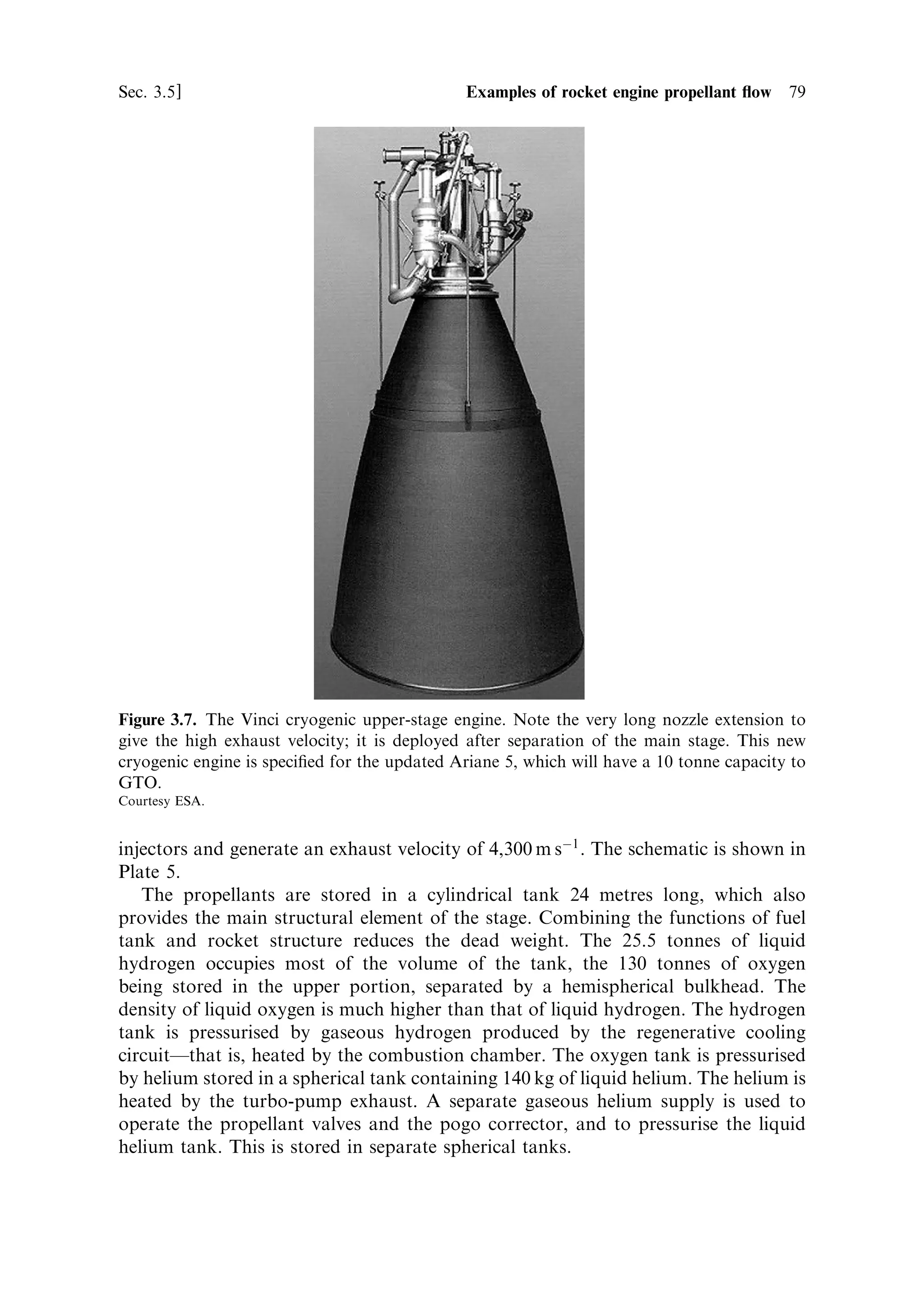 78   Liquid propellant rocket engines                                           [Ch. 3

   A particular requirement of cryogenic engines is to purge the system before
ignition, and to deal with the boil-o€ of the cryogenic propellants. Neither liquid
oxygen nor liquid hydrogen can remain liquid under achievable pressures, and so the
tanks have to vent continuously to the atmosphere until a few minutes before launch.
The need for purging is twofold. Firstly, all the componentsÐthe valves, pumps and
combustion chambersÐneed to be brought down to the temperature of the
propellants to avoid localised boiling of the cryogen. This would generate back
pressure and interrupt ¯ow. Secondly, the entire system must be freed of atmospheric
gases which would freeze and block the system on coming into contact with the
cryogenic liquids. For this reason, purging valves are provided to enable a free ¯ow
of cold gas from the boiling cryogens through the system before the main valves are
opened.
   The pre-launch sequence includes the chilling and purging of the system. The gas
generator is then startedÐin this case by a pyrotechnic igniter. When the turbines are
delivering full power, the main propellant valves are opened and the main
combustion chamber is started by another pyrotechnic igniter.


3.5.4   The Vinci cryogenic upper-stage engine for Ariane 5
Further increase in the payload mass to geostationary transfer orbit (GTO) with the
Ariane 5 makes use of a cryogenic upper stage, to replace the Aestus storable
propellant engine. This engine, called Vinci will power the upper stage from 2006
(Figure 3.7). For an upper stage, mass ratio is very important, and the system does
not use a gas generator to power the turbo-pumps, instead the turbines are driven by
hot hydrogen emerging from the cooling channels of the combustion chamber and
upper nozzle. This expander cycle can be used when the propellant delivery rates and
chamber pressure are not too high. The two turbines are connected, in series, on the
hot hydrogen line, the gas being routed ®rst to the hydrogen turbine. On emerging
from the oxygen turbine, the gas enters the combustion chamber; all the hydrogen
follows this route while the oxygen is delivered in liquid form to the combustion
chamber straight from the turbo-pump. The exhaust velocity is 4,650 m/s, thanks to
this ecient regenerative cooling and an expansion ratio of 240 (achieved by a
deployable nozzle extension). The thrust is 180 kN. These values are to be compared
with the thrust of the Aestus, 29 kN, and its exhaust velocity, 3,240 m/s. This is an
example of the modern trend to reduce the complexity of rocket engines, and to
address all the factors that make the vehicle ecient. This engine only weighs 550 kg,
which helps to keep the mass ratio of the upper stage high.


3.5.5   The Ariane 5 Vulcain cryogenic engine
The Vulcain cryogenic engine used for the main propulsion stage of Ariane 5
develops 1.13 MN of thrust and operates at 110 bar combustion chamber pressure.
It is similar to the HM7 B in design, but uses full regenerative cooling of the
combustion chamber and nozzle. The single gas generator drives two separate
turbo-pumps, with nozzle exhausts. The propellants enter through 516 coaxial
 