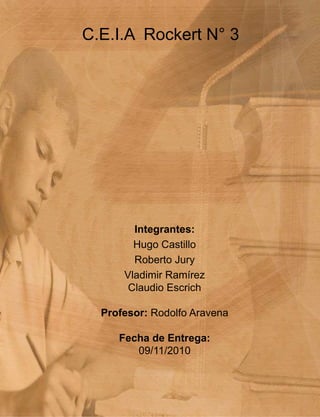 Integrantes:
Hugo Castillo
Roberto Jury
Vladimir Ramírez
Claudio Escrich
Profesor: Rodolfo Aravena
Fecha de Entrega:
09/11/2010
C.E.I.A Rockert N° 3
 