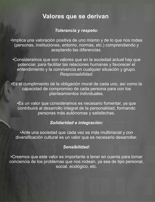 Valores que se derivan
Tolerancia y respeto:
•Implica una valoración positiva de uno mismo y de lo que nos rodea
(personas, instituciones, entorno, normas, etc.) comprendiendo y
aceptando las diferencias.
•Consideramos que son valores que en la sociedad actual hay que
potenciar, para facilitar las relaciones humanas y favorecer el
entendimiento y la convivencia en cualquier situación y grupo.
Responsabilidad:
•Es el cumplimiento de la obligación moral de cada uno, así como la
capacidad de compromiso de cada persona para con los
planteamientos individuales.
•Es un valor que consideramos es necesario fomentar, ya que
contribuirá al desarrollo integral de la personalidad, formando
personas más autónomas y satisfechas.
Solidaridad e integración:
•Ante una sociedad que cada vez es más multirracial y con
diversificación cultural es un valor que es necesario desarrollar.
Sensibilidad:
•Creemos que este valor es importante a tener en cuenta para tomar
conciencia de los problemas que nos rodean, ya sea de tipo personal,
social, ecológico, etc.
 