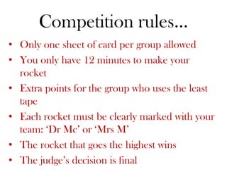 Competition rules…
• Only one sheet of card per group allowed
• You only have 12 minutes to make your
  rocket
• Extra points for the group who uses the least
  tape
• Each rocket must be clearly marked with your
  team: ‘Dr Mc’ or ‘Mrs M’
• The rocket that goes the highest wins
• The judge’s decision is final
 
