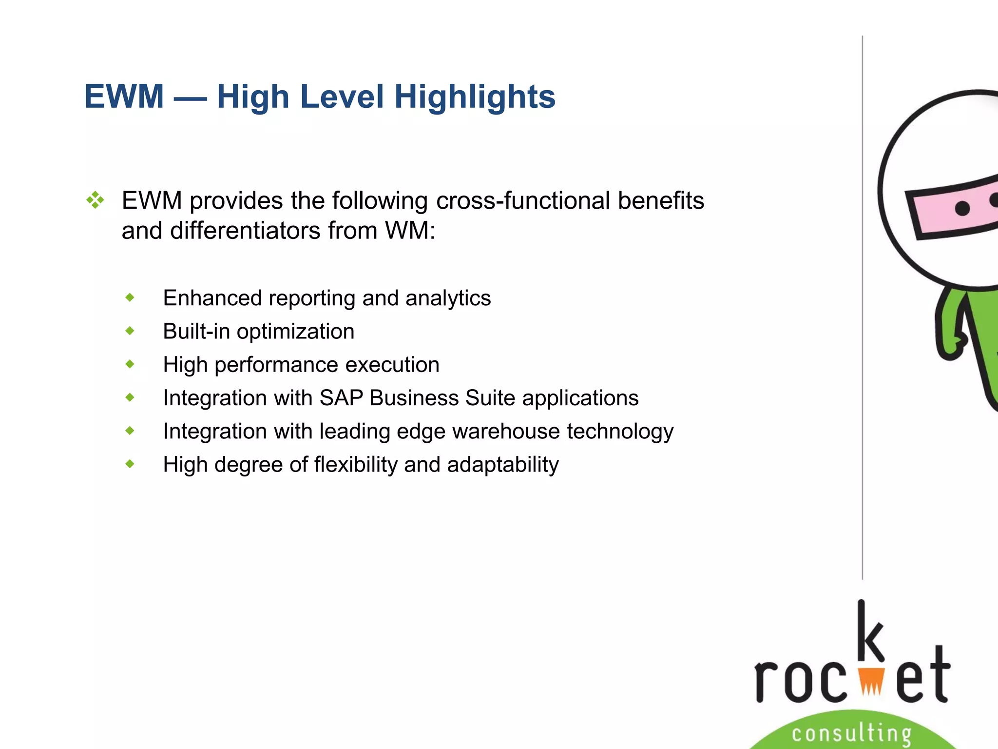 Rocket Consulting Ltd 
Company Powerpoint Slide MASTER 
(PLEASE DO NOT EDIT) 
EWM —High Level Highlights 
EWM provides the following cross-functional benefits and differentiators from WM: 
Enhanced reporting and analytics 
Built-in optimization 
High performance execution 
Integration with SAP Business Suite applications 
Integration with leading edge warehouse technology 
High degree of flexibility and adaptability  
