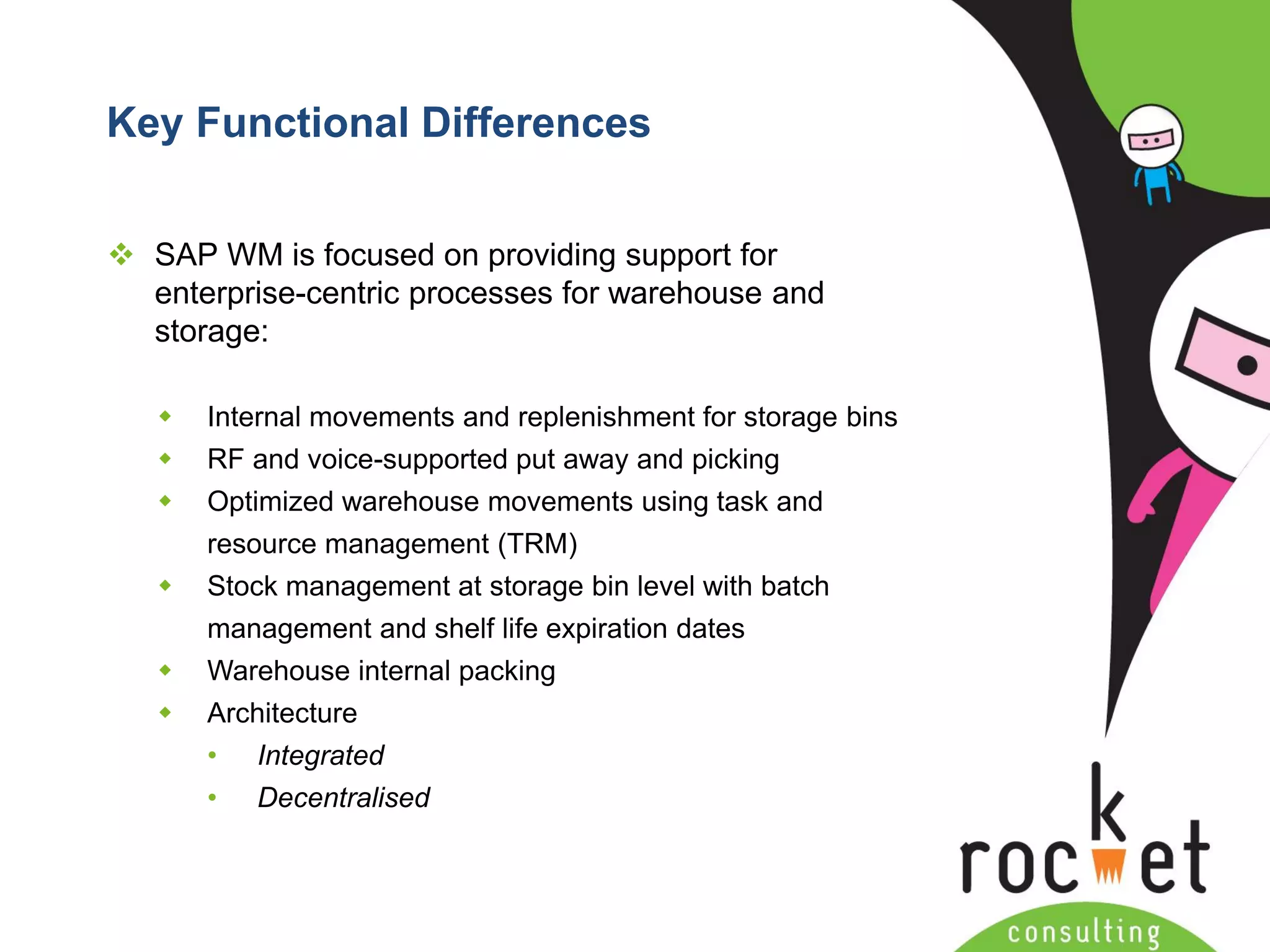 Rocket Consulting Ltd 
Company Powerpoint Slide MASTER 
(PLEASE DO NOT EDIT) 
Key Functional Differences 
SAP WM is focused on providing support for enterprise-centric processes for warehouse and storage: 
Internal movements and replenishment for storage bins 
RF and voice-supported put away and picking 
Optimized warehouse movements using task and resource management (TRM) 
Stock management at storage bin level with batch management and shelf life expiration dates 
Warehouse internal packing 
Architecture 
•Integrated 
•Decentralised  