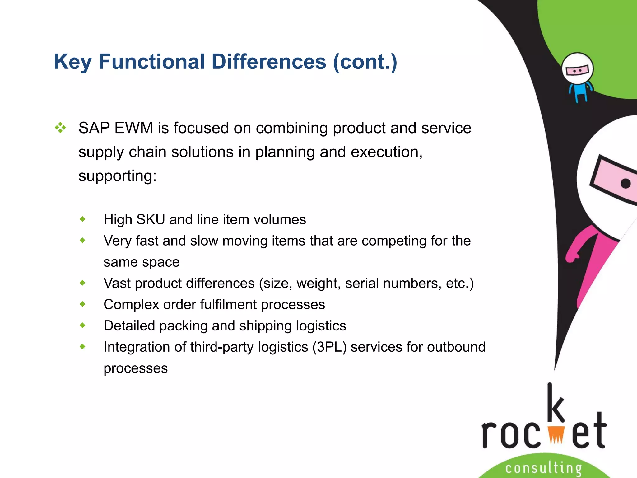 Rocket Consulting Ltd 
Company Powerpoint Slide MASTER 
(PLEASE DO NOT EDIT) 
Key Functional Differences (cont.) 
SAP EWM is focused on combining product and service supply chain solutions in planning and execution, supporting: 
High SKU and line item volumes 
Very fast and slow moving items that are competing for the same space 
Vast product differences (size, weight, serial numbers, etc.) 
Complex order fulfilment processes 
Detailed packing and shipping logistics 
Integration of third-party logistics (3PL) services for outbound processes  