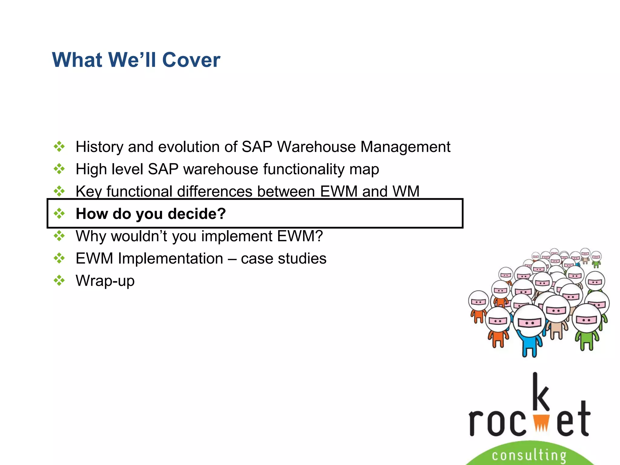 Rocket Consulting Ltd 
Company Powerpoint Slide MASTER 
(PLEASE DO NOT EDIT) 
What We’ll Cover 
History and evolution of SAP Warehouse Management 
High level SAP warehouse functionality map 
Key functional differences between EWM and WM 
How do you decide? 
Why wouldn’t you implement EWM? 
EWM Implementation –case studies 
Wrap-up  