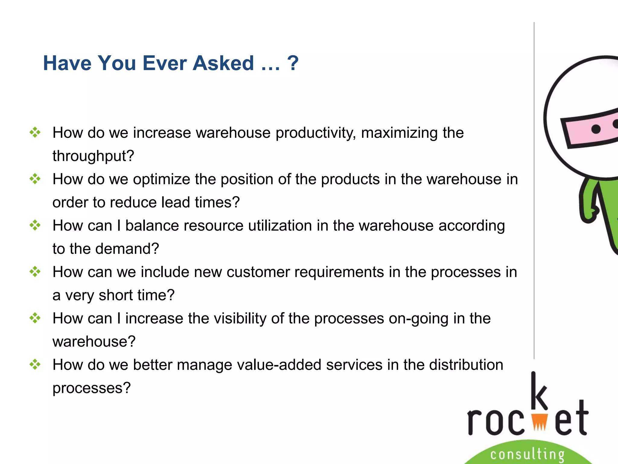 Rocket Consulting Ltd 
Company Powerpoint Slide MASTER 
(PLEASE DO NOT EDIT) 
Have You Ever Asked … ? 
How do we increase warehouse productivity, maximizing the throughput? 
How do we optimize the position of the products in the warehouse in order to reduce lead times? 
How can I balance resource utilization in the warehouse according to the demand? 
How can we include new customer requirements in the processes in a very short time? 
How can I increase the visibility of the processes on-going in the warehouse? 
How do we better manage value-added services in the distribution processes?  