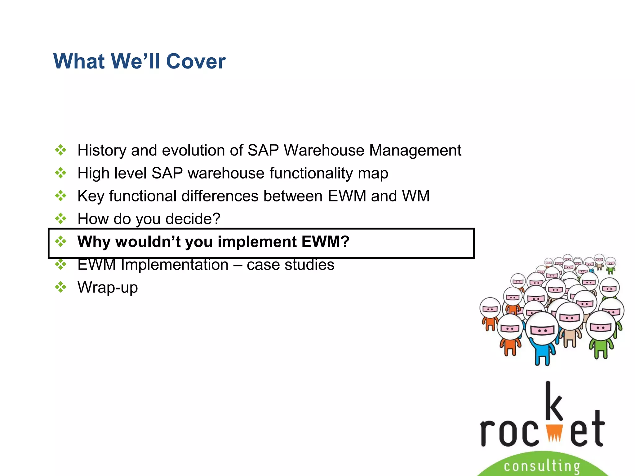Rocket Consulting Ltd 
Company Powerpoint Slide MASTER 
(PLEASE DO NOT EDIT) 
What We’ll Cover 
History and evolution of SAP Warehouse Management 
High level SAP warehouse functionality map 
Key functional differences between EWM and WM 
How do you decide? 
Why wouldn’t you implement EWM? 
EWM Implementation –case studies 
Wrap-up  